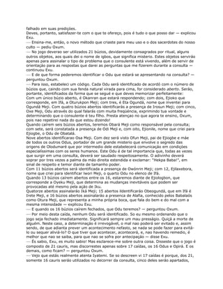 falhado em suas prediçóes.
Deves, portanto, satisfazer-te com o que te ofereço, pois é tudo o que posso dar — explicou
Exu.
— Ensina-me, entáo, o novo método que criaste para meu uso e o dos sacerdotes do nosso
culto — pediu Oxum.
— No jogo deverao ser utilizados 21 búzios, devidamente consagrados por ritual, alguns
outros objetos, aos quais dei o nome de igbos, que significa misterio. Estes objetos serviráo
apenas para assinalar o tipo de problema que o consulente está vivendo, além de servir de
orientaçáo para as respostas que darei as perguntas que me fizerem durante a consulta —
continuou Exu.
— E de que forma pederemos identificar o Odu que estará se apresentando na consulta? —
perguntou Oxum.
— Para isso, estabeleci um código. Cada Odu será identificado de acordó com o número de
búzios que, caindo com sua fenda natural virada para cima, for considerado aberto. Seráo,
portante, identificados da forma que se segué e que deves memorizar perfeitamente:
Com um único búzio aberto, é Okanran que estará respondendo; com dois, Ejioko que
corresponde, em Ifá, a Oturukpon Meji; com tres, é Eta Ogundá, nome que inventei para
Ogundá Meji. Com quatro búzios abertos identificarás a presença de Irosun Meji; com cinco,
Oxe Meji, Odu através do qual falarás com muita freqüéncia, exprimindo tua vontade e
determinando que o consulente é teu fílho. Presta atençao no que agora te ensino, Oxum,
pois nao repetirei nada do que estou dizendo!
Quando caírem seis búzios abertos, teremos Obará Meji como responsável pela consulta;
com sete, será constatada a presença de Odi Meji e, com oito, Ejionile, nome que criei para
Ejiogbe, o Odu de Obatalá.
Nove abertos identifícarao Osa Meji. Com dez será visto Ofun Meji, pai de Ejiogbe e máe
de todos os outros Odus, portador de um grande misterio que envolve o segredo das
origens de Olodumaré que por intermedio dele estabelecerá comunicaçáo em condiçóes
especialíssimas com os seres humanos. Este Odu é de tal importancia que, todas as vezes
que surgir em uma consulta, deverá ser saudado respeitosamente. O adivinho deverá
soprar por tres vezes a palma da máo direita estendida e exclamar: “Hekpa Baba!”, em
sinal de respeito e temor diante de tamanho poder.
Com 11 búzios abertos será identificada a presença de Owónrin Meji; com 12, Ejilaxebora,
nome que criei para identificar lwori Meji, o quarto Odu no elenco de Ifá.
Quando 13 búzios caírem abertos entre os 16, estaremos diante de Ejiologbon, que
corresponde a Oyeku Meji, que determina as mudanças inevitáveis que podem ser
provocadas até mesmo pela açáo de Iku.
Quatorze abertos assinalaráo Iká Meji; 15 abertos ildentificaráo Obeogundá, que em Ifá é
Irete Meji, e 16 búzios abertos assinalaráo a presenca de Alafia, conhecido pelos Babalaós
como Otura Meji, que representa a minha própria boca, que fala do bem e do mal com a
mesma intensidade — explicou Exu.
— E quando os 16 búzios caírem fechados, que Odu teremos? — perguntou Oxum.
— Por meio desta caída, nenhum Odu será identificado. So eu mesmo ordenando que o
jogo seja fechado imediatamente. Significará sempre um mau presságio. Quiçá a morte de
alguém. Neste caso, a determinaçáo é irrevogável, o mal nao poderá ser evitado e, assim
sendo, de que adianta prever um acontecimento nefasto, se nada se pode fazer para evitá-
lo ou sequer aliviá-lo? O que tiver que acontecer, acontecerá, e, nao havendo remedio, é
melhor que nao se saiba, para que nao se sofra por antecipaçáo — disse Exu.
— És sabio, Exu, es muito sabio! Mas esclarece-me sobre outra coisa. Disseste que o jogo é
composto de 21 cauris, mas discorrestes apenas sobre 17 caídas, os 16 Odus e Opirá. E os
demais, como ficam? — perguntou Oxum.
— Vejo que estás realmente atenta Iyatemi. Se so descreen vi 17 caídas é porque, dos 21,
somente 16 cauris seráo utilizados no decorrer da consulta, cinco deles seráo apartados,
 