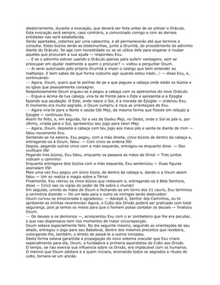 aleatoriamente, durante a evocaçáo, que deverá ser feita antes de se utilizar o Oráculo.
Esta evocaçáo será sempre, caso contrário, a comunicado comigo e com as demais
entidades nao será estabelecida.
Seráo apartados, cobertos por uma cabacinha, e ali permaneceráo até que termine a
consulta. Estes búzios seráo as testemunhas, junto a Orumilá, do procedimento do adivinho
diante do Oráculo. Se age com honestidade ou se se utiliza dele para enganar e roubar
aqueles que procuram a sua ajuda — respondeu Exu.
— E se o adivinho estiver usando o Oráculo apenas para auferir vantagens, sem se
preocupar em ajudar realmente a quem o procurar? — voltou a perguntar Oxum.
— Ai serei autorizado pelo próprio Orumilá a impor o castigo que bem entender ao
malfazejo. E bem sabes de que forma costumo agir quando estou irado...! — disse Exu, e,
continuando:
— Agora, Oxum, quero que te ponhas de pe e que pegues a cabaça onde estáo os búzios e
os igbos que pessoalmente consagrei.
Respeitosamente Oxum ergueu-se e pegou a cabaça com os apetrechos do novo Oráculo.
— Ergue-a ácima de tua cabeça, vira-te de frente para o Este e apresenta-a a Ejiogbe
fazendo sua saudaçáo. O Este, onde nasce o Sol, é a morada de Ejiogbe — ordenou Exu.
O momento era muito sagrado, e Oxum cumpriu á risca as orientaçoes de Exu.
— Agora vira-te para o Norte e saúda Odi Meji, da mesma forma que fízeste em relaçáo a
Ejiogbe — continuou Exu.
Assim foi feito, e, em seguida, foi a vez de Oyeku Meji, no Oeste, onde o Sol se póe e, por
último, virada para o Sul, apresentou seu jogo para Iwori Meji.
— Agora, Oxum, deposita a cabaça com teu jogo aos meus pés e senta-te diante de mim —
falou novamente Exu.
Sentando-se na esteira, Exu pegou, com a máo direita, cinco búzios de dentro da cabaça e,
entregando-os á Oxum, falou: — Com cinco se ordena Ifá!
Depois, pegando outros cinco com a máo esquerda, entregou-os enquanto dizia: — Dez
vivifícam Ifá!
Pegando tres búzios, Exu falou, enquanto os passava as máos da Orixá — Tres juntos
indicam o caminho!
Enquanto entregava dois búzios com a máo esquerda, Exu sentenciou — Duas figuras
assinalam Ifá!
Mais uma vez Exu pegou um único búzio, de dentro da cabaça e, dando-o a Oxum assim
falou — Um so realiza a magia sobre a Térra!
Finalmente, Exu retirou os cinco búzios que restavam e, entregando-os á Bela Senhora,
disse — Cinco sao os vigías do poder de Ifá sobre o mundo!
Em seguida, unindo as máos de Oxum e fechando-as em torno dos 21 cauris, Exu terminou
a cerimónia dizendo — De um lado para o outro os inimigos seráo destruidos!
Oxum curvou-se emocionada e agradeceu: — Adukpé ó, Senhor dos Caminhos, eu te
aprésente as minhas reverencias! Agora, o Culto dos Orixás poderá ser praticado com total
segurança, pois ja temos os meios para que o homem possa contatar os deuses — finalizou
Oxum.
— Os deuses e os demonios —, acrescentou Exu com o ar zombeteiro que lhe era peculiar,
e que nao dispensava nem nos momentos de maior circunspecçáo.
Oxum estava especialmente feliz. No dia seguinte mesmo, seguindo as orientaçóes de seu
aliado, entregou o jogo para seu Babaloxá, dentro dos mesmos preceitos que recebera,
outorgando-lhe, também, o direito de passá-lo a outros iniciados.
Desta forma estava garantida a propagaçáo do novo sistema oracular que Exu criara
especialmente para ela, Oxum, a fundadora e primeira sacerdotisa do Culto aos Orixás.
O tempo, se nao exercia sua influencia sobre os Orixás, era implacável com os humanos.
O menino que Oxum adotara e a quem iniciara, ensinando todos os segredos e rituais do
culto, tornara-se um anciáo.
 
