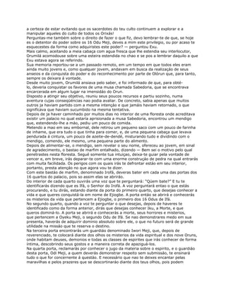 a certeza de estar evitando que os sacerdotes do teu culto continuem a explorar e a
manipular aqueles do culto de todos os Orixás!
Perguntas-me também sobre o direito de fazer o que fiz, devo lembrar-te de que, se hoje
es o detentor do poder sobre os 16 Odu Meji, deves a mim este privilegio, ou por acaso te
esquecestes da forma como adquiristes este poder? — perguntou Exu.
Mais calmo, aceitando a meia cabaça com agua fresca que lhe estendia seu interlocutor,
Orumilá acomodouse sobre uma esteira estendida no chao e se pos a lembrar daquilo a que
Exu estava agora se referindo.
Sua memoria reportou-se a um passado remoto, em um tempo em que todos eles eram
ainda muito jovens e, como qualquer jovem, andavam em busca da realizaçáo de seus
anseios e da conquista do poder e do reconhecimento por parte de Olórun que, para tanto,
sempre os deixara á vontade.
Desde muito jovem, Orumilá ansiava pelo saber, e foi informado de que, para obté-
lo, deveria conquistar os favores de uma musa chamada Sabedoria, que se encontrava
encarcerada em algum lugar na imensidáo do Orun.
Disposto a atingir seu objetivo, reuniu seus poucos recursos e partiu sozinho, numa
aventura cujas conseqüéncias nao podia avaliar. De concreto, sabia apenas que muitos
outros ja haviam partido com a mesma intençáo e que jamáis haviam retornado, o que
signifícava que haviam sucumbido na mesma tentativa.
Depois de ja haver caminhado por muitos dias no interior de uma floresta onde acreditava
existir um palacio no qual estaría aprisionada a musa Sabedoria, encontrou um mendigo
que, estendendo-lhe a máo, pediu um pouco de comida.
Metendo a mao em seu embornal, dele retirou um pequeno saco com um pouco de farinha
de inhame, que era tudo o que tinha para comer, e, de uma pequena cabaça que levava
pendurada á cintura, um pouco de azeite-de-dendé, misturando tudo e dividindo com o
mendigo, comendo, ele mesmo, uma pequena parte do alimento.
Depois de alimentar-se, o mendigo, sem revelar o seu nome, ofereceu ao jovem, em sinal
de agradecimento, o bastao de marfim entalhado, dizendo — Bem sei o motivo pelo qual
penetrastes nesta floresta. Segué somente tua intuiçao, deixa-te guiar pela vontade de
vencer e, em breve, irás deparar-te com uma enorme construçáo de pedra na qual entrarás
com muita facilidada. Os perigos com os quais irás te defrontar estáo em seu interior,
portanto, presta atençáo no que agora vou te dizer.
Com este bastáo de marfim, denominado Irofá, deveras bater em cada uma das portas dos
16 quartos do palacio, pois so assim elas se abriráo.
Do interior de cada quarto ouvirás uma voz que te perguntará: “Qúem bate?” E tu te
identificarás dizendo que es Ifá, o Senhor do Irofá. A voz perguntará entao o que estás
procurando, e tu dirás, estando diante da porta do primeiro quarto, que desejas conhecer a
vida e que queres conquistá-la em nome de Ejiogbe. A porta entáo se abrirá e conhecerás
os misterios da vida que pertencem a Ejiogbe, o primeiro dos 16 Odus de Ifá.
No segundo quarto, quando a voz te perguntar o que desejas, depois de haveres te
identificado como da forma anterior, dirás que desejas conhecer Iku, a Morte, e que
queros dominá-lo. A porta se abrirá e conhecerás a morte, seus horrores e misterios,
que pertencem a Oyeku Meji, o segundo Odu de Ifá. Se nao demonstrares medo em sua
presenta, haverás de adquirir dominio absoluto sobre ele, o que no futuro será de grande
utilidade na missáo que te reserva o destino.
Na terceira porta encontrarás um guardiáo denominado Iwori Meji, que, depois de
reverenciado, te colocará diante dos olhos os misterios da vida espiritual e dos nove Oruns,
onde habitam deuses, demonios e todas as classes de espirites que irás conhecer de forma
íntima, descobrindo seus gostos e a maneira correta de apaziguá-los.
Na quarta porta, reclamarás por conhecer o jugo da materia sobre o espirito, e o guardiáo
desta porta, Odi Meji, a quem deverás demonstrar respeito sem submissáo, te ensinará
tudo o que for concernente á questáo. E necessário que nao te deixes encantar pelas
maravilhas e pelos prazeres que se descortinaráo diante dos teus olhos, pois podem
 