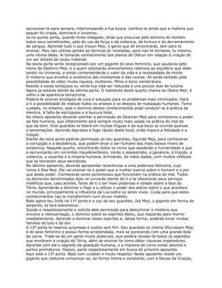 escravizar-te para sempre, interrompendo a tua busca. Lembra-te ainda que a materia que
sequer foi criada, dominará o universo.
Ja na quinta porta, quando fores indagado, dirás que procuras pelo dominio do homem
sobre seus semelhantes, pelo do uso da força e da violencia, da tortura e do derramamento
de sangue. Aprende tudo o que Irosun Meji, o genio que ali encontrarás, tem para te
ensinar. Mas nao utilizes jamáis as técnicas ali reveladas, para nao te tornares, tu mesmo,
uma vítima délas. Ai tomarás conhecimento dos planos de Olórun em relaçáo á criaçáo de
um ser dotado de corpo material.
Na sexta porta serás recepcionado por um gigante do sexo feminino, que saudarás pelo
nome de Owónrin Meji, e a quem solicitarás ensinamentos relativos ao equilibrio que debe
existir no Universo, e entáo compreenderás o valor da vida e a necessidade da morte.
O misterio que envolve a existencia das montanhas e das rochas. Ali serás tentado pela
possibilidade de obter muita riqueza, mulheres, fílhos e bens inenarráveis.
Resiste a essas tentaçoes ou verás tua vida ser reduzida a uns poucos dias de luxúria.
Agora ja estarás diante da sétima porta. O habitante deste quarto chama-se Obara Meji, é
velho e de aparéncia bonachona.
Poderá te ensinar prodigios de cura e soluçoes para os problemas mais intrincados. Dará
a ti a possibilidade de realizar todos os anseios e os desejos de realizaçáo humanas. Toma
cuidado, no entanto, pois o dominio destes conhecimentos pode conduzir-te á prática da
mentira, á falta de escrúpulos e á loucura total.
No oitavo aposento deverás solicitar a permissáo de Okanran Meji para conheceres o poder
da fala humana, que infelizmente será sempre muito mais usada na prática do mal do
que do bem. Este guardiáo te falará em muitas línguas e de sua boca so ouvirás queixas
e lamentaçóes. Aprende depressa e foge rápido deste local, onde impera a falsidade e a
traiçao.
Diante da nona porta pedirás permissáo ao seu guardiáo, Ogundá Meji, para conheceres
a corrupçáo e a decadencia, que podem levar o ser humano aos mais baixos níveis de
existencia. Naquele quarto, encontrarás todos os vicios que assolaráo a humanidade e que
a escravizaráo em correntes inquebrantáveis. Verás o assassinato, a ganancia, a traiçáo, a
violencia, a covardia e a miseria humana, brincando, de máos dadas, com muitos infelizes
que se tornaram seus servidores.
No décimo aposento, deverás apresentar reveréncias a uma poderosa feiticeira, cujo
nome é Osa Meji. Ela vai ensinar-te o poder que a mulher exerce sobre o homem e o por
que deste poder. Conhecerás seres portentosos que funcionam na prática do mal. Todos
os demonios denominados Ajes se curvaráo diante de ti e te ofereceráo seus serviços
maléficos que, caso aceites, farao de ti o ser mais poderoso e odiado sobre a face da
Térra. Aprenderás a dominar o fogo e a utilizar o poder dos astros sobre o que acontece
no mundo, principalmente a influencia da Lúa sobre os seres vivos. Cuida para que estes
conhecimentos nao te transformem num bruxo maldito.
Bate agora teu Irofá na 11º porta e a voz de seu guardiáo, Iká Meji, o gigante em forma de
serpente, te fará estremecer.
Saúda-o respeitosamente e solicita dele permissáo para descortinar o misterio que
envolve a reencarnaçáo, o dominio sobre os espirites Abiku, que nasceráo para morrer
imediatamente. Aprende a dominar esses espirites e, dessa forma, poderás livrar muitas
familias do luto e da dor.
A 12º porta te reserva surpresas e sustos sem fim. Seu guardiáo se chama Oturukpon Meji,
é do sexo feminino e possui forma arredondada, mais se parecendo com uma grande bola
de carne. Trata-se de um genio muito poderoso, que poderá revelar-te todos os segredos
que envolvem a criaçáo da Térra, além de ensinar-te como obter riquezas impensáveis.
Aprende com ele o segredo da gestaçáo humana, e a maneira de como evitar abortos e
partos prematuros. Depois, parte respeitosamente em busca do próximo aposento.
Aquí está a 13º porta. Bate com cuidado e muito respeito! Neste aposento reside um
gigante que costuma comunicar-se, de forma íntima e constante, com a Deusa da Criaçáo,
 