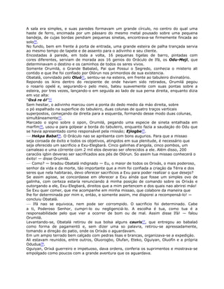 A sala era simples, e suas paredes formavam um grande círculo, no centro do qual uma
haste de ferro, encimada por um pássaro do mesmo metal pousado sobre uma pequena
bandeja, de cujas bordas pendiam pequenas sinetas, encontrava-se firmemente fincada ao
solo20.
No fundo, bem em frente á porta de entrada, uma grande esteira de palha trançada servia
ao mesmo tempo de tapete e de assento para o adivinho e seu cliente.
Encostadas á parede, em toda a volta, 16 pequenas tigelas de barro, pintadas com
cores diferentes, serviam de morada aos 16 genios do Oráculo de Ifá, os Odu-Meji, que
determinavam o destino e os caminhos de todos os seres vivos.
Somente Orumilá, o Grande Babalaó, Pai que Possui o Segredo, conhecia o misterio ali
contido e que lhe foi confiado por Olórun nos primordios de sua existencia.
Obatalá, convidado pelo Oluó21, sentou-se na esteira, em frente ao tabuleiro divinatório.
Repondo os ikins dentro do recipiente de onde haviam sido retirados, Orumilá pegou
o rosario opelé e, segurando-o pelo meio, bateu suavemente com suas pontas sobre a
esteira, por tres vezes, lançando-o em seguida ao lado de sua perna direita, enquanto dizia
em voz alta:
“Oxá re ó!”22
Sem hesitar, o adivinho marcou com a ponta do dedo medio da máo direita, sobre
o pó espalhado na superficie do tabuleiro, duas colunas de quatro traços verticais
superpostos, começando da direita para a esquerda, formando desse modo duas colunas,
simultáneamente23.
Marcado o signo sobre o opon, Orumilá, pegando uma especie de sineta entalhada em
marfím24, usou-a para golpear a borda do tabuleiro, enquanto fazia a saudaçáo do Odu que
se havia apresentado como responsável pela rnissáo; Ejiogbe25.
— Hekpa Baba!26. O Oráculo nao se aprésenta com bons augurios. Para que a missao
seja coroada de éxito e todos os objetivos, atingidos em sua plenitude, é necessário que
seja oferecido um sacrificio a Exu-Elegbará. Cinco galinhas d'angola, cinco pombos, um
camaleao e uma córrente com 2 mil elos deverao ser oferecidos a ele. Além disso, 200
caracóis igbin deverao ser sacrificados aos pés de Olórun. So assim tua missao conhecerá o
éxito! — disse Orumilá.
— Como? — bradou Obatalá indignado — Eu, o maior de todos os Orixás, o mais poderoso,
senhor da vida e da morte, táo importante que a mim foi confiada a criaçáo da Térra e dos
seres que nela habitarao, devo oferecer sacrificios a Exu para poder realizar o que desejo?
Se assim agisse, se concordasse em oferecer a Exu aínda que fosse um simples ovo de
galinha, com certeza estaría renunciando á minha posiçáo de comando sobre os Orixás e
outorgando a ele, Exu-Elegbará, direitos que a mim pertencem e dos quais nao abrirei máo!
Se Exu quer comer, que me acompanhe em minha missao, que colabore da maneira que
lhe for determinada por mim e, entáo, e somente assim, me disporei a recompensá-lo! —
concluiu Obatalá.
— Ifá nao se equivoca, nem pode ser corrompido. O sacrificio foi determinado. Cabe
a ti, Poderoso Senhor, cumpri-lo ou negligenciá-lo. A escolha é tua, como tua é a
responsabilidade pelo que vier a ocorrer de bom ou de mal. Assim disse Ifá! — falou
Orumilá.
Levantando-se, Obatalá retirou de sua bolsa alguns cauris27, que entregou ao babalaó
como forma de pagamentó e, sem dizer uma so palavra, retirou-se apressadamente,
tomando a direçáo do patio, onde os Orixás o aguardavam.
Em um ampio terrado bem calçado com pedras lisas e brancas, organizava-se a expediçáo.
Ali estavam reunidos, entre outros, Oluorogbo, Olufan, Eteko, Oguiyan, Oluofín e a própria
Odudua28.
Oguiyan, Orixá guerreiro e impetuoso, dava ordens, conferia os suprimentos e mostrava-se
empolgado como poucos com a grande aventura que os aguardava.
 