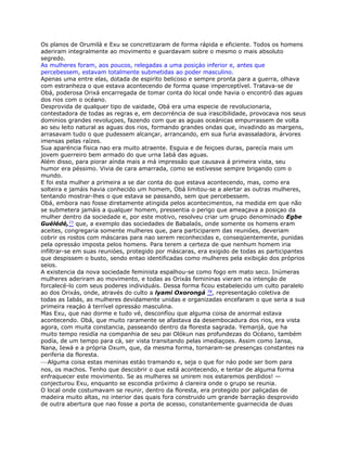 Os planos de Orumilá e Exu se concretizaram de forma rápida e eficiente. Todos os homens
aderiram integralmente ao movimento e guardavam sobre o mesmo o mais absoluto
segredo.
As mulheres foram, aos poucos, relegadas a uma posiçáo inferior e, antes que
percebessem, estavam totalmente submetidas ao poder masculino.
Apenas uma entre elas, dotada de espirito belicoso e sempre pronta para a guerra, olhava
com estranheza o que estava acontecendo de forma quase imperceptível. Tratava-se de
Obá, poderosa Orixá encarregada de tomar conta do local onde havia o encontró das aguas
dos rios com o océano.
Desprovida de qualquer tipo de vaidade, Obá era uma especie de revolucionaria,
contestadora de todas as regras e, em decorréncia de sua irascibilidade, provocava nos seus
dominios grandes revoluçoes, fazendo com que as aguas oceánicas empurrassem de volta
ao seu leito natural as aguas dos rios, formando grandes ondas que, invadindo as margens,
arrasavam tudo o que pudessem alcançar, arrancando, em sua furia avassaladora, árvores
imensas pelas raízes.
Sua aparéncia física nao era muito atraente. Esguia e de feiçoes duras, parecía mais um
jovem guerreiro bem armado do que urna Iabá das aguas.
Além disso, para piorar aínda mais a má impressáo que causava á primeira vista, seu
humor era péssimo. Vivia de cara amarrada, como se estívesse sempre brigando com o
mundo.
E foi esta mulher a primeira a se dar conta do que estava acontecendo, mas, como era
solteira e jamáis havia conhecido um homem, Obá limitou-se a alertar as outras mulheres,
tentando mostrar-lhes o que estava se passando, sem que percebessem.
Obá, embora nao fosse diretamente atingida pelos acontecimentos, na medida em que não
se submetera jamáis a qualquer homem, pressentia o perigo que ameaçava a posiçao da
mulher dentro da sociedade e, por este motivo, resolveu criar um grupo denominado Egbe
Guélédé,77 que, a exemplo das sociedades de Babalaós, onde somente os homens eram
aceites, congregaria somente mulheres que, para participarem das reunióes, deveriam
cobrir os rostos com máscaras para nao serem reconhecidas e, conseqüentemente, punidas
pela opressáo imposta pelos homens. Para terem a certeza de que nenhum homem iria
infiltrar-se em suas reunióes, protegido por máscaras, era exigido de todas as participantes
que despissem o busto, sendo entao identificadas como mulheres pela exibiçáo dos próprios
seios.
A existencia da nova sociedade feminista espalhou-se como fogo em mato seco. Inúmeras
mulheres aderiram ao movimento, e todas as Orixás femininas vieram na intençáo de
forcalecé-lo com seus poderes individuáis. Dessa forma ficou estabelecido um culto paralelo
ao dos Orixás, onde, através do culto a lyami Oxorongá 78, representaçáo coletiva de
todas as Iabás, as mulheres devidamente unidas e organizadas encefaram o que seria a sua
primeira reaçáo á terrível opressáo masculina.
Mas Exu, que nao dorme e tudo vé, desconfíou que alguma coisa de anormal estava
acontecendo. Obá, que muito raramente se afastava da desembocadura dos rios, era vista
agora, com muita constancia, passeando dentro da floresta sagrada. Yemanjá, que ha
muito tempo residía na companhia de seu pai Olókun nas profundezas do Océano, também
podía, de um tempo para cá, ser vista transitando pelas imediaçoes. Assim como Iansa,
Nana, Iewá e a própria Oxum, que, da mesma forma, tornaram-se presenças constantes na
periferia da floresta.
—Alguma coisa estas meninas estáo tramando e, seja o que for náo pode ser bom para
nos, os machos. Tenho que descobrir o que está acontecendo, e tentar de alguma forma
enfraquecer este movimento. Se as mulheres se unirem nos estaremos perdidos! —
conjecturou Exu, enquanto se escondia próximo á clareira onde o grupo se reunia.
O local onde costumavam se reunir, dentro da floresta, era protegido por paliçadas de
madeira muito altas, no interior das quais fora construido um grande barraçáo desprovido
de outra abertura que nao fosse a porta de acesso, constantemente guarnecida de duas
 