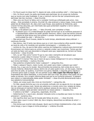— Foi Oxum quem te disse isto? E, depois de tudo, ainda acreditas nela? — iriterrogou Exu.
— Sim, foi Oxum quem me pediu permissáo para participar de um grupo de mulheres
que se reunia com esta finalidade. E nao vi nenhum mal em lhe dar consentimento para
participar das tais reunioes — disse Orumilá.
— Mais uma vez Oxum te faltou com a verdade! Continuas enfeitiçado pelo amor, meu
amigo... Esta sociedade é sinistra, Orumilá! Ali, elas praticam a baixa magia, Coisa proibida
pelas leis de Olodumaré. Ali, elas unem suas forças, seus poderes de feiticeiras, para
criarem formas absurdas, por intermedio das quais pretendem espalhar o terror sobre o
mundo! — explicou Exu.
— Entáo, o tal pássaro que viste... — falou Orumilá, sem completar a frase.
0. O pássaro que vi é a materializaçáo do poder terrível que so as mulheres possuem! E
a representaçáo coletiva do poder gerador feminino, sobre o qual nao temos controle
e diante do qual temos que nos prostrar e prestar reverencias para que se garanta a
continuidade da vida! — afírmou Exu.
— Mas pensei que Oxum tivesse, desde ha muito tempo, abandonado estas práticas! —
continuou Orumilá.
— Nao deixou, nao! E tanto nao deixou que eu vi com meus próprios olhos quando chegou
ao local do culto e foi recebida com grandes homenagens! — completou Exu.
— Lembra-te, Exu, do que te falei sobre usarmos de inteligencia e astucia para dominá-las?
Encontraram um motivo para se unirem e, estando unidas, sao invencíveis. Temos que dar
um jeito áe fazer com que discordem e briguem para que, separando-se, tornem-se fracas
novamente — disse Orumilá.
— Sim, eu sei! Mas como? Como? É que tu nao viste o tamanho de tal pássaro que
representa o poder délas! E imenso! Terrível! — exclamou Exu.
— E terrível? E imenso? Mas nao é maior do que a nossa inteligencia! E é com a inteligencia
que iremos derrótalas — explicou Orumilá.
— Nao podemos simplesmente matar o pássaro? — perguntou Exu.
— Matar o pássaro? Quem, neste mundo, tem poder para matar o pássaro que viste?
Escuta, Exu, o que vou te revelar. Nos primordios da existencia, bem antes de se criar o
mundo material, Olodumaré colocou dentro de um pote quatro ovos, um dos quais, rolando
para fora do pote, se quebrou. O primeiro ovo gerou Obatalá, o segundo gerou Odudua e
o terceiro gerou toda a criaçáo. Do ovo partido surgiu Odu Logbo Ojo Éléyinjú Égué, a
Proprietária dos Olhos Delicados, a única entre eles que é Ajé. Ela possui mais poder do que
todos os demais. Eis a origem cósmica deste axé que so as muiheres possuem. O pássaro
que vistes é a materializaçáo deste poder ilimitado! — disse Orumilá demonstrando toda a
sua sabedoria transcendental.
— Sabes, por acaso quem deu inicio ao movimento? — perguntou ele.
— Foi Obá, aquela feminha que vive arrumando confusáo com as aguas do rio e as aguas
do mar, quem começou tudo. Sendo ela solteirona e vivendo como vive, isolada de todos,
nao se preocupa em parecer bonita como qualquer pessoa do seu sexo e, nao tendo o
defeito da vaidade, pode perceber claramente os nossos planos — respodeu Exu.
— E solteira a tal Obá? — perguntou, espantado, Orumilá.
— Solteiríssima! E, o que é pior, donzela! Intocada como a orquídea que nasce no meio do
precipicio!— exclamou Exu.
— Isto significa dizer que nao foi tocada pelo feitiço do amor... — disse Orumilá.
— Nem sabe o que é o amor! Além de, feia e brigona, desconhece as delicias do amor! —
concluiu Exu.
— Pois temos que reverter esta situaçao. Quero que te dirijas imediatamente a Oyó, onde
reina Xangó, e que o tragas á minha presença! — ordenou Orumilá.
 