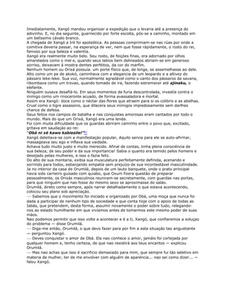 Imediatamente, Xangó mandou organizar a expediçáo que o levaria até a presença do
adivinho. E, no dia seguinte, guarnecido por forte escolta, pós-se a caminho, montado em
um belíssimo cávalo branco.
A chegada de Xangó a Iré foi apoteótica. As pessoas comprimiam-se nas rúas por onde a
comitiva deveria passar, na esperança de ver, nem que fosse rápidamente, o rosto do rei,
famoso por sua beleza e valentía.
Xangó era realmente muito belo. Seu rosto, de feiçóes finas, era adornado por olhos
amarelados como o mel e, quando seus labios bem delineados abriam-se em generoso
sorriso, deixavam á mostra dentes perféitos, da cor do marfím.
Nenhum homem ou Orixá possuía. um porte físico que, de longe, se assemelhasse ao dele.
Alto como um pe de akokó, caminhava com a elegancia de um leopardo e a altivez do
pássaro leke-leke. Sua voz, normalmente agradável como o canto dos pássaros da savana,
ribombava como um trovao, quando tomado de ira, fazendo estremecer até ajinaku, o
elefante.
Ninguém ousava desafíá-lo. Em seus momentos de furia descontrolada, investía contra o
inimigo como um rinoceronte acuado, de forma avassaladora e mortal.
Assim era Xangó: doce como o néctar das flores que atraem para si os colibris e as abelhas.
Cruel como o tigre assassino, que dilacera seus inimigos impiedosamente sem darlhes
chance de defesa.
Seus feitos nos campos de batalha e nas conquistas amorosas eram cantados por todo o
mundo. Mais do que um Orixá, Xangó era uma lenda.
Foi com muita dificuldade que os guardas abriram caminho entre o povo que, excitado,
gritava em saudaçáo ao rei:
“Obá ni xé kawo kabiesile!”81
Xangó deleitava-se com a manifestaçáo popular, Aquilo servia para ele se auto-afirmar,
massageava seu ego e inflava sua vaidade.
Achava tudo muito justo e muito merecido. Afinal de contas, tinha plena consciéncia de
sua beleza, de seu poder e da sua importancia! Sabia o quanto era temido pelos homens e
desejado pelas mulheres, e isso o fazia feliz.
Do alto de sua montaria, exibia sua musculatura perfeitamente definida, acenando e
sorrindo para todos, esbanjando simpatía sem prejuízo de sua incontestável masculinidade.
Ja no interior da casa de Orumilá, depois de um lauto banquete, onde o prato principal
havia sido carneiro guisado com quiabo, que Oxum fizera questáo de preparar
pessoalmente, os Orixás masculinos reuniram-se secretamente, com guardas nas portas,
para que ninguém que nao fosse do mesmo sexo se aproximasse do saláo.
Orumilá, direto como sempre, após narrar detalhadamente o que estava acontecendo,
colocou seu plano sob apreciaçáo.
— Sabemos que o movimento foi iniciado e organizado por Obá, uma moça que nunca foi
dada a participar de nenhum tipo de sociedade e que conta hoje com o apoio de todas as
Iabás, que pretendem, desta forma, assumir novamente o poder sobre tudo, relegando-
nos ao estado humilhante em que vivíamos antes de tomarmos este mesmo poder de suas
máos.
Nao podemos permitir que isso volte a acontecer e é a ti, Xangó, que confiaremos a soluçao
do problema — disse Orumilá.
— Diga-me entáo, Orumilá, o que devo fazer para por fim a esta situaçáo tao angustiante
— perguntou Xangó.
— Deves conquistar o amor de Obá. Ela nao conhece o amor, jamáis foi cortejada por
qualquer homem e, tenho certeza, de que nao resistirá aos teus encantos — explicou
Orumilá.
— Mas nao achas que isso é sacrificio demasiado para mim, que sempre fui táo seletivo em
materia de mulher, ter de me envolver com alguém de aparéncia... nao sei como dizer... —
falou Xangó.
 