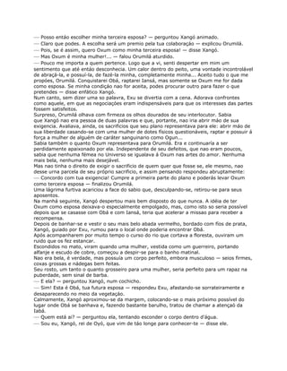 — Posso entáo escolher minha terceira esposa? — perguntou Xangó animado.
— Claro que podes. A escolha será um premio pela tua colaboraçáo — explicou Orumilá.
— Pois, se é assim, quero Oxum como minha terceira esposa! — disse Xangó.
— Mas Oxum é minha mulher!... — falou Orumilá aturdido.
— Pouco me importa a quem pertence. Logo que a vi, senti despertar em mim um
sentimento que até entáo desconhecia. Um calor dentro do peito, uma vontade incontrolável
de abraçá-la, e possuí-la, de fazé-la minha, completamente minha... Aceito tudo o que me
propóes, Orumilá. Conquistarei Obá, raptarei Iansá, mas somente se Oxum me for dada
como esposa. Se minha condiçáo nao for aceita, podes procurar outro para fazer o que
pretendes — disse enfático Xangó.
Num canto, sem dizer uma so palavra, Exu se divertia com a cena. Adorava confrontes
como aquele, em que as negociaçóes eram indispensáveis para que os interesses das partes
fossem satisfeitos.
Surpreso, Orumilá olhava com firmeza os olhos dourados de seu interlocutor. Sabia
que Xangó nao era pessoa de duas palavras e que, portante, nao iria abrir máo de sua
exigencia. Avaliava, ainda, os sacrificios que seu plano representava para ele: abrir máo de
sua liberdade casando-se com uma mulher de dotes físicos questionáveis, raptar e possuir á
força a mulher de alguém de caráter sanguinario como Ogun...
Sabia também o quanto Oxum representava para Orumilá. Era e continuaría a ser
perdidamente apaixonado por ela. Independente de seu defeitos, que nao eram poucos,
sabia que nenhuma fémea no Universo se igualava á Oxum nas artes do amor. Nenhuma
mais bela, nenhuma mais desejável.
Mas nao tinha o direito de exigir o sacrificio de quem quer que fosse se, ele mesmo, nao
desse urna parcela de seu próprio sacrificio, e assim pensando respondeu abruptamente:
— Concordo com tua exigencia! Cumpre a primeira parte do plano e poderás levar Oxum
como terceira esposa — finalizou Orumilá.
Uma lágrima furtiva acariciou a face do sabio que, desculpando-se, retirou-se para seus
aposentos.
Na manhá seguinte, Xangó despertou mais bem disposto do que nunca. A idéia de ter
Oxum como esposa deixava-o especialmente empolgado, mas, como isto so seria possível
depois que se casasse com Obá e com Iansá, teria que acelerar a missao para receber a
recompensa.
Depois de banhar-se e vestir o seu mais belo abada vermelho, bordado com fíos de prata,
Xangó, guiado por Exu, rumou para o local onde poderia encontrar Obá.
Após acompanharem por muito tempo o curso do rio que cortava a floresta, ouviram um
ruido que os fez estancar.
Escondidos no mato, viram quando uma mulher, vestida como um guerreiro, portando
alfanje e escudo de cobre, começou a despir-se para o banho matinal.
Nao era bela, é verdade, mas possuía um corpo perfeito, embora musculoso — seios firmes,
coxas grossas e nádegas bem feitas.
Seu rosto, um tanto o quanto grosseiro para uma mulher, seria perfeito para um rapaz na
puberdade, sem sinal de barba.
— E ela? — perguntou Xangó, num cochicho.
— Sim! Esta é Obá, tua futura esposa — respondeu Exu, afastando-se sorrateiramente e
desaparecendo no meio da vegetaçáo.
Calmamente, Xangó aproximou-se da margem, colocando-se o mais próximo possível do
lugar onde Obá se banhava e, fazendo bastante barulho, tratou de chamar a atençaó da
Iabá.
— Quem está ai? — perguntou ela, tentando esconder o corpo dentro d'água.
— Sou eu, Xangó, rei de Oyó, que vim de táo longe para conhecer-te — disse ele.
 