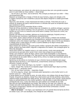 Nao te preocupes, pois estarei de volta dentro de poucos dias com uma grande surpresa
para ti e para todos os meus súditos — disse Xangó.
— Vai em paz e, por favor, nao te demores. Meu coraçao ja anseia por tua volta! — falou
carinhosamente Obá.
Beijaram-se longamente e Xangó, á frente de seus homens, seguiu em direçáo a Iré.
A viagem transcorreu sem incidentes e poucos dias depois chegaram á cidade governada
por Ogun.
Ogun era, sem dúvida, o mais imprevisível de todos os Orixás. Tinha fama de cruel, e
quando se zangava seu genio irascível levava-o a atitudes das quais se arrependia assim
que recobrava a calma.
Gostava da guerra e de conquistar térras e reinos.
Fizera de Iré seu domicilio e, embora fosse seu verdadeiro rei, prefería entregar o governo
a alguém de sua inteira confiança. Era um guerreiro, um conquistador e, como tal, jamáis
sentara-se num trono ou colocara uma coroa sobre a cabeça. Sua coroa era o elmo, seu
cetro, a espada.
Quando nao estava em combate, dedicava-se á arte da metalurgia, forjando armas e
ferramentas que inventava e aperfeiçoava constantemente.
Sua mulher, Iansá, estava sempre ao seu lado, junto á forja e, embora nao soubesse
moldar os metáis, contribuía para sua incandescencia, atiçando as brasas que os tornavam
maleáveis como uma massa á qual Ogun, sob o jugo do malho, dava a forma que desejava.
A relaçáo entre o casal estava um tanto o quanto abalada ja ha algum tempo pela
impossibilidade de terem filhos.
Ogun ansiava por herdeiros, aos quais quería confiar o governo dos países conquistados, e
Iansá, embora nao fosse estéril, segundo o diagnóstico de Ossáim, nao conseguía gerar os
filhos táo desojados.
Havia entre ambos um respeito mutuo e um certo carinho, muito mais gerado pela
convivencia do que pelo amor carnal. Eram muito mais amigos do que amantes.
Xangó, que conhecia o genio de Ogun, deixou suas tropas acampadas a uma distancia
segura da muralha que protegia o Iré. Nao queria que sua visita fosse considerada como
uma exibiçáo de seu poder bélico e, dessa forma, entrou na cidade acompanhado apenas de
um jovem escudeiro.
Aproximou-se da oficina no momento em que o ferreiro havia se afastado para pegar
algumas barras de ferro e, com imponencia, cumprimentou Iansá que manejava o fole,
ativando o braseiro da forja.
— Iyepá hei Oiyá! Onde está Ogun, teu marido? — saudou Xangó.
— Salve, Xangó! Meu marido foi ao depósito pegar material para façer alguns punhais.
Queres agua? — perguntou Iansá.
— Sim, se nao fosse incómodo... respondeu Xangó.
— De forma alguma, Xangó. Que incómodo pode representar a uma mulher servir a um
homem como tu? — falou Iansá.
E Iansá afastou-se em direçáo ao poco, de onde retirou uma cabaça cheia de agua fresca e
límpida. Enquanto se afastava, Xangó ficou observando suas formas perfeitas, seios fartos,
cadeiras largas sustentadas por belas pernas, de coxas grossas como colunas. Iansá possuía
todas as características de uma mulher parideira, mas ele sabia a razáo déla jamáis ter
conseguido dar á luz, e para isto estava ali, para realizar sua vontade de ser máe.
Nao seria de todo desagradável sua missáo. Nao fosse ter que agir com violencia, sua
missáo seria até muito agradável. Mas sabia que so teria que usar de violencia na primeira
vez, depois compensaría, fazendo com que aquela bela fémea conhecesse o homem
carinhoso que sabia ser.
— Obá ni xé kawo! — era Ogun, que regressava com um grande feixe de barras de ferro
as costas e que, com sua saudaçáo, tirou Xangó de suas reflexoes.
 