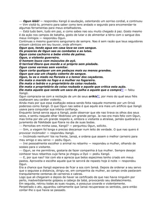 — Ogun iééé! — respondeu Xangó á saudaçáo, ostentando um sorriso cordial, e continuou
— Vim visitá-lo, primeiro para saber como tens andado e segundo para encomendar-te
algumas ferramentas para meus entalhadores.
— Está tudo bem, tudo em paz, e como sabes nao sou muito chegado á paz. Gosto mesmo
é da açáo nos campos de batalha, gosto de lutar e de alimentar a térra com o sangue dos
meus inimigos — respondeu Ogun.
Continuas o mesmo guerreiro sanguinario de sempre. Nao é sem razáo que teus seguidores
entoam cánticos em teu louvor, onde afirmam:
Ogun que, tendo agua em casa lava-se com sangue.
Os prazeres de Ogun sao os combates e as lutas.
Ogun come cachorro e bebe vinho de palma.
Ogun, o violento guerreiro.
O homem louco com músculos de açó.
O terrível Ebora que morde a si próprio sem piedade.
Ogun come vermes sem vomitar.
Ogun corta qualquer um em pedaços mais ou menos grandes.
Ogun que usa um chapéu coberto de sangue.
Ogun, tu es o medo na floresta e o temor dos caçadores.
Ele mata o marido no fogo e a mulher no fogareiro.
Ele mata o ladráo e o proprietário da coisa roubada.
Ele mata o proprietário da coisa roubada e aquele que critica esta açáo.
Ele mata aquele que vende um saco de palha e aquele que o compra82 — falou
Xangó.
Ogun comprazia-se com a recitaçáo de um de seus orikis83, por meio do qual seus fiéis
exaltavam seu caráter violento.
Ainda mais por que essa exaltaçáo estava sendo feita naquele momento por um Orixá
poderoso como Xangó. O que Ogun nao sabia é que aquilo era mais um artificio que Xangó
usava para conquistar sua inteira confiança.
Enquanto Iansá servia agua a Xangó, pode observar que ele nao tirava os olhos dos seus
seios, e sentiu naquele olhar libidinoso um grande perigo. Ja nao era mais feliz com Ogun,
mas tinha por ele um grande respeito e, embora o visitante a atraísse, jamáis quebraria o
juramento de fidelidade que fízera no dia de suas bodas.
— Pernoitas em minha casa, Xangó? — perguntou Ogun, solícito.
— Sim, a viagem foí longa e preciso descansar num leito de verdade. O que nao quero é
provocar incómodo! — respondeu Xangó.
— Incómodo nenhum! Vai na frente, Iansá, e ordena que assem o melhor carneiro para
meu amigo e seu servo — pediu Ogun.
— Irei pessoalmente escolher o animal no rebanho — respondeu a mulher, olhando de
soslaio para o visitante.
— Ogun, se me permitires, gostaria de fazer companhia á tua mulher. Sempre desejei
conhecer teus rebanhos cuja fama ja chegou a Oyó — pediu Xangó.
— E, por que nao? Vai com ela e aprecia que belos especimes tenho criado em meus
pastos. Aproveita e escolhe aquele que te servirá de repasto hoje á noite — respondeu
Ogun.
Era a chance que Xangó esperava de ficar a sos com Iansá. Depois de ordenar a seu servo
que o seguisse a distancia, dirigiu-se, em companhia da mulher, ao campo onde pastavam
tranquilamente centenas de carneiros e cabras.
Logo que ali chegaram e depois de haver se certificado de que nao havia ninguém por
perto, inadvertidamente golpeou a cabeça da Iabá, provocando seu desfalecimento.
Em seguida, retirou todas as suas roupas, e possuiua covarde e violentamente.
Perpetrado o ato, aguardou calmamente que Iansá recuperasse os sentidos, para entáo
contar-lhe o que havia se passado.
 