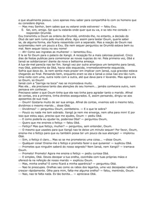 e que atualmente possuo. Levo apenas meu saber para compartilhá-lo com os homens que
eu considere dignos.
— Mas meu Senhor, bem sabes que eu estarei onde estiveres! — falou Exu.
0. Sei, sim, amigo. Sei que tu estarás onde quer que eu va, e so isto me consola —
responden Orumilá.
Exu transmitiu a Oxum as ordens de Orumilá, omitindo-lhe, no entanto, a decisáo do
Oluó de sair sem rumo pelo mundo afora. Agiu assim para testar Oxum, quería saber
se, de alguma forma, ela ficaria ressentida com a separado. Mas a reaçáo de Oxum nao
surpreendeu nem um pouco a Exu. Ela nem sequer perguntou se Orumilá estava bem ou
mal. Nem sequer tocou no seu nome!
— Ah! Como sao ingratas as muiheres! — lamentou Exu.
E la se foi Oxum para o palacio de Xangó. A recepçáo foi a mais calorosa possível. Cinco
dias de festas publicas para comemorar as novas nupcias do rei. Pela primeira vez, Obá e
Iansá se solidarizaran! diante da nova e belíssima ameaça.
A lua-de-mel parecía nao ter fim. Xangó vez por outra arranjava um tempinho para Iansá,
mas Obá, pobrezinha da Obá, havia sido esquecida, irremediavelmente esquecida.
Sofria que dava do. Ja nem sentía mais prazer em implicar com Iansá, cuja gravidez estava
chegando ao final. Pensando bem, enquanto eram so ela e Iansá a coisa nao era táo ruim.
Uma noite com uma, outra noite com a outra, até que dava para ir levando. Mas agora era
so Oxum, so Oxum!
Iansá com a “barriga na boca” nao se incomodava muito.
Mas ela... ela precisava tanto das atençóes do seu homem... jamáis conhecera outro, nem
pensava em conhecer.
Precisava saber o que Oxum tinha que ela nao tinha para agradar tanto o marido. Afinal
de contas, era a primeira, tinha direitos assegurados. E, assim pensando, dirigiu-se aos
aposentos de sua rival.
— Oxum! Gostaria muito de ser sua amiga. Afinal de contas, vivemos sob o mesmo teto,
dividimos o mesmo marido... disse Obá.
— Dividimos? — perguntou Oxum, zombeteira. — E o que te sobra?
— Pouco ou nada me tem sobrado. Xangó ja nem me enxerga, nem olha para mim! E por
isso que estou aqui, preciso que me ajudes, Oxum — pediu Obá.
— E como poderla eu ajudar-te, poderosa Obá? — perguntou Oxum,
— Quero que me ensines o feitiço — falou Obá.
— Feitiço? Mas que feitiço, muiher? — perguntou, sem entender, Oxum.
— O mesmo que usastes para que Xangó nao te deixe um minuto sequer! Por favor, Oxum,
ensina-me o feitiço para que eu também possa ter um pouco da sua atençao! — implorou
Obá.
— Sim, o feitiço é claro... Mas so se me prometeros uma coisa... —disse Oxum.
— Qualquer coisa! Ensina-me o feitiço e prometo fazer o que quiseres! — suplicou Obá.
— Prometes que ninguém saberá do nosso segredo? Nem Iansá, nem Xangó? — tramava
Oxum.
— Prometo! Prometo! Agora me ensina o feitiço — pediu curiosa Obá.
— E simples, Obá. Deves decepar a tua orelha, cozinhála com tuas próprias máos e
oferecé-la na refeiçáo de nosso marido — explicou Oxum.
— Mas, minha orelha? E como fícará a minha aparéncia? — perguntou Obá.
— Nao te preocupes. Orelhas sao como os rabos dos lagartos, uma vez decepadas voltam a
crescer rápidamente. Olha para mim, falta-me alguma orelha? — falou, mentindo, Oxum.
— Nao, nao te falta nada. Es táo bonita... — apreciava Obá.
 