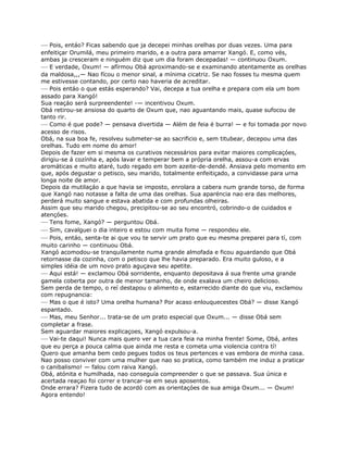 — Pois, entáo? Ficas sabendo que ja decepei minhas orelhas por duas vezes. Uma para
enfeitiçar Orumilá, meu primeiro marido, e a outra para amarrar Xangó. E, como vés,
ambas ja cresceram e ninguém diz que um dia foram decepadas! — continuou Oxum.
— E verdade, Oxum! — afírmou Obá aproximando-se e examinando atentamente as orelhas
da maldosa,,,— Nao fícou o menor sinal, a mínima cicatriz. Se nao fosses tu mesma quem
me estivesse contando, por certo nao haveria de acreditar.
— Pois entáo o que estás esperando? Vai, decepa a tua orelha e prepara com ela um bom
assado para Xangó!
Sua reaçáo será surpreendente! -— incentivou Oxum.
Obá retirou-se ansiosa do quarto de Oxum que, nao aguantando mais, quase sufocou de
tanto rir.
— Como é que pode? — pensava divertida — Além de feia é burra! — e foi tomada por novo
acesso de risos.
Obá, na sua boa fe, resolveu submeter-se ao sacrificio e, sem titubear, decepou uma das
orelhas. Tudo em nome do amor!
Depois de fazer em si mesma os curativos necessários para evitar maiores complicaçóes,
dirigiu-se á cozínha e, após lavar e temperar bem a própria orelha, assou-a com ervas
aromáticas e muito ataré, tudo regado em bom azeite-de-dendé. Ansiava pelo momento em
que, após degustar o petisco, seu marido, totalmente enfeitiçado, a convidasse para urna
longa noite de amor.
Depois da mutilaçáo a que havia se imposto, enrolara a cabera num grande torso, de forma
que Xangó nao notasse a falta de uma das orelhas. Sua aparéncia nao era das melhores,
perderá muito sangue e estava abatida e com profundas olheiras.
Assim que seu marido chegou, precipitou-se ao seu encontró, cobrindo-o de cuidados e
atençóes.
— Tens fome, Xangó? — perguntou Obá.
— Sim, cavalguei o dia inteiro e estou com muita fome — respondeu ele.
— Pois, entáo, senta-te ai que vou te servir um prato que eu mesma preparei para tí, com
muito carinho — continuou Obá.
Xangó acomodou-se tranquilamente numa grande almofada e ficou aguardando que Obá
retornasse da cozinha, com o petisco que lhe havia preparado. Era muito guloso, e a
simples idéia de um novo prato aguçava seu apetite.
— Aqui está! — exclamou Obá sorridente, enquanto depositava á sua frente uma grande
gamela coberta por outra de menor tamanho, de onde exalava um cheiro delicioso.
Sem perda de tempo, o reí destapou o alimento e, estarrecido diante do que viu, exclamou
com repugnancia:
— Mas o que é isto? Uma orelha humana? Por acaso enlouquecestes Obá? — disse Xangó
espantado.
— Mas, meu Senhor... trata-se de um prato especial que Oxum... — disse Obá sem
completar a frase.
Sem aguardar maiores explicaçoes, Xangó expulsou-a.
— Vai-te daqui! Nunca mais quero ver a tua cara feia na minha frente! Some, Obá, antes
que eu perça a pouca calma que ainda me resta e cometa uma violencia contra tí!
Quero que amanha bem cedo pegues todos os teus pertences e vas embora de minha casa.
Nao posso conviver com uma mulher que nao so pratica, como também me induz a praticar
o canibalismo! — falou com raiva Xangó.
Obá, atónita e humilhada, nao conseguía compreender o que se passava. Sua única e
acertada reaçao foi correr e trancar-se em seus aposentos.
Onde errara? Fizera tudo de acordó com as orientaçóes de sua amiga Oxum... — Oxum!
Agora entendo!
 