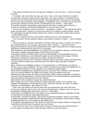 — Mas deves considerar que ele nao agiu por maldade, e sim por amor — tentou amenizar
Orumilá.
— É verdade. Sei muito bem que agiu por amor, mas o amor nao da direito a ninguém
de submeter a pessoa amada aos seus caprichos e as suas vontades. O verdadeiro amor
consiste em dar muito mais do que receber. Nao pode perdurar o amor que se impoe pela
força ou que cobra atitudes como obrigaçáo. O verdadeiro amor, Orumilá, leva ao sacrificio
da renuncia, sempre que isto implicar na felicidade do ser amado! — disse Iewá.
E Orumilá, comovido, reconheceu, pelas palavras de Iewá, o quanto amara Oxum e o
quanto de sacrificio e sofrimento representava a renuncia de um amor.
— Nunca me entregarei a nenhum homem! — prosseguiu a jovem — Pela atitude de Omolu,
posso compreender o quanto os homens sao tiranos em relaçáo á mulher amada. Jamáis
me submeterei á tirania de homem algum! Sou virgem e continuarei virgem para sempre!
— disse enfática Iewá.
“Que pena”, pensou Orumilá, examinando a beleza da jovem. Que desperdicio!
— E tu, Orumilá? Jamáis poderia imaginar que também tivesses inimigos! — falou intrigada
Iewá.
— Claro que possuo inimigos! Incontáveis inimigos! Afinal de contas, ninguém no mundo é
tao insignificante que nao consiga, pelo menos, fazer inimigos! — ironizou Orumilá.
Enquanto Orumilá se recuperava, assistido por Iewá, Ogun, desiludido com a fuga de Iansá,
dedicara-se inteiramente as guerras e as conquistas.
Encontrando-se nas proximidades de Iré, depois de uma campanha vitoriosa, resolveu fazer
uma visita á cidade. Precisava saber se tudo estava em ordem.
A decepçáo sofrida aumentara ainda mais sua irascibilidade, e suas explosóes de furia,
agora mais constantes, so se aplacavam depois que derramasse muito sangue. Embora
truculento e sanguinario, Ogun nao era injusto, muito pelo contrario.
Naquela época vivía em Iré um feiticeiro chamado Aparo, que tinha o poder de transformar-
se numa codorna sempre que precisava entrar em algum lugar para fazer ali algum
maleficio.
Ogun, sabedor das maldades de Aparo, vivia perseguindo-o e dificultando, de todas as
formas, as suas açoes maléficas. So nao o matara aínda por que, sendo ele cidadáo de Iré,
era protegido da pena de morte, segundo a lei criada pelo próprio Ogun.
Consciente da antipatía que o poderoso guerrero nutria por ele, o feiticeiro vivía tentando
criar um meio de afastá-lo da cidade ou de jogar a opiniáo pública contra ele.
Sabendo que Ogun estaría de volta em poucos dias, Aparo resolveu organizar um festival
em louvor aos antepassados e, durante esses festivais, era terminantemente proibido falar.
Todas as pessoas permaneciam no maior silencio.
Nao emitiam uma so palavra. Sequer se cumprimentavam.
Ogun chegou em Iré no meio do festival. Acostumado que estava a ser recebido com
grandes manifestaçóes e homenagens do povo, estranhou quando, ao entrar na cidade,
ninguém o cumprimentou. Nem sequer um ola!
— Quer dizer que bastou uns poucos dias para que esquecessem de mim? Mas farei
com que se lembrem quem sou eu! Se nao me demonstraren! respeito, farei com que se
arrependam amargamente de haverem nascido — falou Ogun.
O que Ogun, ja tomado de furia, nao sabia, é que as pessoas estavam impedidas de falar
em decorréncia do festival organizado pelo bruxo.
Encolerizado, machete em punho, Ogun aproximavase das pessoas, parava a sua frente
e, depois de aguardar inútilmente por alguma palavra de saudaçáo, cortava-lhes a cabeça
impiedosamente, com um so golpe de sua afiada arma.
E a matança impiedosa durou o dia inteiro. O corpo de Ogun estava coberto de sangue dos
inocentes que exterminara no auge de sua furia insana.
— Pare com isto, Ogun! Por que derramas o sangue inocente dos teus próprios filhos? —
era um espirito ancestral que, diante de tanta violencia, resolverá intervir.
 