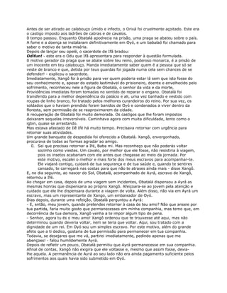 Antes de ser atirado ao calabouço úmido e infecto, o Orixá foi cruelmente açoitado. Este era
o castigo imposto aos ladrões de cabras e de cavalos.
0 tempo passou. Enquanto Obatalá apodrecia na prisão, uma praga se abateu sobre o país.
A fome e a doença se instalaram definitivamente em Oyó, e um babalaó foi chamado para
saber o motivo de tanta miséria.
Depois de lançar seu opelé, o sacerdote de Ifã bradou:
Odifun! - este era o Odu que Ifã apresentara para responder à questão formulada.
0 motivo gerador da praga que se abate sobre teu reino, poderoso monarca, é a prisão de
um inocente em teu calabouço. Manda imediatamente saber quem é a pessoa que só se
veste de branco e que, detida por teus guardas foi jogada numa cela sem chances de se
defender! - explicou o sacerdote.
Imediatamente, Xangô foi à prisão para ver quem poderia estar lá sem que isto fosse do
seu conhecimento e, apesar do estado lastimável do prisioneiro, doente e envelhecido pelo
sofrimento, reconheceu nele a figura de Obatalá, o senhor da vida e da morte,
Providências imediatas foram tomadas no sentido de reparar o engano. Obatalá foi
transferido para a melhor dependência do palácio e ali, uma vez banhado e vestido com
roupas de linho branco, foi tratado pelos melhores curandeiros do reino. Por sua vez, os
soldados que o haviam prendido foram banidos de Oyó e condenados a viver dentro da
floresta, sem permissão de se reaproximarem da cidade.
A recuperação de Obatalá foi muito demorada. Os castigos que lhe foram impostos
deixaram sequelas irreversíveis. Caminhava agora com muita dificuldade, lento como o
igbin, quase se arrastando.
Mas estava afastado de Ilê Ifé há muito tempo. Precisava retornar com urgência para
retomar suas atividades.
Um grande banquete de despedida foi oferecido a Obatalá. Xangô, envergonhado,
procurava de todas as formas agradar ao amigo.
0. Sei que precisas retornar a Ifé, Baba mi. Mas reconheço que não poderás voltar
sozinho como viestes. Um cavalo, por melhor que ele fosse, não resistiria à viagem,
pois os insetos acabariam com ele antes que chegasse ao meio da jornada. Por
este motivo, escalei o melhor e mais forte dos meus escravos para acompanhar-te.
Ele viajará contigo, cuidará de tua segurança e de tua saúde e, quando te sentires
cansado, te carregará nas costas para que não te atrases ainda mais - disse Xangô.
E, no dia seguinte, ao nascer do Sol, Obatalá, acompanhado de Ayrá, escravo de Xangô,
retornou a Ifé.
Ao chegar em casa, depois de uma viagem sem incidentes, Obatalá dispensou a Ayrá as
mesmas honras que dispensaria ao próprio Xangô. Afeiçoara-se ao jovem pela atenção e
cuidado que ele lhe dispensara durante a viagem de volta. Além disso, não via em Ayrá um
escravo, mas um representante de Xango, um embaixador de Oyó.
Dias depois, durante uma refeição, Obatalá perguntou a Ayrá:
- E, então, meu jovem, quando pretendes retornar à casa de teu amo? Não que anseie por
tua partida, faria muito gosto que permanecesses em minha companhia, mas temo que, em
decorrência de tua demora, Xangô venha a te impor algum tipo de pena.
- Senhor, agora tu és o meu amo! Xangô ordenou que te trouxesse até aqui, mas não
determinou quando deveria voltar, nem se teria que voltar. Aqui, sou tratado com a
dignidade de um rei. Em Oyó sou um simples escravo. Por este motivo, além do grande
afeto que a ti dedico, gostaria de tua permissão para permanecer em tua companhia.
Todavia, se desejares que me vá, partirei imediatamente, pedindo apenas que me
abençoes! - falou humildemente Ayrá.
Depois de refletir um pouco, Obatalá permitiu que Ayrá permanecesse em sua companhia.
Afinal de contas, Xangô não exigira que ele voltasse e, mesmo que assim fosse, devia-
lhe aquela. A permanência de Ayrá ao seu lado não era ainda pagamento suficiente pelos
sofrimentos aos quais havia sido submetido em Oyó.
 