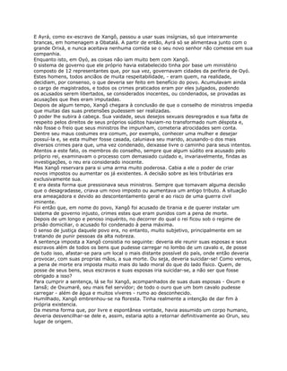 E Ayrá, como ex-escravo de Xangô, passou a usar suas insígnias, só que inteiramente
brancas, em homenagem a Obatalá. A partir de então, Ayrá só se alimentava junto com o
grande Orixá, e nunca aceitava nenhuma comida se o seu novo senhor não comesse em sua
companhia.
Enquanto isto, em Oyó, as coisas não iam muito bem com Xangô.
0 sistema de governo que ele próprio havia estabelecido tinha por base um ministério
composto de 12 representantes que, por sua vez, governavam cidades da periferia de Oyó.
Estes homens, todos anciãos de muita respeitabilidade, - eram quem, na realidade,
decidiam, por consenso, o que deveria ser feito em benefício do povo. Acumulavam ainda
o cargo de magistrados, e todos os crimes praticados eram por eles julgados, podendo
os acusados serem libertados, se considerados inocentes, ou condenados, se provadas as
acusações que lhes eram imputadas.
Depois de algum tempo, Xangô chegara à conclusão de que o conselho de ministros impedia
que muitas das suas pretensões pudessem ser realizadas.
0 poder lhe subira à cabeça. Sua vaidade, seus desejos sexuais desregrados e sua falta de
respeito pelos direitos de seus próprios súditos haviam-no transformado num déspota e,
não fosse o freio que seus ministros lhe impunham, cometeria atrocidades sem conta.
Dentre seu maus costumes era comum, por exemplo, conhecer uma mulher e desejar
possuí-la e, se esta mulher fosse casada, caluniava seu marido, acusando-o dos mais
diversos crimes para que, uma vez condenado, deixasse livre o caminho para seus intentos.
Atentos a este fato, os membros do conselho, sempre que algum súdito era acusado pelo
próprio rei, examinavam o processo com demasiado cuidado e, invariavelmente, findas as
investigações, o reu era considerado inocente.
Mas Xangô reservara para si uma arma muito poderosa. Cabia a ele o poder de criar
novos impostos ou aumentar os já existentes. A decisão sobre as leis tributárias era
exclusivamente sua.
E era desta forma que pressionava seus ministros. Sempre que tomavam alguma decisão
que o desagradasse, criava um novo imposto ou aumentava um antigo tributo. A situação
era ameaçadora e devido ao descontentamento geral e ao risco de uma guerra civil
iminente.
Foi então que, em nome do povo, Xangô foi acusado de tirania e de querer instalar um
sistema de governo injusto, crimes estes que eram punidos com a pena de morte.
Depois de um longo e penoso inquérito, no decorrer do qual o rei ficou sob o regime de
prisão domiciliar, o acusado foi condenado à pena máxima.
0 senso de justiça daquele povo era, no entanto, muito subjetivo, principalmente em se
tratando de punir pessoas da alta nobreza.
A sentença imposta a Xangô consistia no seguinte: deveria ele reunir suas esposas e seus
escravos além de todos os bens que pudesse carregar no lombo de um cavalo e, de posse
de tudo isso, afastar-se para um local o mais distante possível do país, onde então deveria
provocar, com suas proprias mãos, a sua morte. Ou seja, deveria suicidar-se! Como vemos,
a pena de morte era imposta muito mais do lado moral do que do lado físico. Quem, de
posse de seus bens, seus escravos e suas esposas iria suicidar-se, a não ser que fosse
obrigado a isso?
Para cumprir a sentença, lá se foi Xangô, acompanhados de suas duas esposas - Oxum e
Iansã; de Oxumarê, seu mais fiel servidor; de todo o ouro que um bom cavalo pudesse
carregar - além de água e muitos víveres - rumo ao desconhecido.
Humilhado, Xangô embrenhou-se na floresta. Tinha realmente a intenção de dar fim à
própria existencia.
Da mesma forma que, por livre e espontânea vontade, havia assumido um corpo humano,
deveria desvencilhar-se dele e, assim, estaria apto a retornar definitivamente ao Orun, seu
lugar de origem.
 