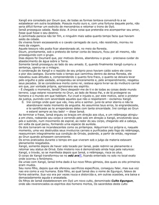 Xangô era consolado por Oxum que, de todas as formas tentava convencê-lo a se
estabelecer em outra localidade. Possuía muito ouro e, com uma fortuna daquele porte, não
seria difícil formar um exército de mercenários e retomar o trono de Oyó.
Iansã prosseguia calada. Nada dizia. A única coisa que pretendia era acompanhar seu amor,
fosse qual fosse o seu destino.
À caminhada parecia não ter fim, e ninguém mais sabia quanto tempo fazia que haviam
saído da cidade.
Os víveres foram escasseando e o cavalo carregado de ouro, não resistindo, morreu no
meio da viagem.
Aquele tesouro não podia ficar abandonado ali, no meio da floresta.
Oxum, prontamente, sob o pretexto de tomar conta do tesouro, ficou por ali mesmo, não
prosseguindo com o grupo.
Dias depois foi Oxumarê que, por motivos óbvios, abandonou o grupo - precisava cuidar do
abastecimento de água sobre a Terra.
Somente Iansã prosseguiu ao lado do seu amado. E, quando finalmente Xangô cumpriu a
sentença, operou-se o milagre.
A condenação de Xangô e o repúdio de seu próprio povo haviam caído sobre ele como
o pior dos castigos. Durante todo o tempo que caminhou dentro da densa floresta, ele
reavaliou suas atitudes e, compreendendo o quanto fora fraco, o quanto se deixara levar
pelo orgulho e pela vaidade, arrependeu-se sinceramente e, pelo arrependimento, resgatou
seus pecados. Já se considerava morto como rei, restava agora livrar-se do invólucro carnal
em que, por vontade própria, aprisionara seu espírito.
- É chegado o momento, lansã! Devo despedir-me de ti e de todas as coisas deste mundo
terreno. Logo estarei novamente no Orun, ao lado de Nosso Pai, e de lá protegerei os
homens e o mundo em que habitam. Fui cruel e injusto e, por este motivo, serei o protetor
da justiça, punindo com severidade aqueles que não a respeitarem - exclamou Xangô.
0. Irei contigo onde quer que vás, meu amo e senhor. jurei-te amor eterno e não te
abandonarei neste momento de angustia. Ao assumires teus erros, te engrandeceste,
e te santificaste ao te arrependeres deles com tanta sinceridade. Irei contigo ao Orun
e estareí sempre ao teu lado! — disse Iansá.
Ao terminar a frase, Iansá ergueu os braços em direçáo aos céus, e um relámpago atingiu-
a em cheio, rodeando seu corpo e correndo pelo solo em direçáo a Xangó, envolvendo seus
pés e subindo, num movimento de espiral, ao redor do seu corpo, chegando até a cabeça,
em volta da qual parou, formando urna especie de auréola.
Os dois tornaram-se incandescentes como os pirilampos. Adquiriram luz própria e, naquele
momento, uma vez destruidos seus involucros carnais e purificados pelo fogo do relámpago,
reassumiram integralmente sua condiçáo de Orixás, podendo, a partir de entáo, regressar
ao Orun quando achassem conveniente.
Os erros praticados durante o tempo em que viveram sob o julgo da materia estavam
plenamente resgatados.
Xangó, somente depois de haver sido tocado por Iansá, pode redimir-se plenamente e
retomar seu status de Orixá. Este misterio nos é demonstrado aínda hoje pela natureza:
Xangó, o trováo, so se manifesta depois que Iansá, o relámpago, risca os céus.
O corpo de Xangó transformou-se no edú ara88, ficando enterrado no solo no local exato
onde ocorreu o fenómeno.
Da uniao com Xangó, Iansá tinha dado á luz nove filhos gémeos, dos quais os oito primeiros
eram mudos.
Seu nono fílho, depois que ela ofereceu sacrificios específicos, conseguiu falar, mas sua voz
nao era como a voz humana. Este filho, ao qual Iansá deu o nome de Egungun, falava de
forma estranha. Sua voz era por vezes rouca e distorcída e, em outras ocasióes, era baixa e
demasiadamente aguda e anasalada.
Os filhos de Iansã estabeleceram em Oyó um novo culto, denominado Culto Egungun,
onde são reverenciados os espíritos dos homens mortos, Os sacerdotes deste culto
 