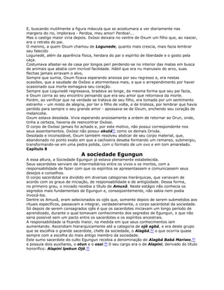 E, buscando inutilmente a figura máscula que se acostumara a ver diariamente nas
margens do rio, implorava - Perdoa, meu amor! Perdoa!...
Mas o castigo maior viria depois. 0xóssi deixara no ventre de Oxum um filho que, ao nascer,
era o retrato do pai.
O menino, a quem Oxum chamou de Logunede, quanto mais crescia, mais fazia lembrar
seu falecido
Logunedé, além da aparência física, herdara do pai o espírito de liberdade e o gosto pela
caça.
Costumava afastar-se de casa por longos perí perdendo-se no interior das matas em busca
de animais que abatia com incrível facilidade. Hábil que era nu manuseio do arco, suas
flechas jamais erravam o alvo,
Sempre que sumia, Oxum ficava esperando ansiosa por seu regresso e, era nestas
ocasiões, que a saudade de Oxôssi a atormentava mais, e que o arrependimento por haver
ocasionado sua morte esmagava seu coração.
Sempre que Logunedé regressava, bradava ao longe, da mesma forma que seu pai fazia,
e Oxum corria ao seu encontro pensando que era seu amor que retornava da morte.
Porém, ao verificar que na verdade se tratava de seu filho, era tomada por um sentimento
estranho – um misto de alegria, por ter o filho de volta, e de tristeza, por lembrar que havia
perdido para sempre o seu grande amor - apossava-se de Oxum, enchendo seu coração de
melancolia.
Oxum estava desolada. Vivia esperando ansiosamente a ordem de retornar ao Orun, onde,
tinha a certeza, haveria de reencontrar Oxóssi.
O corpo de Oxóssi jamais foi achado e, por este motivo, não possui correspondente nos
seus assentamentos. Oxóssi não possui okutá91 como os demais Orixás.
Desolada e inconsolável, Oxum também resolveu abdicar de seu corpo material, que,
abandonado no ponto exato em que a cachoeira desaba formando um remanso, submergiu,
transformando-se em uma pedra polida, com o formato de um ovo e em tom amarelado.
Capítulo 8
A sociedade Egungun
A essa altura, a Sociedade Egungun já estava plenamente estabelecida.
Seus sacerdotes serviam de intermediários entre os vivos e os mortos, com a
responsabilidade de fazer com que os espíritos se apresentassem e comunicassem seus
desejos e conselhos.
O corpo sacerdotal era dividido em diversas categorias hierárquicas, que variavam de
acordo com os graus de iniciação, de responsabilidade e de antigüidade. Dessa forma,
no primeiro grau, o iniciado recebia o título de Amuxã. Neste estágio não conhecia os
segredos mais fundamentais de Egungun e, conseqüentemente, não sabia nem podia
ínvocá-los.
Dentre os Amuxã, eram selecionados os ojés que, somente depois de serem submetidos aos
rituais específicos, passavam a integrar, verdadeiramente, o corpo sacerdotal da sociedade.
Só depois de serem consagrados ojês é que os sacerdotes iniciavam um longo período de
aprendizado, durante o qual tomavam conhecimento dos segredos de Egungun, o que não
seria possível sem um pacto entre os sacerdotes e os espíritos ancestrais.
A responsabilidade ia ficando maior, na medida em que seus conhecimentos iam
aumentando. Ascendiam hierarquicamente até a categoria de ojê agbá, e era deste grupo
que se escolhia o grande sacerdote, chefe da sociedade, o Alagbá,92 o que ocorria quase
sempre com a escolha do mais antigo membro da sociedade.
Este sumo sacerdote do culto Egungun recebia a denominação de Alagbá Babá Mariwo,93
e possuía dois auxiliares, o otun e o ossi.94 0 seu cargo era o de Alapini, derivado do título
honorífico: Alapini lpekun Ojê.95
 