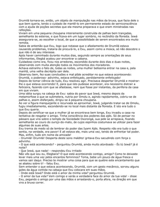 Orumilá tornara-se, então, um objeto de manipulação nas mãos da bruxa, que fazia dele o
que bem queria, tendo o cuidado de mantê-lo em permanente estado de serniconsciência
com a ajuda de poções secretas que ela mesma preparava e que eram ministradas nas
refeições.
Viviam em uma pequena choupana inteiramente construída de palhas bem trançadas,
semelhante às esteiras, e que ficava em um lugar sombrio, no recôndito da floresta. Iewá
assegurara-se, ao escolher o local, de que a possibilidade de serem encontrados era muito
remota.
Sabia de antemão que Exu, logo que notasse que o afastamento de Orumílá estava
causando problemas, trataria de procurá-lo, e Exu, assim como a mosca, só não descobre o
que não é de seu interesse.
Após haver caminhado durante muitos dias, seguindo sempre as orientações de seus
informantes, Elegbá acabou por encontrar a cabana.
Cuidadoso como era, ficou nos arredores, escondido durante dois dias e duas noites,
observando com muita atenção todos os movimentos dos moradores.
Achava estranho o fato de, todas as noites, uma mulher belíssima entrar na casa e, pela
manhã, uma velha decrépita sair dela.
Observou bem, fez suas conclusões e mal pôde acreditar no que estava acontecendo:
Orumilá, o poderoso- adivinho, estava enfeitiçado, perdidamente enfeitiçado!
Depois de tomar ciência de tudo, Exu resolveu agir. Precisava despertar Orumilá e mostrar-
lhe o que estava ocorrendo! E, para que isto pudesse acontecer, era necessírio distrair a
feiticeira, fazendo com que se afastasse, nem que fosse por instantes, da periferia da casa
em que viviam.
Uma idéia surgiu na cabeça de Exu: sabia do pavor que Iewá, mesmo depois da
metamorfose a que se submetera, nutria por Omolu e, agindo rapidamente, cobriu-se de
palhas e, assim disfarçado, dirigiu-se à pequena choupana.
Ao ver a figura manquejante e recurvada se aproximar, Iewá, julgando tratar-se de Omolu,
fugiu imediatamente, escondendo-se no local mais distante da floresta. E isto era tudo o
que Exu queria.
Depois de certificar-se que a mulher já se encontrava bem longe, Exu invadiu a casa na
tentativa de resgatar o amigo. Tinha consciência dos poderes das ajés. Só de pensar no
pássaro que vira sobre o templo da Sociedade Oxorongá, sua pele se arrepiava, ficando
semelhante ao couro do ouriço-do-mato, de cujos espinhos costumava se utilizar para fazer
algumas de suas artes.
Exu tremia de medo só de lembrar do poder das Iyami Ajés. Respeito não era tudo o que
sentia, na verdade, era pavor! E ali estava ele, mais uma vez, tendo de enfrentar tal poder.
Mas, enfim, tudo em nome da amizade!
- Orumilá! Orumilá! Desperta deste sono maldito! gritava Exu sacudindo com força o
adivinho.
- O que está acontecendo? - perguntou Orumilá, ainda muito atordoado - És tú Iewá? já é
noite?
- Que Iewá, que nada! - respondeu Exu irritado
Não vês que sou eu, Elegbara? O que está acontecendo contigo, amigo? Como te deixaste
levar mais uma vez pelos encantos femininos? Toma, bebe um pouco de água fresca e
vamos sair daqui. Preciso te mostrar uma coisa para que se quebre este encantamento que
se abateu sobre ti! - falou Exu.
Sem entender o que estava acontecendo, Orumilá, com um gesto mecânico, sorveu alguns
goles da água contida na cabaça que Exu colocara em suas mãos.
- Onde está Iewá? Onde está o amor da minha vida? perguntou Orumilá.
- O amor da tua vida? Vem comigo e verás a verdadera face do amor da tua vida! - disse
Exu, pegando o amigo por uma das mãos e arrastando-o, porta afora, na direção em que
vira a bruxa correr.
 