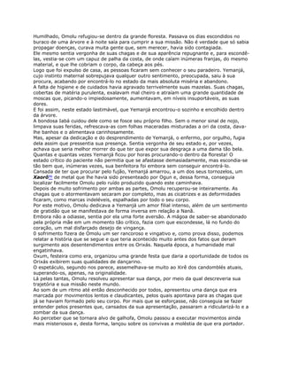 Humilhado, Omolu refugiou-se dentro da grande floresta. Passava os dias escondidos no
buraco de uma árvore e à noite saía para cumprir a sua missão. Não é verdade que só sabia
propagar doenças, curava muita gente que, sem merecer, havia sido contagiada.
Ele mesmo sentia vergonha de suas chagas e de sua aparência repugnante e, para escondê-
las, vestia-se com um capuz de palha da costa, de onde caíam inúmeras franjas, do mesmo
material, e que lhe cobriam o corpo, da cabeça aos pés.
Logo que foi expulso de casa, as pessoas ficaram sem conhecer o seu paradeiro. Yemanjá,
cujo instinto maternal sobrepujava qualquer outro sentimento, preocupada, saiu à sua
procura, acabando por encontrá-lo no estado da mais absoluta miséria e abandono.
A falta de higiene e de cuidados havia agravado terrivelmente suas mazelas. Suas chagas,
cobertas de matéria purulenta, exalavam mal cheiro e atraíam uma grande quantidade de
moscas que, picando-o impiedosamente, aumentavam, em níveis insuportáveis, as suas
dores.
E foi assim, neste estado lastimável, que Yemanjá encontrou-o sozinho e encolhido dentro
da árvore.
A bondosa Iabá cuidou dele como se fosce seu próprio filho. Sem o menor sinal de nojo,
limpava suas feridas, refrescava-as com folhas maceradas misturadas a ori da costa, dava-
lhe banhos e o alimentava carinhosamente.
Mas, apesar da dedicação e do desprendimento de Yemanjá, o enfermo, por orgulho, fugia
dela assim que pressentia sua presença. Sentia vergonha de seu estado e, por vezes,
achava que seria melhor morrer do que ter que expor sua desgraça a uma dama tão bela.
Quantas e quantas vezes Yemanjá ficou por horas procurando-o dentro da floresta! O
estado crítico do paciente não permitia que se afastasse demasiadamente, mas escondia-se
tão bem que, inúmeras vezes, sua benfeitora foi embora sem conseguir encontrá-lo.
Cansada de ter que procurar pelo fujão, Yemanjá amarrou, a um dos seus tornozelos, um
Xaorô96 de metal que lhe havia sido presenteado por Ogun e, dessa forma, conseguia
localizar facilmente Omolu pelo ruído produzido quando este caminhava.
Depois de muito sofrimento por ambas as partes, Omolu recuperou-se inteiramente. As
chagas que o atormentavam secaram por completo, mas as cicatrizes e as deformidades
ficaram, como marcas indeléveis, espalhadas por todo o seu corpo.
Por este motivo, Omolu dedicava a Yemanjá um amor filial intenso, além de um sentimento
de gratidão que se manifestava de forma inversa em relação a Nanã.
Embora não a odiasse, sentia por ela uma forte aversão. A mágoa de saber-se abandonado
pela própria mãe em um momento tão crítico, fazia com que escondesse, lá no fundo do
coração, um mal disfarçado desejo de vingança.
0 sofrimento fizera de Omolu um ser rancoroso e vingativo e, como prova disso, podemos
relatar a história que se segue e que teria acontecido muito antes dos fatos que deram
surgimento aos desentendimentos entre os Orixás. Naquela época, a humanidade mal
engatinhava.
Oxum, festeira como era, organizou uma grande festa que daria a oportunidade de todos os
Orixás exibirem suas qualidades de dançarino.
O espetáculo, segundo nos parece, assemelhava-se muito ao Xirê dos candomblés atuais,
superando-os, apenas, na originalidade.
Lá pelas tantas, Omolu resolveu apresentar sua dança, por meio da qual descreveria sua
trajetória e sua missão neste mundo.
Ao som de um ritmo até então desconhecido por todos, apresentou uma dança que era
marcada por movimentos lentos e claudicantes, pelos quais apontava para as chagas que
já se haviam formado pelo seu corpo. Por mais que se esforçasse, não conseguia se fazer
entender pelos presentes que, cansados da sua apresentação, passaram a ridicularizá-lo e a
zombar da sua dança.
Ao perceber que se tornara alvo de galhofa, Omolu passou a executar movimentos ainda
mais misteriosos e, desta forma, lançou sobre os convivas a moléstia de que era portador.
 
