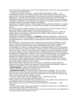Pouco tempo foi necessário para que os Orixás descobrissem que haviam sido contaminados
e, reunidos, foram consultar lfá.
- A peste que se abateu sobre vós...-, disse o olhador após sacar um Odu, - ... foi
transmitida por Omolu, por haverdes zombado dele e da sua dança. Somente ele tem o
poder da cura. Somente ele poderá retirar o mal que foi por ele mesmo lançado! É preciso
apaziguá-lo e, para isto, devereis oferecer-lhe um grande banquete, onde as comidas
preferidas por cada um de vós deverão ser-lhe servidas. A Exu caberá a função de agente
conciliador, entregando a ele os alimentos que será por vós mesmos preparados. Só assim
conseguireis fazer com que tudo retorne a normalidade.
Seguindo as orientações de lfá, os Orixás prepararam seus alimentos preferidos e, trajando
suas melhores roupas,- seguiram, no mesmo dia, em direção à casa de Omolu, liderados
por Exu.
Com muita cortesia e respeito, ofereceram-lhe os alimentos e, enquanto Omolu comia, os
Orixás, formando uma roda, dançaram e cantaram em sua honra.
Apaziguado, Omolu também dançou, sendo agora aplaudido por todos, que, a partir de
então, puderam compreender o significado de sua dança. E todos ficaram curados da
moléstia que os havia contagiado.
Este fato deu surgimento à cerimônia do Olubajé, realizada anualmente nos terreiros de
candomblé, e que tem por finalidade purificar o mundo e seus habitantes de todos os tipos
de negatividade que, o próprio Omolu, se encarrega de recolher e levar para bem longe dos
seus fiéis.
Mas, retomando o fio de nossa narrativa, devemos dizer que Nanã envelhecera de forma
precoce. Talvez o arrependimento por haver abandonado o filho doente à própria sorte
tivesse colaborado, de forma eficaz, para o embranquecimento dos seus cabelos.
A ancianidade, no entanto, em nada empanara a sua beleza. Adquirira um ar de dignidade
que só se obtém com o passar do tempo. Tornara-se austera e não admitia brin-cadeiras e
risos ao seu redor. Todos os seus assuntos eram tratados com a maior seriedade e, quando
entrava em qualquer recinto, exigia que todos os presentes ficassem de pé para saudá-la.
Os habitantes da região Mahi cultuavam-na como sua divindade principal. A sua importância
entre eles era tão grande que, inúmeras vezes, chegava a ser confundida com Obatalá.
Acabaram por elegê-la sua rainha, e a data da cerimônia de sua coroação já estava
marcada. Era a oportunidade que Omolu esperava para vingar-se de sua mãe. Ao saber
da novidade, mandou alguns emissários em busca de seu irmão Oxumarê, que se tornara
escravo de Xangô, vendido que fora por Nanã.
Não foi difícil localizar Oxumarê, que, sendo agora um babalaô de renome, podia ser
facilmente encontrado. Quando não estava em Ifé adivinhando para Metolonfin, podia ser
achado no reino de Olokun, a quem prestava o mesmo serviço.
- Atotô Obaluaê!97 - disse Oxumarê diante do trono de Omolu.
- Em que, este humilde olhador te pode ser útil?
- Ahobobôi Oxumarê!98 - exclamou Omolu, respondendo à saudação - És meu irmão e
não meu servo, como o fostes de Xangô por culpa de nossa mãe! Não precisas curvar-te
diante de mim! Senta-te ao meu lado e vê se concordas com meu plano de vingança. Mas,
antes, preciso saber: sentiste saudades de mim?
- Sim, meu irmão. Quase morri de saudades de ti! - respondeu Oxumarê.
E os dois uniram-se em um longo e afetuoso abraço.
Omolu, pegando seu irmão pelas mãos, conduziu-o até o seu próprio trono e pediu-lhe que
se sentasse no lugar de honra que era exclusivamente seu.
Como? Sentar-me em teu trono? Mas seria muita audácia da minha parte... - disse
Oxumarê.
- Senta-te logo! Se não o fizeres para atender um pedido de irmão, faze-o em obediência à
uma ordem de rei! falou firmemente Omolu.
Confuso, Oxumarê sentou-se, meio sem graça, no trono de Rei de Savalu que, afastando-se
uns poucos passos, ficou a admirar a cena.
 