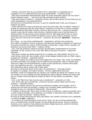 - Perfeito, Oxumarê! Mais do que perfeito! Tens a dignidade e a majestade de um
verdadeiro rei! E é exatamente isto que estou pretendendo! - exclamou Omolu.
- Não estou entendendo absolutamente nada! Por acaso pretendes abdicar em meu favor?
jamais aceitaria ocupar... - mas Oxumarê não conseguiu acabar de falar.
- Mas quem falou em abdicar? - perguntou Omolu, que de tão ansioso nem permitia que seu
irmão completasse o que pretendia dizer.
Oxumarê já ia se levantando do trono, no que foi impedido pelo irmão, que começou a
explanar seu plano:
- Muito sofremos em nossa juventude por causa de nossa mãe, não é verdade? Lembra-te
quando fui expulso de casa por estar doente, e jogado no mundo sem a mínima condição
de sobrevivência? Não fosse Yemanja, não sei o que seria de mim... Lembra-te também
quando nossa mãe te vendeu como escravo a Xangô ao saber que te transformavas na
serpente piton? E tudo porque sentia vergonha de nós. Não podia admitir que os outros
soubessem que um de seus filhos era leproso e que o outro, embora saudável, vez por
outra assumia a forma de uma serpente... Lembra-te de tudo isto, aburemi99 - perguntou
Omolu.
Sim, mano... eu me lembro perfeitamente – respondeu o adivinho com amargura.
Pois então! E chegada a hora da vingança. Hoje Nana faz questão de declarar ao mundo que
nos somos frutos do seu ventre. Somos famosos e poderosos, e agora ela faz, questão, de,
proclamar que somos seus filhos! – explicou Omolu.
- Sim, mas não podemos impedi-la de fazer tal afirmação! Independente de nos haver
repudiado um día, continua a ser nosa mãe! Não foi ela quem nos pariu? – perguntou
Oxumarê.
- Mas quem te disse que desejo desmenti-la ou renegar sua maternidade? Isto já fiz, há
muito tempo, dentro do meu coração, onde o amplo espaço existente para as mães é agora
ocupado por Yemanjá! – respondeu Omolu.
Muito bem! Explica-me então de que forma poderemos nos vingar. Mas, antes, fica sabendo
que não concordarei com qualquer ato de violência que possamos, fazer ou mandar fazer
contra ela. Nego-me terminantemente a matar ou ferir aquela que, embora tenha agido
mal, nos engendrou aos dois - quis saber Oxumarê.
Pois então fique calmo, porque não é nada disso!
Que tipo de sentimento levou nossa mãe a nos abandonar? - interrogou Omolu.
O orgulho e a vaidade, com toda a certeza! - afirmou rapidamente Oxumarê.
Acertaste, irmão! Foi exatamente por orgulho e por vaidade que Nanã nos renegou! E é no
seu orgulho e na sua vaidade que será atingida por nossa vingança! Sabias que nossa mãe
vai ser coroada rainha dos jêjes da Cidade de Savê? Se não sabias, fica sabendo! - disse
Omolu.
- Sim, e daí? Não foram eles mesmos que a escolheram? - perguntou o irmão.
- Sim, foram eles que a escolheram, e seremos nós que iremos impedir que tal coisa
aconteça. - respondeu Omolu.
- E de que maneira, Omolu? De que forma poderemos impedir uma coroação, se foi o
próprio povo de Savê que escolheu a cabeça a ser coroada? Sabes perfeitamente que a
vontade do povo é a vontade de Olodumarê! - falo Oxumarê.
É verdade, sei disso tudo. Mas o povo é volúvel como as mulheres, mudam de opinião como
o vento muda de direção. 0 que pretendo, na verdade, é influenciar esta vontade, fazendo
com que mudem de opinião - explicou Omolu.
Os olhos de Omolu faiscavam por baixo das palhas. Seu cérebro funcionava com a agilidade
e a astúcia de kpo, o leopardo.
- Já te disse que a opinião pública muda como a brisa. Um dia os homens descobrirão
isso, e transformarão a opinião popular na mais poderosa das armas. Dentre os poderes
humanos, será o quarto e mais poderoso de todos. Elegerá governos, demitirá ministros,
condenará inocentes e absolverá assassinos.
 