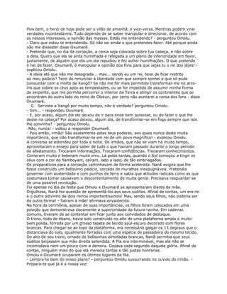 Pois bem, o herói de hoje pode ser o vilão de amanhã, e vice-versa. Mentiras podem virar
verdades incontestáveis. Tudo depende de se saber manipular e direcionar, de acordo com
os nossos interesses, a opinião das massas. Estás me entendendo? - perguntou Omolu.
- Claro que estou te entendendo. Só não sei ainda o que pretendes fazer. Até porque ainda
não me disseste! disse Oxumarê.
- Pretendo que, no dia da coroação, a coroa seja colocada sobre tua cabeça, e não sobre
a dela. Quero que ela se sinta humilhada e relegada a um plano de inferioridade em favor,
justamente, de alguém que ela um dia repudiou e fez sofrer humilhações. O que pretendo
e hei de fazer, Oxumarê, é manipular a opinião dos fons para que sejas tu o rei dos jêjes! -
explicou Omolu.
- A idéia até que não me desagrada... mas... sendo eu um rei, terei de ficar restrito
ao meu palácio? Terei de renunciar à liberdade com que sempre sonhei e que só pude
conquistar com a morte de Xangô? Se não me for mais permitido transformar-me no arco-
íris que colore os céus após as tempestades, ou se for impedido de assumir minha forma
de serpente, que me permite percorrer o interior da Terra e atingir os continentes que se
encontram do outro lado do reino de Olokun, por certo não aceitarei a coroa dos fons - disse
Oxumarê.
0. Serviste a Xangô por muito tempo, não é verdade? perguntou Omolu.
- Sim... - respondeu Oxumarê.
- E, por acaso, algum dia ele deixou de ir para onde bem quisesse, ou de fazer o que lhe
desse na cabeça? Por acaso deixou, algum dia, de transformar-se em fogo sempre que isto
lhe convinha? - perguntou Omolu.
-Não, nunca! - voltou a responder Oxumarê.
- Pois então, irmão! São exatamente estes teus poderes, aos quais nunca deste muita
importância, que irão transformar-te em rei de um povo magnífico! - explicou Omolu.
A conversa se estendeu por toda a noite. Os irmãos, que não se viam há muito tempo,
aproveitaram o ensejo para saber de tudo o que haviam passado durante o longo período
de afastamento. Trocaram informações. Trocaram confidências. Trocaram conhecimentos.
Comeram muito e beberam muito emu. Lá pelas tantas, quando o Sol começou a tingir os
céus com a cor do flamboyant, caíram, lado a lado, de tão embriagados.
Os preparativos para a coroação caminhavam de forma acelerada. Nanã exigira que lhe
fosse construído um belíssimo palácio, cercado de muralhas inexpugnáveis. Pretendia
governar com austeridade e com punhos de ferro e sabia que atitudes radicais como as que
costumava tomar causavam o descontentamento de muita gente. Precisava resguardar-se
de uma possível revolução.
Foi apenas no dia da festa que Omolu e Oxumarê se apresentaram diante da mãe.
Orgulhosa, Nanã fez questão de apresentá-los aos seus súditos. Afinal de contas, um era rei
e o outro adivinho de dois reinos importantíssimos! Mas, sendo seus filhos, não poderia ser
de outra forma! - Saíram à mãe! afirmava envaidecida.
Na hora da cerimônia, apesar de suas importâncias, os filhos foram colocados em uma
posição que demonstrava claramente a superioridade da futura rainha. Em cadeiras
comuns, tiveram de se contentar em ficar junto aos convidados de destaque.
O trono, todo de ébano, havia sido construído no alto de uma plataforma ampla e muito
bem polida, forrada por um grosso tapete de tecido azul-escuro decorado com flores
brancas. Para chegar-se ao topo da plataforma, era necessário galgar os 13 degraus que o
distanciava do solo, igualmente forrados com uma espécie de passadeira do mesmo tecido.
Do alto de seu trono, ornado de belíssimas almofadas brancas, Nanã permitia que seus
súditos beijassem sua mão direita estendida. A fila era interminável, mas ela não se
incomodava nem um pouco com a demora. Gozava cada segundo daquela glória. Afinal de
contas, ninguém mais do que ela merecia tantas e tão justas honrarias.
Omolu e Oxumarê ocuparam os últimos lugares da fila.
- Lembra-te bem do nosso plano? - perguntou Omolu sussurrando no ouvido do irmão. -
Prepara-te que já é a nossa vez!
 