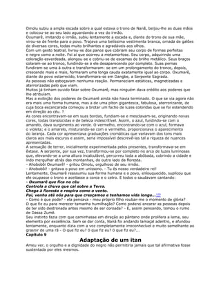 Omolu subiu a ampla escada sobre a qual estava o trono de Nanã, beijou-lhe as duas mãos
e colocou-se ao seu lado aguardando a vez do irmão.
Oxumarê, imitando o irmão, subiu lentamente a escada e, diante do trono de sua mãe,
virou-se de frente para o povo. Trajava uma belíssima vestimenta branca, ornada de galões
de diversas cores, todas muito brilhantes e agradáveis aos olhos.
Com um gesto teatral, livrou-se dos panos que cobriam seu corpo de formas perfeitas
e negro como a noite. Foi aí que ocorreu a metamorfose. Seu corpo, adquirindo uma
coloração esverdeada, alongou-se e cobriu-se de escamas de brilho metálico. Seus braços
colaram-se ao tronco, fundindo-se a ele desaparecendo por completo. Suas pernas
fundiram-se uma à outra e transformaram- se em um prolongamento do tronco, depois,
crescendo mais e mais, formaram uma longa cauda exatamente igual ao corpo. Oxumarê,
diante do povo estarrecido, transformara-se em Dangbe, a Serpente Sagrada.
As pessoas não esboçavam nenhuma reação. Permaneciam estáticas, magnetizadas e
aterrorizadas pelo que viam.
Muitos já tinham ouvido falar sobre Oxumarê, mas ninguém dava crédito aos poderes que
lhe atribuíam.
Mas a exibição dos poderes de Oxumarê ainda não havia terminado. O que se via agora não
era mais uma forma humana, mas a de uma píton gigantesca, fabulosa, aterrorizante, de
cuja boca escancarada começou a brotar um facho de luzes coloridas que se foi estendendo
em direção ao céu. ?
As cores encontravam-se em suas bordas, fundiam-se e mesclavam-se, originando novas
cores, todas translúcidas e de beleza indescrítível. Assim, o azul, fundindo-se com o
amarelo, dava surgimento ao verde. O vermelho, encontrando-se com o azul, formava
o violeta; e o amarelo, misturando-se com o vermelho, proporcionava o aparecimento
do laranja. Cada cor apresentava graduações cromáticas que variavam dos tons mais
claros aos mais escuros e assim, seria impossível descrevê-las tal a riqueza de nuances
apresentadas.
A sensação de terror, inicialmente experimentada pelos presentes, transformava-se em
êxtase. A serpente, por sua vez, transformou-se por completo no arco de luzes luminosas
que, elevando-se a uma altura incalculável, percorreu toda a abóbada, cobrindo a cidade e
indo mergulhar atrás das montanhas, do outro lado da floresta.
- Ahobobôi Oxumarê! - gritou Omolu, orgulhoso de seu irmão.
- Ahobobôi! - gritava o povo em uníssono. - Tu és nosso verdadeiro rei!
Lentamente, Oxumarê reassumiu sua forma humana e o povo, enlouquecido, suplicou que
ele ocupasse o trono e aceitasse a coroa e o cetro. E todos o saudavam cantando:
- Oxumarê que fica no céu
Controla a chuva que cai sobre a Terra.
Chega à floresta e respira como o vento.
Pai, venha até nós para que cresçamos e tenhamos vida longa...100
- Como é que pode? - ela pensava - meu próprio filho roubar-me o momento de glória?
O que fiz eu para merecer tamanha humilhação? Como poderei encarar as pessoas depois
de ter sido destronada antes mesmo de ser coroada? - E, assim pensando, tomou o rumo
de Dassa Zumê.
Seu instinto fazia com que caminhasse em direção ao pântano onde prolifera a lama, seu
elemento por excelência. Sem se dar conta, Nanã foi andando lamaçal adentro, e afundou
lentamente, enquanto dizia com a voz completamente irreconhecível e muito semelhante ao
grasnir de uma rã - O que fiz eu? 0 que fiz eu? 0 que fiz eu?...
Capítulo 9
Adaptação de um itan
Ameu ver, o orgulho e a dignidade do negro não permitiria jamais que tal afirmativa fosse
sustentada por eles mesmos.
 