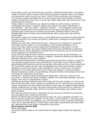 Pouco depois, surgiu um homem de pele vermelha, e Olodumarê encarregou-o da mesma
missão. O homem, então, comprou três centavos de azeite e embolsou dois e, ao entregar
a encomenda ao velho, ouviu de sua -boca - Como? Só este azeite por cinco centavos?
Vi muito bem quando escondeste para ti os dois centavos que economizaste na compra!
Acabas de determinar o teu valor e o da tua raça! Agora segue pela vida ciente de que vales
exatamente dois centavos!
Chegou então a vez do amarelo que, depois de receber do velho a botija, o dinheiro e
a orientação para efetuar a compra, adquiriu dois centavos de azeite, embolsando os
três restantes. - Com que, então..., protestou o Senhor, -...só conseguiste comprar este
pouquinho de azeite com os cinco centavos que te dei? Quero que saibas que vi quando
guardaste para ti três dos cinco centavos que te foram confiados! Este é o valor que
estabelecestes para ti e todos os teus descendentes! Agora, segue pela vida ciente do
quanto vales!
Em seguida, chegou um homem branco, a quem Olodumarê encarregou de missão idêntica.
O branco comprou cinco centavos de azeite e, desta forma, entregou ao ancião a botija
cheia até a boca.
Pegando em suas mãos, Olodumarê lhe disse - Deixe que eu te abençoe! Tu és bendito
entre todos os teus irmãos! Tu os comandarsás, e eles viverão submetidos a ti!101
A partir de então, todas as demais raças foram submetidas à raça branca, e por ela
escravizadas. Os negros, que haviam desenvolvido entre seus semelhantes o sistema de
trabalho escravo, foram capturados e tornados servos dos brancos, que os levaram para
terras longínquas, do outro lado do mar.
Longe da África, longe de tudo, tiveram de submeter-se ao Deus de seus Senhores, um
Deus cruel que só acenava com castigos e vingança. Totalmente diferente de Olodumarê,
que eles conheciam como o amor supremo.
O mundo agora estava pronto e entregue aos homens que possuíam, inclusive, o poder de
criar deuses de acordo com as suas conveniências. E os Orixás, a uma ordem de Olórun,
abandonando definitivamente suas formas carnais, retornaram ao Orun e, hoje, sempre que
lhes é permitido, descem ao Aiê, onde, manifestados nos corpos de seus filhos, matam a
saudade do mundo que criaram e onde aprenderam á amar e a odiar como os homens.
Nás festas em seu louvor apresentam-se em toda a sua pujança e, cheios de orgulho,
dançam aquelas que contam as suas histórias, plenas de vitórias e de fracassos, de amores
e de ódios, de conquistas e de derrotas.
E lá do Orun, gozando a glória da presença de Olodumarê, continuam a zelar por nós,
seus filhos, e, sempre que acham necessário, aplicam-nos umas boas palmadas, não como
castigo, mas como um chamamento à ordem.
Algumas das querelas existentes entre eles ficaram até hoje sem solução, e é comum que,
dois Orixás como Obá e Oxum, quando se manifestam em um mesmo terreiro, entrem em
choque, encenando uma luta corporal na tentativa, quem sabe, de resgatar antigos débitos,
realizar vinganças que, no Orun, não fazem mais sentido. Há de se levar em conta que, no
momento da incorporação, estão, de forma inevitável, influenciados pela matéria e seus
baixos instintos.
Mas, logo que retornam ao Orun, esquecem dos seus rancores e lembram-se, divertidos,
que suas glórias são o orgulho de seus filhos.
Apenas um dentre todos os Otixás permanece entre nós, com a vantagem de poder ir ao
Orun e retornar quando bem entender. O mais sábio, o mais simpático, o mais astucioso e
mais humano de todos: Exu Elegbara, que, como prometeu um dia, continua se divertindo
muito com a nossa ignorância e, muitas vezes, quem sabe, inspirandonos para falar sobre
eles, descrevendo as suas lendas e exaltando os seus feitos.
Rio de janeiro, abril de 1998.
Obras consultadas
O presente trabalho apóía-se em fundamentos da religião nagô contidos nas seguintes
obras:
 