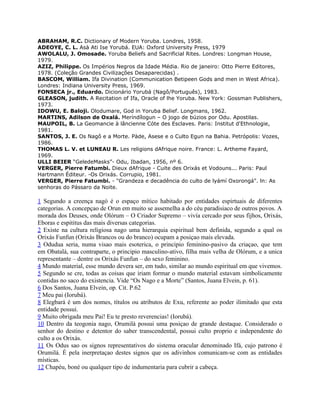 ABRAHAM, R.C. Dictionary of Modern Yoruba. Londres, 1958.
ADEOYE, C. L. Asà Ati Ise Yorubá. EUA: Oxford University Press, 1979
AWOLALU, J. Omosade. Yoruba Beliefs and Sacrificial Rites. Londres: Longman House,
1979.
AZIZ, Philippe. Os Impérios Negros da Idade Média. Rio de janeiro: Otto Pierre Editores,
1978. (Coleção Grandes Civilizações Desaparecidas) .
BASCOM, William. Ifa Divination (Communication Betipeen Gods and men in West Africa).
Londres: Indiana University Press, 1969.
FONSECA jr., Eduardo. Dicionário Yorubá (Nagô/Português), 1983.
GLEASON, judith. A Recitation of Ifa, Oracle of lhe Yoruba. New York: Gossman Publishers,
1973.
IDOWU, E. Baloji. Olodumare, God in Yoruba Belief. Longmans, 1962.
MARTINS, Adilson de Oxalá. Meríndílogun – O jogo de búzios por Odu. Apostilas.
MAUPOIL, B. La Geomancie à lâncienne Cóte des Esclaves. Paris: Institut d'Ethnologie,
1981.
SANTOS, J. E. Os Nagô e a Morte. Pàde, Asese e o Culto Egun na Bahia. Petrópolis: Vozes,
1986.
THOMAS L. V. et LUNEAU R. Les religions dAfrique noire. France: L. Artheme Fayard,
1969.
ULLI BEIER “GeledeMasks”- Odu, Ibadan, 1956, nº 6.
VERGER, Pierre Fatumbi. Dieux dAfrique - Cuite des Orixás et Vodouns... Paris: Paul
Hartmann Éditeur. -Os Orixás. Corrupio, 1981.
VERGER, Pierre Fatumbi. - "Grandeza e decadência do culto de lyámí Oxorongá". ln: As
senhoras do Pássaro da Noite.
1 Segundo a creença nagó é o espaço mítico habitado por entidades espirtuais de diferentes
categorias. A concepçao de Orun em muito se assemelha a do céu paradisiaco de outros povos. A
morada dos Deuses, onde Olórum – O Criador Supremo – vivía cercado por seus fijhos, Orixás,
Eboras e espititus das mais diversas categorias.
2 Existe na cultura religiosa nago uma hierarquia espiritual bem definida, segundo a qual os
Orixás Funfun (Orixás Brancos ou do branco) ocupam a posiçao mais elevada.
3 Odudua seria, numa visao mais esoterica, o principio feminino-pasivo da criaçao, que tem
em Obatalá, sua contraparte, o principio masculino-ativo, filha mais velha de Olórum, e a unica
representante – dentre os Orixás Funfun – do sexo feminino.
4 Mundo material, esse mundo devera ser, em tudo, similar ao mundo espiritual em que vivemos.
5 Segundo se cre, todas as coisas que iriam formar o mundo material estavam simbolicamente
contidas no saco do existencia. Vide “Os Nago e a Morte” (Santos, Juana Elvein, p. 61).
6 Dos Santos, Juana Elvein, op. Cit. P.62
7 Meu pai (Iorubá).
8 Elegbará é um dos nomes, títulos ou atributos de Exu, referente ao poder ilimitado que esta
entidade possui.
9 Muito obrigada meu Pai! Eu te presto reverencias! (Iorubá).
10 Dentro da teogonia nago, Orumilá possui uma posiçao de grande destaque. Considerado o
senhor do destino e detentor do saber transcendental, possui culto proprio e independente do
culto a os Orixás.
11 Os Odus sao os signos representativos do sistema oracular denominado Ifá, cujo patrono é
Orumilá. É pela inerpretaçao destes signos que os adivinhos comunicam-se com as entidades
místicas.
12 Chapéu, boné ou qualquer tipo de indumentaria para cubrir a cabeça.
 