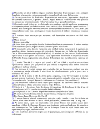 13 O iyerofá é um pó de poderes mágicos resultante da mistura de diversos pos com a serragem
fina obtida pela açao dos cupins numa madeira clara classificada como Bafhia nitida.
14 Os caroços do fruto do dendezeiro, desprovistos de suas carnes, representam, despois de
devidamente sacralizados, o proprio Orumilá. Alguns babalaos so reconhocem esta qualidade
nos caroços que apresentam quatro “olhos” em vez de tres, o que es bastante raro.
15 Os rosarios opelé podem ser confecionados com qualquer material, desde que as peças que
os componem pssuam um lado concavo e outro convexo, alem de tamanho e peso identicos. O
material mais usado pelos adivinhos africanos é uma semente denominada oko opelé. Em Cuba,
o material mais usado para a confecçao do rosario é composto de pedaços obalados de cascas de
coco.
16 A traduçao desta evocaçao que, avisamos, está incompleta, encontra-se no final deste
capítulo.
17 Me da licença?
18 Licença concedida!
19 É desta forma que os adeptos do culto de Orumilá saúdam-se mutuamente. A mesma saudaço
é utilizada em relaçao ao proprio Orumilá, um tanto quanto modificada.
20 O instrumento acima descrito representa uma entidade mítica indispensavel à segurança do
sacerdote. Alguns babalaos possuem diversos destes bastoes que, em Cuba, sao denominados
Osu, e tidos como entidades espirituais (Orixás). Na verdade, os Osu, servem de elemento de
ligaçao entre os dois planos da existecia, e que representam muito mais os ancestrais do culto
de Orumilá, do que propriamente uma entidade de hierarquia mais elevada como é o caso de um
Orixá.
21 O termo Oluo (OLU – Aquele que possui + WO de AWO – segredo) tem o mesmo
significado de Babalao (Pai que possui ou que conhece os segredos) sendo ambos titulos dos
sacerdotes do culto de Orumilá.
22 Esta evocaçao é repetida sempre que o adivinho faz um lanzamento, qualquer que seja
o processo que esteja utilizando. E uma forma de, simultaneamente, pedir a protecçao e a
assistencia dos Orixás.
23Tudo em Ifá é escrito e lido da direita para a esquerda, o que levou Maupoil a concluir
que este sistema é originario de um outro sistema divinatório praticado pelos povos árabes, a
Geomancia Arabe. (Maupoil, Bernard. La Geomancie à l’Ancienne Cote des Eclaves).
24 Este instrumento é chamado Irofá e serve para “segurar”, no tabuleiro o Odu ali marcado.
Outras referencias sobre o tema serao feitas no corpo do texto.
25 Ejiogbe é o 1º dos signos Odus do sistema divinatório de Ifá. Esta ligado à vida, à luz e à
existencia material. É o caminho preferencial do Orixá Obatalá.
26 Saudaçao que se faz a Obatalá. Representa um misto de respeito e de temor.
27 Os cauris ou búzios foram a primeira moeda utilizada pelos povos africanos.
28 Dos Santos, Juana Elvein, op. Cit. Pág.62
29 O sangue branco mineral, representado pelo giz e pelo chumbo, é um dos atributos de
Obatalá, assim como de todos os Orixás Funfun, (dos Santos, Juana Elvein. Op. Cit. Pág. 75).
30 As contas azuis, segui, sao intercaladas com contas brancas nos colares usados pelos
sacerdotes e filhos de Oxaguian. Possuem um significado muito profundo que diz respeito a
uma homenagem ao Odu Oyeku Meji, cuja cor é o negro. O azul do segui é neste caso, uma
representaçao do negro, de forma dilúida.
31 Todos os albinos, por serem desprovidos de pigmentaçao, sao consagrados a Obatalá e a ele
pertenecem.
 