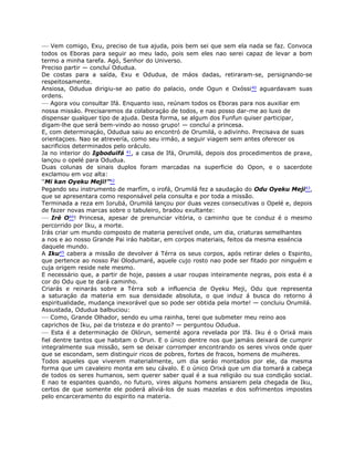 — Vem comigo, Exu, preciso de tua ajuda, pois bem sei que sem ela nada se faz. Convoca
todos os Eboras para seguir ao meu lado, pois sem eles nao serei capaz de levar a bom
termo a minha tarefa. Agó, Senhor do Universo.
Preciso partir — concluí Odudua.
De costas para a saída, Exu e Odudua, de máos dadas, retiraram-se, persignando-se
respeitosamente.
Ansiosa, Odudua dirigiu-se ao patio do palacio, onde Ogun e Oxóssi40 aguardavam suas
ordens.
— Agora vou consultar Ifá. Enquanto isso, reúnam todos os Eboras para nos auxiliar em
nossa missáo. Precisaremos da colaboraçáo de todos, e nao posso dar-me ao luxo de
dispensar qualquer tipo de ajuda. Desta forma, se algum dos Funfun quiser participar,
digam-lhe que será bem-vindo ao nosso grupo! — concluí a princesa.
E, com determinaçáo, Odudua saiu ao encontró de Orumilá, o adivinho. Precisava de suas
orientaçoes. Nao se atrevería, como seu irmáo, a seguir viagem sem antes oferecer os
sacrificios determinados pelo oráculo.
Ja no interior do Igboduifá 41, a casa de Ifá, Orumilá, depois dos procedimentos de praxe,
lançou o opelé para Odudua.
Duas colunas de sinais duplos foram marcadas na superficie do Opon, e o sacerdote
exclamou em voz alta:
“Mi kan Oyeku Meji!”42
Pegando seu instrumento de marfím, o irofá, Orumilá fez a saudaçáo do Odu Oyeku Meji43,
que se apresentara como responsável pela consulta e por toda a missão.
Terminada a reza em Iorubá, Orumilá lançou por duas vezes consecutivas o Opelé e, depois
de fazer novas marcas sobre o tabuleiro, bradou exultante:
— Iré O44! Princesa, apesar de prenunciar vitória, o caminho que te conduz é o mesmo
percorrido por Iku, a morte.
Irás criar um mundo composto de materia perecível onde, um dia, criaturas semelhantes
a nos e ao nosso Grande Pai iráo habitar, em corpos materiais, feitos da mesma esséncia
daquele mundo.
A Iku45 cabera a missão de devolver á Térra os seus corpos, após retirar deles o Espirito,
que pertence ao nosso Pai Olodumaré, aquele cujo rosto nao pode ser fitado por ninguém e
cuja origem reside nele mesmo.
E necessário que, a partir de hoje, passes a usar roupas inteiramente negras, pois esta é a
cor do Odu que te dará caminho.
Criarás e reinarás sobre a Térra sob a influencia de Oyeku Meji, Odu que representa
a saturaçáo da materia em sua densidade absoluta, o que induz á busca do retorno á
espiritualidade, mudança inexorável que so pode ser obtida pela morte! — concluiu Orumilá.
Assustada, Odudua balbuciou:
— Como, Grande Olhador, sendo eu uma rainha, terei que submeter meu reino aos
caprichos de Iku, pai da tristeza e do pranto? — perguntou Odudua.
— Esta é a determinaçáo de Olórun, sementé agora revelada por Ifá. Iku é o Orixá mais
fiel dentre tantos que habitam o Orun. E o único dentre nos que jamáis deixará de cumprir
integralmente sua missão, sem se deixar corromper encontrando os seres vivos onde quer
que se escondam, sem distinguir ricos de pobres, fortes de fracos, homens de muiheres.
Todos aqueles que viverem materialmente, um dia seráo montados por ele, da mesma
forma que um cavaleiro monta em seu cávalo. E o único Orixá que um dia tomará a cabeça
de todos os seres humanos, sem querer saber qual é a sua religiáo ou sua condiçáo social.
E nao te espantes quando, no futuro, vires alguns homens ansiarem pela chegada de Iku,
certos de que somente ele poderá aliviá-los de suas mazelas e dos sofrimentos impostes
pelo encarceramento do espirito na materia.
 