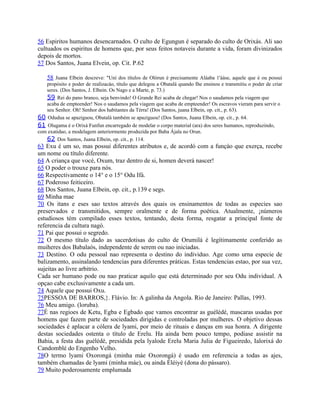56 Espiritos humanos desencarnados. O culto de Egungun é separado do culto de Orixás. Ali sao
cultuados os espiritus de homens que, por seus feitos notaveis durante a vida, foram divinizados
depois de mortos.
57 Dos Santos, Juana Elvein, op. Cit. P.62
58 Juana Elbein descreve: "Uní dos títulos de Olórun é precisamente Aláaba 1'ááse, aquele que é ou possui
propósito e poder de realizacáo, título que delegou a Obatalá quando Ihe ensinou e transmitiu o poder de criar
seres. (Dos Santos, J. Elbein. Os Nago e a Marte, p. 73.)
59 Rei do pano branco, seja benvindo! O Grande Rei acaba de chegar! Nos o saudamos pela viagem que
acaba de empteender! Nos o saudamos pela viagem que acaba de empteender! Os escravos vieram para servir o
seu Senhor. Oh! Senhor dos habitantes da Térra! (Dos Santos, juana Elbein, op. cit., p. 63).
60 Odudua se apaziguou, Obatalá também se apaziguou! (Dos Santos, Juana Elbein, op. cit., p. 64.
61 Olugama é o Orixá Funfun encarregado de modelar o corpo material (ara) dos seres humanos, reproduzindo,
com exatidao, a modelagem anteriormente produzida por Baba Ájala no Orun.
62 Dos Santos, Juana Elbein, op. cit., p. 114.
63 Exu é um so, mas possui diferentes atributos e, de acordó com a funçáo que exerça, recebe
um nome ou título diferente.
64 A criança que vocé, Oxum, traz dentro de si, homen deverá nascer!
65 O poder o trouxe para nós.
66 Respectivamente o 14° e o 15° Odu Ifá.
67 Poderoso feiticeiro.
68 Dos Santos, Juana Elbein, op. cit., p.139 e segs.
69 Minha mae
70 Os itans e eses sao textos através dos quais os ensinamentos de todas as especies sao
preservados e transmitidos, sempre oralmente e de forma poética. Atualmente, ¡números
estudiosos tém compilado esses textos, tentando, desta forma, resgatar a principal fonte de
referencia da cultura nagó.
71 Pai que possui o segredo.
72 O mesmo título dado as sacerdotisas do culto de Orumilá é legítimamente conferido as
muiheres dos Babalaós, independente de serem ou nao iniciadas.
73 Destino. O odu pessoal nao representa o destino do individuo. Age como urna especie de
balizamento, assinalando tendencias para diferentes práticas. Estas tendencias estao, por sua vez,
sujeitas ao livre arbitrio.
Cada ser humano pode ou nao praticar aquilo que está determinado por seu Odu individual. A
opçao cabe exclusivamente a cada um.
74 Aquele que possui Oxu.
75PESSOA DE BARROS,}. Flávio. In: A galinha da Angola. Rio de Janeiro: Pallas, 1993.
76 Meu amigo. (loruba).
77É nas regioes de Ketu, Egba e Egbado que vamos encontrar as guélédé, mascaras usadas por
homens que fazem parte de sociedades dirigidas e controladas por mulheres. O objetivo dessas
sociedades é aplacar a cólera de lyami, por meio de rituais e danças em sua honra. A dirigente
destas sociedades ostenta o título de Erelu. Ha ainda bem pouco tempo, podiase assistir na
Bahia, a festa das guélédé, presidida pela lyalode Erelu Maria Julia de Figueiredo, Ialorixá do
Candomblé do Engenho Velho.
78O termo lyami Oxorongá (minha máe Oxorongá) é usado em referencia a todas as ajes,
também chamadas de lyami (minha máe), ou ainda Éléiyé (dona do pássaro).
79 Muito poderosamente emplumada
 