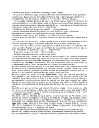 escolhidos, nos quais eu tiver inteira confiança — falou Ossáim.
— E tu, Oxóssi, Senhor da Caça, ja preparaste nosso suprimento? Lembra-te de que serás
o encarregado de providenciar alimentos com fartura, nao so para nos, como também, e
principalmente, para os seres que habitaráo o novo mundo — lembrou Odudua.
— Eu te saúdo, Odudua, Senhora da Vida e da Morte, Grande Ventre do Universo! Os
suprimentos ja foram providenciados e nada nos faltará, como nada faltará aos homens que
souberem seguir as regras da natureza, respeitando-a e resguardando-a da destruiçáo que
eles mesmos faráo surgir sobre a Térra — disse Oxóssi.
— Entáo vamos! Ogun, da a ordem de partida! — exclamou Odudua.
Erguendo sua espada, Ogun ordenou que, em nome de Olórun, todos o seguissem
ordenadamente e, assim, a expediçáo partiu rumo ao desconhecido.
Encarapitado no alto de um toco de árvore, Exu, divertido, a tudo assistia...
— O que achas de tudo isto? — perguntou Orumilá que, sem ser percebido, aproximara-se
de Exu.
— O que acho? Nao acho nada! Tenho é certeza de que acabou o nosso sossego e a nossa
boa vida. A partir de agora, so trabalho, trabalho e mais trabalho! — constatou Exu.
— Existe uma coisa, Exu, que nao ousei revelar a Odudua durante a sua consulta. Uma
coisa que talvez fizesse com que ela desistisse de seus planos, preferindo ficar aqui no
Orun, no conforto em que sempre viveu... — disse Orumilá.
— E que coisa táo grave é esta? — interrompeu Exu.
— Será que sou suficientemente confiável para saber?
— Claro que es, caso contrario eu nao teria tocado no assunto. Na consulta de Odudua,
após haver encontrado Oyeku Meji, lancei por duas vezes meu opelé, e dois Odus vieram á
minha presença portando diferentes mensagens, que complementavam o recado de Oyeku.
Primeiro surgiu Odi Meji49 avisando que, para que a vida possa surgir no novo mundo, os
Orixás deveráo abdicar, talvez para sempre, do privilegio de viverem no Orun.
No inicio, viveráo da forma espiritual em que agora vivem, mas, com o tempo, em contato
permanente com a materia grosseira que iráo criar, deveráo, também, possuir um corpo
desta mesma materia, sujeitando-se entáo a todas as necessidades impostas por ela. E,
presos a corpos materiais, nao haverá meios de regressarem ao Orun.
Na outra jogada do opelé, encontrei Iwori Meji50, Odu que fala dos caminhos da
espiritualidade e que determina a liberaçáo do espirito do jugo da materia. Este Odu
estabelece uma ligaçáo entre o Orun e o Aié, significa literalmente cortar a cabeça, o
que pressupóe o rompimento dos liames do espirito com seu corpo material, ou, melhor
dizendo, com os corpos que iráo compor um ser humano, que seráo em número de quatro,
incluido ai a forma espiritual, partícula desprendida de Nosso Pai e que será conhecida como
Ipori.
Somente Ipori, por ser divino, será imortal. Os outros corpos — Emi, o sopro de vida.
Ara, a forma material densa, e Ojiji, a forma telúrica, guardiáo criado pela própria Térra
e encarregado de devolver a ela a materia emprestada para a confecçáo do Ara — serio
submetidos á açáo de Iku, a Morte.
Mas Ipori, uma vez liberado de seus corpos, deverá regressar ao Aié, tantas vezes
quantas se fizerem necessárias, para que o processo de evoluçáo seja completo. Alguns
deles, depois de muitás passagens por diferentes corpos, se revoltaráo e, reunidos mas
impotentes para evitarem seus próprios renascimentos, formaráo um grupo denominado
Egbe Orun Abiku, nasceráo e provocaráo a própria morte, de forma precoce, causando
luto, dor e sofrimento as familias as quais venham a pertencer. Estes espíritos se
autodenominaráo Abikus — os Nascidos Para Morrer.
Um culto será revelado aos homens pelo meu Oráculo, ensinando-os de que forma, por
meio de uma complexa liturgia, poderáo evitar a açáo maléfica destas crianças malditas
que, por intermedio de um pacto, concordaráo em viver o período de vida normal dos seres
 