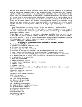 ser. Por este motivo deverás funcionar como arbitro, policial, carrasco e dispensador.
Serás o premio ou o castigo, nao so dos seres materiais, como também das entidades
espirituais, todos, com exceçáo de Nosso Pai, seráo submetidos á tua açáo. Serás visto por
muitos como um espirito rebelde, que contesta o poder de Olodumaré e, em muitos casos,
servirás de arma do homem contra ele próprio, que, associando-te ao mal, tirará partido da
ignorancia de seus semelhantes para manipulá-los e explóra-los das mais diversas formas.
Alguns dos teus fiéis, mesmo sem a plena compreensáo de tua verdadeira funçao, usaráo
teus nomes, para praticar o mal, e diversos também iráo confundir-te, com as Ajes,51
espirites femininos ligados á prática condenável da magia negra e da feitiçaria — continuou
Orumilá.
— Saberei como tratar esta gente! Ah, sem dúvida que saberei... — exclamou Exu.
— Tenho certeza de que saberás, pois es sabio em tuas molecagens. Agora, chega de
conversa. Acompanhemos a caravana, pois Odudua conta com nossa ajuda e nao podemos
faltar-lhe — concluiu Orumilá.
Tendo Ogun como batedor, a caravana prosseguia decididamente no caminho que
os conduzia ao grande destino. Oxóssi distribuía os alimentos com muita equidade e
parcimónia, e Oxum52, Orixá da beleza, abandonando seus rompantes de vaidade feminina,
cuidava da agua, economizando-a ao máximo para que nao faltasse.
A jornada era longa e o destino incerto...
Traduçáo da evocaçáo feita por Orumilá na abertura do jogo.
Ifá, eu te evoco! Oh, Orumilá!
Se vocé foi para o campo, volte para casa!
Se foi para o rio, volte para casa!
E, se estiver caçando, volte para casa!
Eu bato meu pe esquerdo no chao para que teu pe esquerdo fique junto a mim.
Eu seguro teu pe direito e, para que isto aconteça, bato meu pe direito no chao.
Eu construo uma casa ao redor de ti, para que possas construir uma casa ao meu redor.
So tu podes prover-me de muitos filhos. So tu podes conceder-me muito dinheiro!
Eu te reverencio! Eu te reverencio!
Eu me curvo diante de ti!
Eu presto reverencias á Térra.
Eu abro um caminho pelo qual o dinheiro vira a mim.
Eu refresco a térra.
Eu refresco a esteirá.
Permita-me subir e permanecer no alto, Enquanto o akokó for o maior entre as árvores.
Subir e permanecer!
Enquanto o agbe assim o permitir.
Subir e permanecer.
Enquanto o alukó me der permissáo.
Subir e permanecer!
Eu reverencio a Elegbara.
Que Ogun me dé permissáo.
Que Oxum me dé permissáo.
Salve Xangó! Salve!.
Que Obatalá me dé permissáo.
Que todos os Orixás me déem permissao.
Reís da Térra e Reis dos Céus.
Me déem seu consentimento!.
Orumilá indica o ebó.
Orumilá recebe o ebó.
Orumilá aceita o ebó!.
Eu lhes agradeço!.
 
