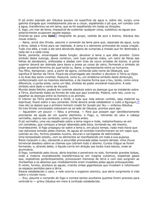 O pó preto soprado por Odudua pousou na superficie da agua e, sobre ele, surgiu urna
galinha d'angola que ¡mediatamente pós-se a ciscar, espalhando o pó que, em contato com
a agua, transformou-se em lama, que se foi espalhando em todas as direçóes.
E, logo, um mar de lama, impossível de sustentar qualquer coisa, substituiu as aguas que
anteriormente ocupavam aquele espaço.
Virando-se para uma Iabá55 integrante do grupo, vestida de azul e branco, Odudua deu
novas ordens:
— Nana, anciá dos Orixás, assume o comando da lama para que, separada da agua, surja
a térra, sólida e firme para ser habitada. A lama é o elemento primordial de nossa criaçáo.
Tudo vira déla, e tudo a ela será devolvido depois de cumprida a missáo que for destinada a
cada ser e a cada coisa.
Serás, portante, encarregada desta funçáo: devolver á lama o que déla provém. Como
símbolo desta outorga, deves construir, com tuas próprias máos, um cetro de fibras das
folhas de dendezeiro, enfeixadas e atadas com tiras de couro ornadas de búzios. A ponía
superior deverá ser dobrada para baixo e presa ao corpo do cetro, formando o símbolo do
poder ancestral feminino do qual serás tu, Nana, a representante entre os humanos.
Teu fílho, Xamponan, será, a partir de agora, conhecido pelo nome de Obaluaié, que
significa O Senhor da Térra. Ficará ele encarregado ate recolher e devolver á Térra os Ojijis
e os Aras dos seres viventes. Possuirá, como tu, um emblema-símbolo desta atribuiçáo,
confeccionado com os mesmos elementos, e da mesma forma que o teu, tendo, como única
diferencia, a ponta ereta, como um falo, símbolo do poder ancestral masculino. A este
símbolo será dado o nome de Xaxará.
Munido deste fetiche, poderá ter controle absoluto sobre as doenças que se instalaráo sobre
a Térra, dizimando todas as formas de vida que aqui existiráo. Poderá, com isto, curar ou
espalhar as doenças entre os homens e os animáis.
O interior da Térra pertencerá a Onilé, e tudo que nela estiver contido, seja material ou
espiritual, fícará sobre o seu comando. Onilé deverá ainda estabelecer o culto a Egungun,56
mas isto so depois que o primeiro homem criado for levado por Iku — ordenou Odudua.
Os tres Orixás convocados colocaram-se ao lado de Odudua, prontos para agir.
— Aguardem um pouco! — falou a princesa. — Para que possam agir satisfatoriamente
precisaráo da ajuda de um quarto elemento, o Fogo, e, retirando do saco a cabaça
vermelha, soprou seu conteúdo, como ja fizera antes.
O pó vermelho, uma vez espalhado sobre a lama negra e mole, metamorfoseou-se em
um camaleao, que começou a lançar labaredas pela boca, tornando-se, ele mesmo,
incandescente. O fogo propagou-se sobre a lama e, em pouco tempo, nada mais havia que
nao estivesse tomado pelas chamas. As aguas ali contidas transformaram-se em vapor que,
subindo ao céu, formou pesadas nuvens, escuras e carregadas de eletricidade.
Uma tempestado eclodiu, com os elementos se manifestando em toda a sua pujança.
Raios riscavam o céu, clareando a escuridáo provocada pelas nuvens densas. Uma chuva
torrencial desabou sobre as chamas que cobriam todo o abismo. Cursos d'água se foram
formando, e, através deles, o líquido corria em direçáo aos locáis mais baixos, onde se
acumulava.
O fogo, combatido pela chuva, abria brechas e penetrava no solo, formando grandes bolsas,
onde a materia incandescente transfórmava-se em magma vulcánico, expelindo gases
que, explodindo portentosamente, provocavam tremores de térra e com isso surgiram as
montanhas e os abismos que ¡mediatamente eram invadidos pelas aguas enlouquecidas.
O vento, furioso, acoitava as aguas, criando ondas gigantescas que invadiam e retomavam
os espaços perdidos para a térra.
Estava estabelecido o caos, e nele ocorria o orgasmo cósmico, que daría surgimento á vida
sobre o mundo novo.
— Exu, assume o comando do fogo e nomeia tantos auxiliares quantos forem precisos para
controlá-lo — gritou Odudua em meio á confusáo estabelecida.
 