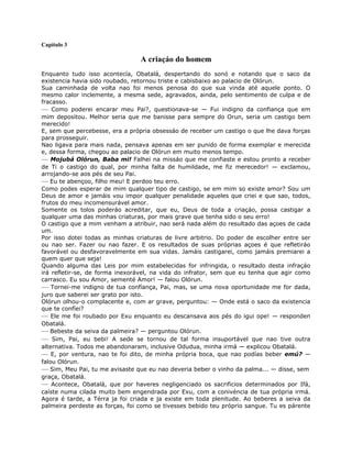 Capítulo 3
A criaçáo do homem
Enquanto tudo isso acontecía, Obatalá, despertando do sonó e notando que o saco da
existencia havia sido roubado, retornou triste e cabisbaixo ao palacio de Olórun.
Sua caminhada de volta nao foi menos penosa do que sua vinda até aquele ponto. O
mesmo calor inclemente, a mesma sede, agravados, ainda, pelo sentimento de culpa e de
fracasso.
— Como poderei encarar meu Pai?, questionava-se — Fui indigno da confiança que em
mim depositou. Melhor seria que me banisse para sempre do Orun, seria um castigo bem
merecido!
E, sem que percebesse, era a própria obsessáo de receber um castigo o que lhe dava forças
para prosseguir.
Nao ligava para mais nada, pensava apenas em ser punido de forma exemplar e merecida
e, dessa forma, chegou ao palacio de Olórun em muito menos tempo.
— Mojubá Olórun, Baba mi! Falhei na missáo que me confiaste e estou pronto a receber
de Ti o castigo do qual, por minha falta de humildade, me fiz merecedor! — exclamou,
arrojando-se aos pés de seu Pai.
— Eu te abençoo, filho meu! E perdoo teu erro.
Como podes esperar de mim qualquer tipo de castigo, se em mim so existe amor? Sou um
Deus de amor e jamáis vou impor qualquer penalidade aqueles que criei e que sao, todos,
frutos do meu incomensurável amor.
Somente os tolos poderáo acreditar, que eu, Deus de toda a criaçáo, possa castigar a
qualquer uma das minhas criaturas, por mais grave que tenha sido o seu erro!
O castigo que a mim venham a atribuir, nao será nada além do resultado das açoes de cada
um.
Por isso dotei todas as minhas criaturas de livre arbitrio. Do poder de escolher entre ser
ou nao ser. Fazer ou nao fazer. E os resultados de suas próprias açoes é que refletiráo
favorável ou desfavoravelmente em sua vidas. Jamáis castigarei, como jamáis premiarei a
quem quer que seja!
Quando alguma das Leis por mim estabelecidas for infringida, o resultado desta infraçáo
irá refletir-se, de forma inexorável, na vida do infrator, sem que eu tenha que agir como
carrasco. Eu sou Amor, sementé Amor! — falou Olórun.
— Tornei-me indigno de tua confíança, Pai, mas, se uma nova oportunidade me for dada,
juro que saberei ser grato por isto.
Olórun olhou-o complacente e, com ar grave, perguntou: — Onde está o saco da existencia
que te confíei?
— Ele me foi roubado por Exu enquanto eu descansava aos pés do igui ope! — responden
Obatalá.
— Bebeste da seiva da palmeira? — perguntou Olórun.
— Sim, Pai, eu bebi! A sede se tornou de tal forma insuportável que nao tive outra
alternativa. Todos me abandonaram, inclusive Odudua, minha irmá — explicou Obatalá.
— E, por ventura, nao te foi dito, de minha própria boca, que nao podías beber emú? —
falou Olórun.
— Sim, Meu Pai, tu me avisaste que eu nao deveria beber o vinho da palma... — disse, sem
graça, Obatalá.
— Acontece, Obatalá, que por haveres negligenciado os sacrificios determinados por Ifá,
caíste numa cilada muito bem engendrada por Exu, com a conivéncia de tua própria irmá.
Agora é tarde, a Térra ja foi criada e ja existe em toda plenitude. Ao beberes a seiva da
palmeira perdeste as forças, foi como se tivesses bebido teu próprio sangue. Tu es párente
 