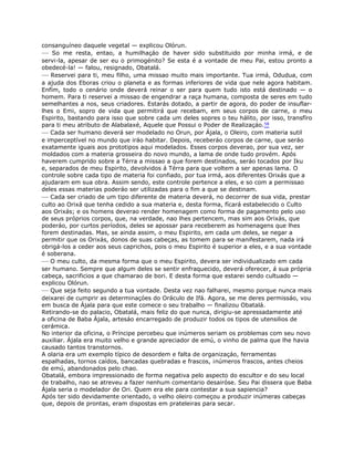 consanguíneo daquele vegetal — explicou Olórun.
— So me resta, entao, a humilhaçáo de haver sido substituido por minha irmá, e de
servi-la, apesar de ser eu o primogénito? Se esta é a vontade de meu Pai, estou pronto a
obedecé-la! — falou, resignado, Obatalá.
— Reservei para ti, meu filho, uma missao muito mais importante. Tua irmá, Odudua, com
a ajuda dos Eboras criou o planeta e as formas inferiores de vida que nele agora habitam.
Enfím, todo o cenário onde deverá reinar o ser para quem tudo isto está destinado — o
homem. Para ti reservei a missao de engendrar a raça humana, composta de seres em tudo
semelhantes a nos, seus criadores. Estarás dotado, a partir de agora, do poder de insuflar-
lhes o Emi, sopro de vida que permitirá que recebam, em seus corpos de carne, o meu
Espirito, bastando para isso que sobre cada um deles sopres o teu hálito, por isso, transfíro
para ti meu atributo de Alabalaxé, Aquele que Possui o Poder de Realizaçáo.58
— Cada ser humano deverá ser modelado no Orun, por Ájala, o Oleiro, com materia sutil
e imperceptível no mundo que iráo habitar. Depois, receberáo corpos de carne, que seráo
exatamente iguais aos prototipos aqui modelados. Esses corpos deverao, por sua vez, ser
moldados com a materia grosseira do novo mundo, a lama de onde tudo provém. Após
haverem cumprido sobre a Térra a missao a que forem destinados, seráo tocados por Iku
e, separados de meu Espirito, devolvidos á Térra para que voltem a ser apenas lama. O
controle sobre cada tipo de materia foi confiado, por tua irmá, aos diferentes Orixás que a
ajudaram em sua obra. Assim sendo, este controle pertence a eles, e so com a permissao
deles essas materias poderáo ser utilizadas para o fim a que se destinam.
— Cada ser criado de um tipo diferente de materia deverá, no decorrer de sua vida, prestar
culto ao Orixá que tenha cedido a sua materia e, desta forma, fícará estabelecido o Culto
aos Orixás; e os homens deverao render homenagem como forma de pagamento pelo uso
de seus próprios corpos, que, na verdade, nao lhes pertencem, mas sim aos Orixás, que
poderáo, por curtos períodos, deles se apossar para receberem as homenagens que lhes
forem destinadas. Mas, se ainda assim, o meu Espirito, em cada um deles, se negar a
permitir que os Orixás, donos de suas cabeças, as tomem para se manifestarem, nada irá
obrigá-los a ceder aos seus caprichos, pois o meu Espirito é superior a eles, e a sua vontade
é soberana.
— O meu culto, da mesma forma que o meu Espirito, devera ser individualizado em cada
ser humano. Sempre que algum deles se sentir enfraquecido, deverá oferecer, á sua própria
cabeça, sacrificios a que chamarao de bori. E desta forma que estarei sendo cultuado —
explicou Olórun.
— Que seja feito segundo a tua vontade. Desta vez nao falharei, mesmo porque nunca mais
deixarei de cumprir as determinaçóes do Oráculo de Ifá. Agora, se me deres permissáo, vou
em busca de Ájala para que este comece o seu trabalho — finalizou Obatalá.
Retirando-se do palacio, Obatalá, mais feliz do que nunca, dirigiu-se apressadamente até
a oficina de Baba Ájala, artesáo encarregado de produzir todos os tipos de utensilios de
cerámica.
No interior da oficina, o Príncipe percebeu que inúmeros seriam os problemas com seu novo
auxiliar. Ájala era muito velho e grande apreciador de emú, o vinho de palma que lhe havia
causado tantos transtornos.
A olaria era um exemplo típico de desordem e falta de organizaçáo, ferramentas
espalhadas, tornos caídos, bancadas quebradas e frascos, ¡números frascos, antes cheios
de emú, abandonados pelo chao.
Obatalá, embora impressionado de forma negativa pelo aspecto do escultor e do seu local
de trabalho, nao se atreveu a fazer nenhum comentario desairóse. Seu Pai dissera que Baba
Ájala seria o modelador de Ori. Quem era ele para contestar a sua sapiencia?
Após ter sido devidamente orientado, o velho oleiro começou a produzir inúmeras cabeças
que, depois de prontas, eram dispostas em prateleiras para secar.
 