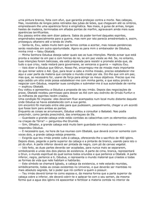 urna pintura branca, feita com efun, que garantía proteçao contra a morte. Nas cabeças,
filas, revestidos de longos pelos retirados das jubas de leóes, que chegavam até os ombros,
emprestavam-lhe uma aparéncia feroz e enigmática. Nas maos, á guisa de armas, longas
hastes de madeira, terminadas em afiadas pontas de marfim, agravavam ainda mais suas
aparéncias terrifícantes.
Exu passou entre eles sem dizer palavra. Sabia do poder terrível daqueles espirites,
engendrados especialmente para a guerra, mas nem por isto parecía amedrentado e, assim,
prosseguiu altaneiro até a tenda do chefe.
— Senta-te, Exu, sabes muito bem que temos contas a acertar, mas nossas pendencias
seráo resolvidas em outra oportunidade. Agora es para mim o embaixador de Odudua,
minha irmá — falou Obatalá.
— Minha Senhora Odudua deseja saber quais sao as tuas intençóes. Manda avisar que está
pronta a receber-te em paz e com honras de rei, se em paz vieste ao Aié. Se, no entanto,
tuas intençóes forem belicosas, ela está preparada para resistir e promete ainda que, de
tudo o que criou, nada restará para governares, se venceros a guerra — replicou Exu.
— Vais dizer a Odudua que Olórun, Nosso Pai, encarregou-me de missáo mais importante
do que reinar sobre o Aié. Que, para levar a cabo a minha missáo, preciso estabelecer-me
aqui e usar parte da materia que compóe o mundo criado por ela. Diz-lhe que vim em paz,
mas que, se necessário for, usarei de força para atingir os meus objetivos. Preciso que me
seja cedido um sitio onde possa estabelecer-me com minha gente, e que estou pronto a
negociar com Odudua, respeitar suas condiçóes e submeter-me á sua autoridade de rainha
— explicou Obatalá.
Exu voltou e apresentou a Odudua a proposta de seu irmáo. Depois das negociaçóes de
praxe, Obatalá recebeu permissao para descer ao Aié com seu exército de Orixás Funfun e
os milhares de espirites recém criados.
Uma condiçáo fói imposta: eles deveriam fícar acampados num local muito distante daquele
onde Odudua se havia estabelecido com a sua gente.
Um encontró fói marcado entre eles para que pudessem, pessoalmente, chegar a um acordó
que fosse bom para ambas as partes.
Enquanto as coisas se arrumavam, Odudua voltou a consultar o Babalaó. Nao podía
prescindir, como jamáis prescindirá, das orientaçoes de Ifa.
— Guardaste a grande cabaça onde estáo contidas as cabacinhas com os elementos usados
na criaçao da Térra? — perguntou-lhe Orumilá.
— Sim, Olhador, a grande cabaça está muito bem guardada em meus aposentos —
respondeu Odudua.
— E necessário que, na hora de tua reuniao com Obatalá, que deverá ocorrer somente com
voces dois, a grande cabaça esteja presente.
— Exigirás que teu irmáo preste culto á cabaça, oferecendo-lhe o sacrificio de 400 igbins.
Depois disso, pegarás a parte superior da cabaça e a pintarás de branco, usando para isto o
pó do efun. A parte inferior deverá ser pintada de negro, com pó de carvao vegetal.
— Isto feito, as duas partes deveráo ser acopladas, para nunca mais se separarem,
simbolizando a uniáo dos dois planos de existencia. A parte de cima, branca, representará
o Orun, o mundo espiritual do qual somos todos oriundos e que pertence a Obatalá. A parte
inferior, negra, pertence a ti, Odudua, e representa o mundo material que criastes e todas
as formas de vida que nele habitam e habitaráo.
— Este símbolo se chamará Igbadu, a cabaça da existencia, e nele estaráo reunidas,
simbólicamente, todas as coisas existentes no Universo, e que deveráo ser mantidas no
mais absoluto segredo, tal o poder que irá conferir a quem o possuir.
— Teu irmáo deverá tomar-te como esposa e, da mesma forma que a parte superior da
cabaça cobre a inferior, ele deverá cobrir-te e aplacar-te com o seu semen, da mesma
forma que a agua dos igbins irá apascentar e fertilizar a materia contida no interior da
 