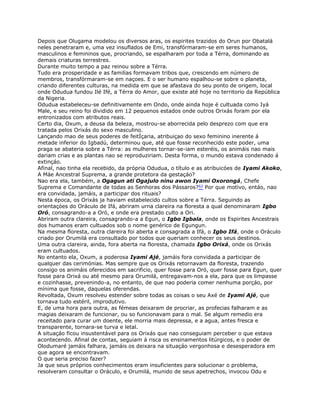 Depois que Olugama modelou os diversos aras, os espirites trazidos do Orun por Obatalá
neles penetraram e, uma vez insuflados de Emi, transfórmaram-se em seres humanos,
masculinos e femininos que, procriando, se espalharam por toda a Térra, dominando as
demais criaturas terrestres.
Durante muito tempo a paz reinou sobre a Térra.
Tudo era prosperidade e as familias formavam tribos que, crescendo em número de
membros, transfórmaram-se em naçoes. E o ser humano espalhou-se sobre o planeta,
criando diferentes culturas, na medida em que se afastava do seu ponto de origem, local
onde Odudua fundou Ilé Ifé, a Térra do Amor, que existe até hoje no territorio da República
da Nigeria.
Odudua estabeleceu-se definitivamente em Ondo, onde ainda hoje é cultuada como Iyá
Male, e seu reino foi dividido em 12 pequenos estados onde outros Orixás foram por ela
entronizados com atributos reais.
Certo dia, Oxum, a deusa da beleza, mostrou-se aborrecida pelo desprezo com que era
tratada pelos Orixás do sexo masculino.
Lançando mao de seus poderes de feitÍçaria, atribuiçao do sexo feminino inerente á
metade inferior do Igbadú, determinou que, até que fosse reconhecido este poder, uma
praga se abateria sobre a Térra: as mulheres tornar-se-iam esteréis, os animáis nao mais
dariam crias e as plantas nao se reproduziriam. Desta forma, o mundo estava condenado á
extinçáo.
Afinal, nao tinha ela recebido, da própria Odudua, o título e as atribuicóes de Iyami Akoko,
A Máe Ancestral Suprema, a grande protetora da gestaçáo?
Nao era ela, também, a Ogagun ati Ogajulo ninu awon Iyami Oxorongá, Chefe
Suprema e Comandante de todas as Senhoras dos Pássaros?62 Por que motivo, entáo, nao
era convidada, jamáis, a participar dos rituais?
Nesta época, os Orixás ja haviam estabelecido cultos sobre a Térra. Seguindo as
orientaçóes do Oráculo de Ifá, abriram urna clareira na floresta a qual denominaram Igbo
Oró, consagrando-a a Oró, e onde era prestado culto a Ori.
Abriram outra clareira, consagrando-a a Egun, o Igbo Igbala, onde os Espirites Ancestrais
dos humanos eram cultuados sob o nome genérico de Egungun.
Na mesma floresta, outra clareira foi aberta e consagrada a Ifá, o Igbo Ifá, onde o Oráculo
criado por Orumilá era consultado por todos que queriam conhecer os seus destinos.
Uma outra clareira, ainda, fora aberta na floresta, chamada Igbo Orixá, onde os Orixás
eram cultuados.
No entanto ela, Oxum, a poderosa Iyami Ajé, jamáis fora convidada a participar de
qualquer das cerimónias. Mas sempre que os Orixás retornavam da floresta, trazendo
consigo os animáis oferecidos em sacrificio, quer fosse para Oró, quer fosse para Egun, quer
fosse para Orixá ou até mesmo para Orumilá, entregavam-nos a ela, para que os limpasse
e cozinhasse, prevenindo-a, no entanto, de que nao poderia comer nenhuma porçáo, por
mínima que fosse, daquelas oferendas.
Revoltada, Oxum resolveu estender sobre todas as coisas o seu Axé de Iyami Ajé, que
tornava tudo estéril, improdutivo.
E, de uma hora para outra, as fémeas deixaram de procriar, as profecias falharam e as
magias deixaram de funcionar, ou so funcionavam para o mal. Se algum remedio era
receitado para curar um doente, ele morria mais depressa, e a agua, antes fresca e
transparente, tornara-se turva e letal.
A situaçáo ficou insustentável para os Orixás que nao conseguiam perceber o que estava
acontecendo. Afinal de contas, seguiam á risca os ensinamentos litúrgicos, e o poder de
Olodumaré jamáis falhara, jamáis os deixara na situaçáo vergonhosa e desesperadora em
que agora se encontravam.
O que seria preciso fazer?
Ja que seus próprios conhecimentos eram insuficientes para solucionar o problema,
resolveram consultar o Oráculo, e Orumilá, munido de seus apetrechos, invocou Odu e
 