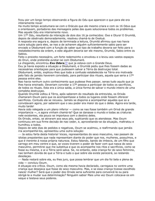 ficou por um longo tempo observando a figura do Odu que aparecen e que para ele era
inteiramente nova!
Ha muito tempo acostumara-se com o Oráculo que ele mesmo criara e com os 16 Odus que
o orientavam, portadores das mensagens pelas das quais solucionava todos os problemas.
Mas aquele Odu era inteiramente novo.
Um 17° Odu, resultante da interaçáo de dois dos 16 ja conhecidos: Oxe e Otura! E Orumilá,
depois de obsérvalo demoradamente, resolveu chamá-lo de Oxetuá.
A resposta era segura e, depois de terminada a leitura, Orumilá afirmou que nao havia
outra soluçáo para eles, se nao a de acharem alguém suficientemente sabio para ser
enviado a Olodumaré com a funçáo de saber que tipo de trabalho deveria ser feito para o
restabelecimento da ordem, e este alguém deveria ser ele mesmo, Orumilá, Sabio entre os
Sabios.
Feito o preceito necessário, um forte redemoinho o envolveu e o levou aos vastos espaços
do Orun, onde pretendía avistar-se com Olodumaré.
La chegando, encontrou Exu Odara,63 que ja estava com o Grande Deus.
Exu ja havia exposto a situaçáo a Olodumaré, e Orumilá pediu que lhes fossem dadas as
necessárias orientaçoes para que pudessem salvar a Térra da destruiçao total.
Olodumaré, entáo, explicou-lhes que toda a confusáo estabelecida na Térra era motivada
pelo fato de jamáis haverem convidado, para participar dos rituais, aquela que seria a 17º
pessoa entre eles.
Nao havia nenhum outro conhecimento que pudesse lhes passar, senao tudo aquilo que ja
lhes havia ensinado. Deveriam convidar a 17º pessoa a participar de todos os sacrificios,
de todos os rituais. Esta era a única saída, a única forma de salvar o mundo inteiro de uma
completa destruiçao.
Quando Orumilá voltou á Térra, após saberem do resultado da entrevista, os Orixás
chamaram Oxum para que os acompanhasse a todos os lugares onde fossem oferecer
sacrificios. Contudo ela se recusou. Jamáis se disponia a acompanhar aqueles que so a
convidavam agora, por saberem que o seu poder era maior do que o deles. Agora era tarde,
muito tarde!
Havia sido relegada a um plano inferior — como se nao fosse também um Orixá de grande
importancia —, e agora vinham chamá-la? Que se danasse o mundo e todas as criaturas
nele existentes, ela pouco se importava com o destino deles.
Os Orixás, entao, se atiraram aos seus pés, suplicando que os atendesse. Mas Oxum
continuou em sua firme decisáo de nao ceder, e, aproveitando-se da situaçáo, maltratou e
humilhou a todos.
Depois de sete dias de pedidos e negativas, Oxum se acalmou, e reafirmando que jamáis
iria acompanhá-los, apresentou uma outra soluçáo:
— Ja estou farta desta historia! Voces, representantes do sexo masculino, nao passam de
idiotas prepotentes que nada representam diante do poder que nos, muiheres, possuímos, e
que é inerente á nossa própria natureza. Estou falando, bando de imbecis, de um fílho que
carrego em meu ventre e que, se voces tiverem o poder de fazer com que nasca do sexo
masculino, permitirei que me substitua e que os acompanhe nos ritos e sacrificios, como se
fosse eu mesma, e ai a Térra será salva. Se, no entanto, esta criança for do sexo feminino,
nao tenham dúvida de que a Térra e tudo o que sobre ela existe perecerá, so restando
desolaçao.
— Nada restará sobre ela, eu lhes juro, que possa lembrar que um dia foi bela e plena de
vida — concluiu Oxum.
A situaçao era crítica. Oxum, como ela mesma havia declarado, carregava no ventre uma
criança que desejava que fosse do sexo masculino. Mas, e se essa criança tivesse escolhido
nascer mulher? Será que o poder dos Orixás seria suficiente para convencé-la ou para
obrigá-la a mudar sua determinaçáo? Ninguém sabia! Mais uma vez Oxum colocava-os em
xeque e testava seus poderes.
 