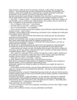Antes de partir, o filho de Oxum foi consultar o Oráculo, e dele recebeu as seguintes
ordens: — Uma oferenda deve ser feita, composta de seis pombos, seis galinhas e seis
centavos, antes de tua partida para o poderoso Orun. Quando fores fazer a oferenda,
encontrarás, no teu caminho, uma ancia, á qual deves fazer o bem.
Quando o jovem partiu para entregar a oferenda a Exu, encontrou no caminho uma velha,
que ja existia desde o tempo em que os primeiros seres humanos surgiram na Térra.
— Akin Oxó! — chamou a velha. — A casa de quem tu pretendes ir hoje? Ouvi rumores, na
casa de Olófin, que os 16 Odus mais velhos tentaram, sem sucesso, levar um sacrificio ao
Orun. É chegada a tua vez de tentar a mesma coisa?
— Sim, é chegada a minha vez! — disse Oxetuá.
— Comeste alguma coisa hoje? —perguntou a velha.
— Sim, eu ja me alimente! — ele respondeu.
— Pois eu, ja faz tres dias que nao tomo qualquer tipo de alimento. Nao tenho dinheiro para
comprar comida — disse a velha.
Condoído, o jovem pegou os seis centavos que iria oferecer a Exu, entregou-os á velha para
que pudesse comprar alimentos.
— Adukpé ó! Agora volta ao local de onde vieste e diz a todos que nao irás hoje porque
achas que nao é conveniente.
Amanhá, de manhá bem cedo, carrega a oferenda de Olodumaré. Nao deves comer nada.
Nem sequer podes beber agua antes de chegares as portas do Orun.
Todos os que te precederam comeram a comida da Térra antes de partir e, por isto, as
portas lhes foram fechadas — concluiu.
E, dizendo isto, a velha desapareceu da mesma forma que aparecerá, misteriosamente.
No mesmo dia, Oxetuá foi ao encontró de Exu para perguntar-lhe como deveria agir.
— Jamáis pensei que viesses me pedir orientaçóes antes de partir! Mas tenha a certeza de
uma coisa, isto tem que acabar e hoje eles váo te abrir as portas! Comeste algum alimento
ou bebeste alguma coisa? — perguntou Exu.
— Nao, nada comi, nada bebi! Ontem, quando me propunha a seguir viagem, deparei com
uma velha que me aconselhou a adiar para hoje a minha missao, e para que fosse bem-
sucedido, deveria manter o mais absoluto jejum — respondeu Oxetuá.
— Muito bem, se é assim, irei contigo — disse Exu.
E, entáo, Oxetuá e Exu partiram juntos, rumo aos portoes do Orun.
Qual nao foi a surpresa de ambos quando, ali chegando, constataram que os portóes ja
estavam abertos, como se estivessem esperando por eles!
Apressados, seguiram em direçáo ao palacio de Olodumaré que, depois de examinar a
oferenda, disse:
— Voces sabem me dizer qual foi o dia que choveu pela última vez na Térra? Gostaria de
saber se o mundo ja nao foi completamente destruido... Que tipo de vida ainda pode ser
encontrado por la?
Se querem preservar o mundo é indispensável que seja criado um culto por meio do qual os
homens restituam parte de tudo o que consomem para seu próprio sustento e sobrevivencia
em forma de sacrificios.
O alimento que digerem, a agua que bebem, o ar que respiram, tudo deve ser restituido
ritualisticamente, representado por pequenas porçóes. Em cada uma destas porçóes me
farei presente, pois elas, como tudo o mais, sao parte de mim mesmo — disse Olodumaré.
— Como parte de ti? — perguntou o mais novo Odu.
Podes desvendar-nos este misterio?
— Eu sou o sacrificio e o ritual. Sou a oferenda, os canticos e as ervas. Sou o fogo e a agua.
Sou o ar e sou a térra.
Eu sou o Pai e a Máe do Universo. Sou seu sustentador e purificador.
 