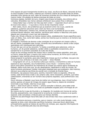 Uma especie de gaze transparente encobria seu corpo, escultura de ébano, deixando de fora
os seios túrgidos e bem feitos, cobertos por inúmeros colares de grandes bolas de ámbar,
amarelas como gemas de ovos, além de inúmeras correntes de ouro cheias de berloques do
mesmo metal, incrustados de pedras preciosas de todas as cores.
Inúmeras argolas, também de ouro, cingiam seus braços torneados, dos ombros até os
cotovelos. Braceletes nao menos valiosos enfeitavam seus pulsos finos e delicados.
— Hekpa Baba! Que o Senhor da Vida seja bem-vindo! — responden Oxum sem se mexer
do local onde estava. — A que devo a honra de táo importante visita?
— Bem sabes, Oxum, dos problemas que ja existiram entre nos e que, usando de
sabedoria, pudemos solucionar para o bem da Térra e da humanidade.
Nosso Pai, Olodumaré, orientou-nos, através de Oxetuá, no sentido de que os seres
humanos devem oferecer, eles mesmos, sacrificios para restituir a Natureza uma parte
daquilo que consomem e que é por ela produzido.
Todos nos, Orixás e Eboras, ja criamos nossos cultos, estabelecendo rituais específicos para
cada um deles, mas, como bem sabes, somos nos mesmos que os criamos e os homens nao
tém acesso a eles.
É chegado o momento de darmos a eles condiçóes de se iniciarem em nossos cultos e,
daí por diante, propágalos pelo mundo, iniciando seus semelhantes e dando a eles cargos
sacerdotais com hierarquias bem definidas.
Foi por isto que vim ao teu encontró. Tu fostes a escolhida para selecionar, entre os
humanos, um de grande sabedoria, caráter sólido e qualidades excepcionais, para
transformá-lo no primeiro sacerdote do Culto dos Orixás.
Ficará ao teu encargo ensinar-lhe nossos ritos e confíar-lhe nossos segredos, para que,
no futuro, possa ele fazer o mesmo com outros seres humanos, de forma que o culto se
propague e seja mantido através dos tempos.
Deves preparar-te portante, para esta importante missao que te é confiada. Usa para isto
de todos os teus atributos e de todo o teu poder — disse Obatalá.
— Congregarei em um so, os diversos cultos que criamos, e transmitirei a este ser humano
especial os seus segredos, seus fundamentos e seus rituais — exclamou Oxum.
Oxum tinha plena consciéncia da importancia da missáo que estava agora recebendo de
Obatalá. Sabia muito bem que, do seu desempenho, dependería a sorte do mundo. Os
seres humanos precisavam receber instruçóes religiosas para que pudessem, eles mesmos,
oferecer seus próprios sacrificios de acordó com a vontade do Grande Deus.
Entretanto, nao possuía meios para, sozinha, transmitir todos os segredos. Afinal de
contas, cada Orixá havia criado o seu próprio culto. Seria necessário, portante, que todos
colaborassem, ensinando ao ser humano seus próprios segredos, suas preferencias e seu
rituais.
Oxum ofereceu a Obatalá o que havia de melhor em sua dispensa, mas o Orixá Funfun
aceitou apenas um pouco de mingau de acaçá e agua fresca e, depois de considerar
encerrada a sua missáo, retornou á sua casa.
Agora — disse Oxum para si mesma — preciso consultar o Oráculo, para saber onde
irei encontrar um ser humano com todas as qualidades exigidas para a formaçáo de um
sacerdote.
No mesmo dia foi á casa de Orumilá e, la chegando, foi recebida com honras de rainha.
Orumilá, pessoalmente, veio recepcioná-la na porta da vivenda e conduziu-a ao quarto
especial, onde consultava o Oráculo para sua imensa clientela.
O dominio da adivinhaçáo havia feito dele um dos Orixás mais ricos e poderosos sobre a
Térra.
Possuía inúmeros escravos e mantinha, para si mesmo, um culto muito fechado, onde,
segundo se dizia, eram oferecidos sacrificios humanos, coisa que Oxum abominava,
principalmente quando se tratava do sacrificio de crianças, que, segundo informaçóes de
Exu, eram as preferidas pelo deus da adivinhaçáo.
 