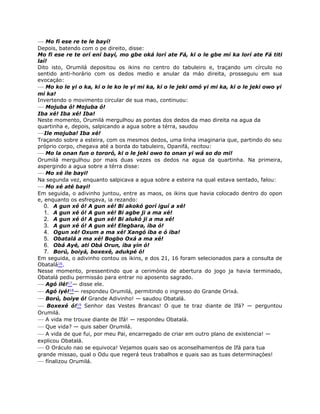 — Mo fi ese re te le bayí!
Depois, batendo com o pe direito, disse:
Mo fi ese re te orí ení bayí, mo gbe oká lorí ate Fá, ki o le gbe mi ka lorí ate Fá titi
laí!
Dito isto, Orumilá depositou os ikins no centro do tabuleiro e, traçando um círculo no
sentido anti-horário com os dedos medio e anular da máo direita, prosseguiu em sua
evocaçáo:
— Mo ko le yi o ka, ki o le ko le yi mi ka, ki o le jeki omó yi mi ka, ki o le jeki owo yi
mi ka!
Invertendo o movimento circular de sua mao, continuou:
— Mojuba ó! Mojuba ó!
Iba xé! Iba xé! Iba!
Neste momento, Orumilá mergulhou as pontas dos dedos da mao direita na agua da
quartinha e, depois, salpicando a agua sobre a térra, saudou
—Ile mojuba! Iba xé!
Traçando sobre a esteira, com os mesmos dedos, uma linha imaginaria que, partindo do seu
próprio corpo, chegava até a borda do tabuleiro, Opanifá, recitou:
— Mo la onan fun o tororó, ki o le jeki owo to onan yi wá so do mi!
Orumilá mergulhou por mais duas vezes os dedos na agua da quartinha. Na primeira,
aspergindo a agua sobre a térra disse:
— Mo xé ile bayi!
Na segunda vez, enquanto salpicava a agua sobre a esteira na qual estava sentado, falou:
— Mo xé até bayi!
Em seguida, o adivinho juntou, entre as maos, os ikins que havia colocado dentro do opon
e, enquanto os esfregava, ia rezando:
0. A gun xé ó! A gun xé! Bi akokó gorí iguí a xé!
1. A gun xé ó! A gun xé! Bi agbe ji a ma xé!
2. A gun xé ó! A gun xé! Bi alukó ji a ma xé!
3. A gun xé ó! A gun xé! Elegbara, iba ó!
4. Ogun xé! Oxum a ma xé! Xangó iba e ó iba!
5. Obatalá a ma xé! Bogbo Oxá a ma xé!
6. Obá Ayé, ati Obá Orun, iba yin ó!
7. Ború, boiyá, boxexé, adukpé ó!
Em seguida, o adivinho contou os ikins, e dos 21, 16 foram selecionados para a consulta de
Obatalá16.
Nesse momento, pressentindo que a cerimónia de abertura do jogo ja havia terminado,
Obatalá pediu permissáo para entrar no aposento sagrado.
— Agó ilé!17— disse ele.
— Agó iyé!18— respondeu Orumilá, permitindo o ingresso do Grande Orixá.
— Ború, boiye ó! Grande Adivinho! — saudou Obatalá.
— Boxexé ó!19 Senhor das Vestes Brancas! O que te traz diante de Ifá? — perguntou
Orumilá.
— A vida me trouxe diante de Ifá! — respondeu Obatalá.
— Que vida? — quis saber Orumilá.
— A vida de que fui, por meu Pai, encarregado de criar em outro plano de existencia! —
explicou Obatalá.
— O Oráculo nao se equivoca! Vejamos quais sao os aconselhamentos de Ifá para tua
grande missao, qual o Odu que regerá teus trabalhos e quais sao as tuas determinaçóes!
— fínalizou Orumilá.
 