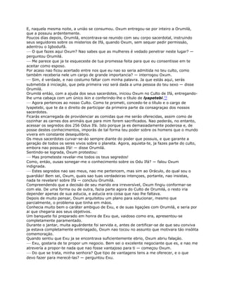 E, naquela mesma noite, a uniáo se consumou. Oxum entregou-se por inteiro a Orumilá,
que a possuiu ardentemente.
Poucos días depois, Orumilá, encontrava-se reunido com seu corpo sacerdotal, instruindo
seus seguidores sobre os misterios de Ifá, quando Oxum, sem sequer pedir permissáo,
adentrou o Igboduifá.
— O que fazes aqui Oxum? Nao sabes que as mulheres é vedado penetrar neste lugar? —
perguntou Orumilá.
— Me parece que ja te esqueceste de tua promessa feita para que eu consentisse em te
aceitar como esposo.
Por acaso nao ficou acertado entre nos que eu nao so seria admitida no teu culto, como
também receberia nele um cargo de grande importancia? — interrogou Oxum.
— Sim, é verdade, e nao costumo faltar com minha palavra. Ja que estás aqui, serás
submetida á iniciaçáo, que pela primeira vez será dada a uma pessoa do teu sexo — disse
Orumilá.
Orumilá entáo, com a ajuda dos seus sacerdotes, iniciou Oxum no Culto de Ifá, entregando-
lhe urna cabaça com um único ikin e conferindo-lhe o título de lyapetebi.72
— Agora pertences ao nosso Culto. Como te prometi, concedo-te o título e o cargo de
lyapetebi, que te da o direito de participar da primeira parte da consagraçao dos nossos
sacerdotes.
Ficarás encarregada de providenciar as comidas que me seráo oferecidas, assim como de
cozinhar as carnes dos animáis que para mim forem sacrificados. Nao pederás, no entanto,
acessar os segredos dos 256 Odus Ifá. Isto porque ja es demasiadamente poderosa e, de
posse destes conhecimentos, imporás de tal forma teu poder sobre os homens que o mundo
vivera em constante desequilibrio.
Os meus sacerdotes curvar-se-áo sempre diante do poder que possuis, e que garante a
geraçáo de todos os seres vivos sobre o planeta. Agora, aquieta-te, ja fazes parte do culto,
embora nao possuas Ifá! — disse Orumilá.
Sentindo-se lograda, Oxum protestou:
— Mas prometeste revelar-me todos os teus segredos!
Como, entáo, ousas sonegar-me o conhecimento sobre os Odu Ifá? — falou Oxum
indignada.
— Estes segredos nao sao meus, nao me pertencem, mas sim ao Oráculo, do qual sou o
guardiáo! Bem sei, Oxum, quais sao tuas verdadeiras intençoes, portante, nao insistas,
nada te revelare! sobre Ifá — concluiu Orumilá.
Compreendendo que a decisáo de seu marido era irreversível, Oxum fingiu conformar-se
com ela. De uma forma ou de outra, fazia parte agora do Culto de Orumilá, o resto iria
depender apenas de sua astucia, e astucia era coisa que nao lhe faltava.
Depois de muito pensar, Oxum arquitetou um plano para solucionar, mesmo que
parcialmente, o problema que tinha em máos.
Conhecia muito bem o caráter ambiguo de Exu, e de suas ligaçóes com Orumilá, e seria por
ai que chegaria aos seus objetivos.
Um banquete foi preparado em honra de Exu que, vaidoso como era, apresentou-se
completamente paramentado.
Durante o jantar, muita aguárdente foi servida e, antes de certificar-se de que seu conviva
ja estava completamente embriagado, Oxum nao tocou no assunto que motivara táo insólita
comemoraçáo.
Quando sentiu que Exu ja se encontrava suficientemente ebrio, Oxum abriu falaçáo.
— Exu, gostaria de te propor um negocio. Bem sei o excelente negociante que es, e nao me
atrevería a propor-te nada que nao fosse vantajoso para ti — começou Oxum.
— Do que se trata, minha senhora? Que tipo de vantagens tens a me oferecer, e o que
devo fazer para merecé-las? — perguntou Exu.
 