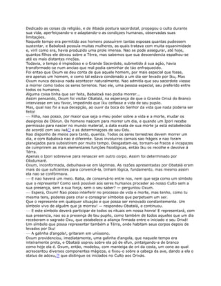 Dedicado as coisas da religiáo, e de ilibada postura sacerdotal, propagou o culto durante
sua vida, aperfeiçoando-o e adaptando-o as condiçoes humanas, observadas suas
limitaçóes.
Naquele tempo era permitido aos homens possuírem tantas esposas quantas pudessem
sustentar, e Babaloxá possuía muitas mulheres, as quais tratava com muita equanimidade
e, viril como era, havia produzido uma prole imensa. Nao se pode assegurar, até hoje,
quantos fílhos ele deixou sobre a Térra, mas sabemos que sua descendencia espalhou-se
até os mais distantes rincóes.
Todavia, o tempo é impiedoso e o Grande Sacerdote, submetido á sua açáo, havia
transformado-se num anciao que mal podia caminhar de táo enfraquecido.
Foi entao que Oxum se deu conta de que aquele homem, por mais especial que fosse,
era apenas um homem, e como tal estava condenado a um dia ser levado por Iku, Mas
Oxum nunca deixava nada acontecer naturalmente. Nao admitía que seu sacerdote viesse
a morrer como todos os seres terrenos. Nao ele, uma pessoa especial, seu preferido entre
todos os humanos.
Alguma coisa tinha que ser feita, Babaloxá nao podia morrer...
Assim pensando, Oxum foi visitar Obatalá, na esperança de que o Grande Orixá do Branco
interviesse em seu favor, impedindo que Iku ceifasse a vida de seu pupilo.
Mas, qual nao foi a sua decepçáo, ao ouvir da boca do Senhor da vida que nada poderia ser
feito!
— Filha, nao posso, por maior que seja o meu poder sobre a vida e a morte, mudar os
designios de Olórun. Os homens nascem para morrer um dia, e quando um Ipori recebe
permissáo para nascer no mundo material, a data exata de sua morte ja está estabelecida
de acordó com seu iwá73 e as determinaçoes de seu Odu.
Nao disponho de meios para tanto, querida. Todos os seres terrestres devem morrer um
dia, e com Babaloxá nao é diferente. Seus involucros carnais sao frágeis e nao foram
planejados para subsistirem por muito tempo. Desgastam-se, tornam-se fracos e incapazes
de cumprirem as mais elementares funçóes fisiológicas, entáo Iku os recolhe e devolve á
Térra.
Apenas o Ipori sobrevive para renascer em outro corpo. Assim foi determinado por
Olodumaré.
Oxum, inconformada, debuihava-se em lágrimas. As razóes apresentadas por Obatalá eram
mais do que suficientes para convencé-la, tinham lógica, fundamento, mas mesmo assim
ela nao se confórmava.
— E nao haverá um meio. Baba, de conservá-lo entre nos, nem que seja como um símbolo
que o represente? Como será possível aos seres humanos proceder ao nosso Culto sem a
sua presença, sem a sua força, sem o seu saber? — perguntou Oxum.
— Espera, Oxum! Nao posso interferir no processo de vida e morte, mas tenho, como tu
mesma tens, poderes para criar e consagrar símbolos que perpetuem um ser.
Que o represente em qualquer situaçáo e que possa ser renovado constantemente. Um
símbolo vivo de alguém que ja morreu! — respondeu Obatalá, e continuou.
— E este símbolo deverá participar de todos os rituais em nossa honra! E representará, com
sua presencia, nao so a presença de teu pupilo, como também de todos aqueles que um dia
receberam o sagrado Oxu, que estabelece a aliança firmada entre o iniciado e seu Orixá!
Um símbolo que possa representar também a Térra, onde habitam seus corpos depois de
levados por Iku!
— A galinha d'angola!, gritaram em uníssono.
Oxum providenciou, imediatamente, uma galinha d'angola, que naquele tempo era
inteiramente preta, e Obatalá soprou sobre ela pó de efun, pintalgando-a de branco
como hoje ela é. Oxum, entáo, modelou, com manteiga de ori da costa, um cone ao qual
acrescentou diversos componentes mágicos, e fixou-o sobre a cabeça da ave, dando a ela o
status de adoxu,74 que distingue os iniciados no Culto aos Orixás.
 