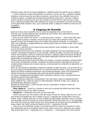 Naquele mesmo dia Iku foi buscar Babaloxá, e Obatalá sentenciou diante do seu cadáver:
— A partir deste dia, serás representado, em todos os rituais, por Etu, a galinha d'angola.
Qualquer ritual em que ela nao estiver presente, nao será por nos validado. Esta ave é,
a partir de agora, o símbolo dos iniciados do qual foste o precursor e, por isto, nascerá
provida de Oxu e da pintura de efun que é feita em minha honra! E por isto que, ainda
hoje, a galinha d'angola debe estar presente em todas as cerimónias em honra aos Orixás,
e uma parte déla compóe o Oxu, que é colocado sobre a cabeça do neófito na hora de sua
iniciaçáo75.
Capítulo 5
A vingança de Orumilá
Quem nao fiçou muito satisfeito com o roubo dos segredos dos 16 Odu Meji foi
Orumilá, que, embora sabendo das intençóes de sua mulher, ficou estarrecido ao tomar
conhecimento da participaçáo de Exu.
—Isto é que da confiar nos outros! — exclamava para si mesmo. — Mas é bem feito para
mim! Quando é preciso consultar o Oráculo para os outros estou sempre pronto, mas
quando se trata de consultá-lo para mim mesmo fico adiando, adiando, e o resultado é
esse: sou enganado e roubado dentro de minha própria casa por minha mulher com a ajuda
do meu maior amigo!
Enfurecido, o adivinho foi em busca de Exu para dizerlhe umas verdades e, quem sabe,
puni-lo de forma exemplar.
A residencia de Exu era muito modesta, em nada condizente com sua importancia e sua
riqueza. Uma pequena tapera de um so cómodo, coberta de palha, lhe servia de abrigo. No
interior da choupana, inúmeros vasilhames de barro, cabaças, galhos de árvores litúrgicas,
penas e peles de animáis podiam ser encontrados espalhados pelo piso de térra batida ou
pendurados nas paredes de argila seca.
Presos á porta de troncos finos amarrados com embira, ¡números amuletos confeccionados
com chifres de diferentes animáis, revestidos de palha trançada, adornados de penas ou
simplesmente pintados com tinturas naturais, acrescentavam ao ambiente de desordem um
ar de misterio.
Além de uma abertura retangular existente na parede ao lado da porta, a única fonte de luz
era uma especie de lamparina feita com um prato de cerámica sobre o qual cacos de algum
objeto do mesmo material comprimiam uma torcida de algodao, onde uma bruxuleante
chama fumacenta era alimentada pelo azeite-de-dendé contido dentro do prato.
Um cheiro nauseabundo impregnava todo o ambiente onde Exu vivia e recebia parte dos
sacrificios que lhe eram destinados.
Apesar da péssima aparéncia, da desordem e do mal cheiro, tudo era impecavelmente
limpo. Nada de lixo, nada de coisas em decomposiçáo. Afínal de contas, Exu, apesar de
desorganizado, detestava sujeira!
Quando Orumilá chegou, o dono da casa, que ja o aguardava, recebeu-o cheio de
exageradas gentilezas.
— Boru, Boiye ó! — disse Exu, tocando o solo com as ponías dos dedos das duas máos,
em profunda reverencia ao ilustre visitante.
— Boxexé ó! — Respondeu Orumilá, de cara amarrada.
— Venho aqui para que me prestes conta da traiçao de que fui vítima. Diga-me, Exu, com
que direito surrupiastes de mim e destes a Oxum, o segredo dos 16 Odu Meji? Com que
direito, ainda, criastes para ela um novo método de adivinhaçáo utilizando cauris, de modo
que ela possa concorrer comigo na arte de adivinhar? Afinal de contas, Exu, o que ganhaste
com isso? Por acaso nao foste sempre bem remunerado nos serviços que me prestaste? Por
acaso, algum dia, falhei contigo de alguma forma? — perguntou Orumilá.
— Claro que nunca falhastes comigo, meu poderoso Senhor! Claro que sempre fui muito
bem pago pelos serviços prestados. Até por que, sabes muito bem, nada faço sem cobrar,
seja la para quem for! — respondeu Exu, e continuou. — O que ganhei com isso? Ganhei
 
