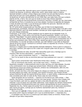 Odudua, a Grande Máe. Aprende agora como é possível separar as coisas. Domina o
misterio de dissociar os átomos, adquirindo, assim, pleno poder sobre a materia.
Aprende também a utilizar a força mágica que existirá nos sons da fala humana, mas usa
esta força terrível com muita sabedoria. Este gigante se chama Otura Meji.
Ja diante da 14º porta irás defrontar-te com Irete Meji, que nada mais é do que o próprio
espirito de Ilé, a Térra. Faz com que te revele os seus mais íntimos segredos.
Agrada-o, presta-lhe permanentemente reverencia e sacrificio. Contata, por seu intermedio,
os Espirites da Térra, e transforma-os em teus aliados. Conhece os segredos de Sakpata,
o Vodu da peste que mata e cura da forma que melhor lhe aprouver. Aprende com ele o
poder da cura, ja que matar é táo mais fácil.
Na 15º porta serás recepcionado por Oxe Meji, que irá falar-te de degeneraçáo,
decomposiçao, putrefaçáo, doenças e perdas. Aprende a sanar estes males e sai dali o mais
depressa possível, para nao seres também vitimado por tanta negatividade, que foi gerada
em uma relaçao incestuosa.
Finalmente, a 16º porta. O último obstáculo que te separa de tua desejada musa. Ai
reside Ofun Meji, o mais veIho e terrível dos 16 genios guardióes. Saúda-o com terror,
gritando "Hépa Baba"! So assim pederás aplacar sua ira. Contempla-o com respeito, mas
nao o encares de frente. Observa que ele nao é um genio como os que conhecestes nas 15
portas que precediam esta. Este é Ofun Meji, aquele que gerou todos os genios que aqui
conhecestes. E a reuniáo de todos os demais, que nele habitam e que dele se dissociam
apenas de forma ilusoria. Conhecé-lo é conhecer todos os segredos do universo. É isto que
buscavas, Oh, Orumilá!
Domina-o e resgata para ti a bela donzela chamada Sabedoria. Toma-a para ti e possua-a
para todo o sempre, pois agora es Ifá e nada nem ninguém pode mais do que tu!— fínalizou
o mendigo.
— Nao esquecestes de nada, Orumilá? Nao desconfías quem era o mendigo que te
orientou? Nem de leve desconfias? — perguntou Exu.
— Sim, Exu, agora compreendo, foste tu... — respondeu Orumilá.
— Sim! Fui eu quem te deu os caminhos para que hoje pudesses ser o que es! — esclareceu
Exu.
— Agora posso compreender tudo! Realmente tinhas todo o direito... — observou Orumilá.
— Pois se reconheces este direito, nao se fala mais nisso! — finalizou Exu.
Resolvida a questáo, o relacionamento entre os dois nao fícou em nada abalado. Orumilá
e Exu continuaram a ser os amigos que sempre foram. Afínal de contas, havia uma
dependencia mutua que ambos reconheciam, embora nao confessassem, além de uma
cerca cumplicidade em muitos fatos.
Porém, de tudo isso fícou uma certa mágoa em relaçao as mulheres, na medida em que
Orumilá julgava que todas, sem exceçáo, quer fossem humanas, quer fossem Orixás,
sempre haveriam de agir da mesma forma que Oxum, e, assim sendo, a abertura que havia
sido concedida para elas no Culto de Ifá, fícava cada vez mais limitada.
— Quáo perigosas sao as muiheres. — Queixou-se Orumilá ao seu velho amigo. — Mas
quanto, nos homens, necessitamos conviver com esse perigo. Tomarei mais cuidado com
o que me dizem, pois nem eu, apesar de todo o meu dote de adivinhar, sou capaz de
entender o que se passa nas suas belas cabecinhas. Suas reaçóes sao sempre imprevisíveis
e absolutamente incompreensíveis para nos, pobres representantes do sexo masculino.
Responda-me, Exu. Serias capaz de auxiliar-me na execuçáo de um plano para neutralizar,
pelo menos em parte, o perigo que as mulheres representam para nos, homens? —
perguntou Orumilá.
— Claro que sim oré mi.76 Estou sempre pronto a colaborar com todo o mundo, desde de
que possa auferir alguma vantagem com o que se pretenda fazer! — respondeu Exu.
— A vantagem que irás tirar é a mesma que será dada a todos os homens. Presta muita
atençáo no que estou maquinando.
 