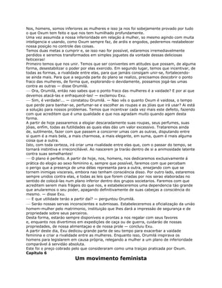Nos, homens, somos inferiores as mulheres e isso ja nos foi sobejamente provado por tudo
o que Oxum tem feito e que nos tem humilhado profundamente.
Uma vez assumida a nossa inferioridade em relaçáo á mulher, so mesmo agindo com muita
inteligencia e usando, como Oxum sempre faz, de ardis e engodos, pederemos restabelecer
nossa posiçáo no controle das coisas.
Temos duas metas a cumprir e, se isso nao for possível, estaremos irremediavelmente
perdidos e seremos transformados em simples joguetes da vontade dessas deliciosas
feiticeiras!
Primeiro temos que nos unir. Temos que ser coniventes em atitudes que possam, de alguma
forma, desestabilizar o poder por elas exercido. Em segundo lugar, temos que incentivar, de
todas as formas, a rivalidade entre elas, para que jamáis consigam unir-se, fortalecendo-
se ainda mais. Para que a segunda parte do plano se realizo, precisamos descobrir o ponto
fraco das muiheres, de forma que, explorando-o devidamente, possamos jogá-las umas
contra as outras — disse Orumilá.
— Ora, Orumilá, entáo nao sabes que o ponto fraco das mulheres é a vaidade? E por ai que
devemos atacá-las e enfraquecé-las! — exclamou Exu.
— Sim, é verdade!... — constatou Orumilá. — Nao vés o quanto Oxum é vaidosa, o tempo
que perde para banhar-se, perfumar-se e escolher as roupas e as jóias que irá usar? Ai está
a soluçáo para nossos problemas. Temos que incentivar cada vez mais este defeito, fazendo
com que acreditem que é uma qualidade e que nos agradam muito quando agem desta
forma.
A partir de hoje passaremos a elogiar descaradamente suas roupas, seus perfumes, suas
jóias, enfím, todas as futilidades as quais elas dáo um valor excessivo. Trataremos ainda
de, sutilmente, fazer com que passem a concorrer umas com as outras, disputando entre
si quem é a mais bela, a mais charmosa, a mais elegante, em suma, quem é rnais alguma
coisa que a outra.
Isto, com toda certeza, irá criar uma rivalidade entre elas que, com o passar do tempo, se
tornará instintiva e irreconciliável. Ao nascerem ja traráo dentro de si a animosidade latente
contra suas semelhantes!
— O plano é perfeito. A partir de hoje, nos, homens, nos dedicaremos exclusivamente á
prática do elogio ao sexo feminino e, sempre que possível, faremos com que percebam
o perigo que a presença de uma délas representa para a outra, ensejando com que se
tornem inimigas viscerais, embora nao tenham consciéncia disso. Por outro lado, estaremos
sempre unidos contra elas, e todas as leis que forem criadas por nos serao elaboradas no
sentido de colocá-las num plano inferior dentro dos grupos societarios. Faremos com que
acreditem serem mais frágeis do que nos, e estabeleceremos uma dependencia táo grande
que anularemos o seu poder, apagando definitivamente de suas cabeças a consciéncia do
mesmo. — disse Exu.
— E que utilidade teráo a partir daí? — perguntou Orumilá.
— Seráo nossas servas inconscientes e submissas. Estabeleceremos a oficializaçáo da uniáo
homem-mulher pelo matrimonio, instituiçáo que lhes dará a impressáo de segurança e de
propriedade sobre seus parceiros.
Desta forma, estaráo sempre disponíveis e prontas a nos regalar com seus favores
e, enquanto nos divertimos em expediçóes de caça ou de guerra, cuidaráo de nossas
propriedades, de nossa alimentaçao e de nossa prole — concluiu Exu.
A partir deste dia, Exu dedicou grande parte de seu tempo para exacerbar a vaidade
feminina e criar a rivalidade entre as mulheres. Enquanto isso, Orumilá inspirava os
homens para legislarem em causa própria, relegando a mulher a um plano de inferioridade
comparável á servidáo absoluta.
Este foi o preço cobrado pelo que consideraram como uma traiçao praticada por Oxum.
Capítulo 6
Um movimento feminista
 