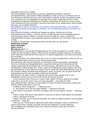 sentinelas fortemente armadas.
Fora das paliçadas, duas dezenas de jovens, igualmente armadas, rondavam
permanentemente, descrevendo voltas completas ao redor da cerca e mantendo entre si
uma distancia suficiente para que, sem incerromper a marcha, sempre se pudesse contar
com a presença de cinco guardas em cada lado da muralha. Todas elas tinham o rosto
protegido por máscaras entalhadas em madeira e decoradas com pinturas, onde as cores
eram utilizadas de forma excessiva. Nuas da cintura para cima, asseguravam, pela exibiçáo
dos seios, sua condiçáo feminina.
Encarapitado no alto de uma árvore, Exu tentava inutilmente adivinhar o que acontecía
dentro da construçáo onde todas as mulheres, com exceçáo das guardas, se achavam em
reuniáo.
Uma cantoria monótona, marcada por batidas de palmas, elevava-se de forma
incompreensível do interior, o que deu a Exu a certeza de que a nova sociedade possuía,
ácima de tudo, caráter religioso. A tensáo tornava-se cada vez maior e, diante da
impossibilidade de saber o que realmente estava se passando, Exu foi fícando cada vez mais
irritado.
Conseguiu compreender uma pequena parte da cantinela, em que diziam:
Apaki niyé xorongá
lyamí Oxorongá
Awá o mi ki o
Má máa pa mi ó...79
Repentinamente, sua atençáo foi despertada por um ruido que parecia vir do alto, como
o bater de asas de algum pássaro. Mas qué tipo de pássaro poderla produzir um ruido táo
forte? Para fazer tanto barulho teria que ser um pássaro gigantesco, com asas do tamanho
de um búfalo!
Erguendo os olhos, fícou aterrorizado com o que viu. Uma ave gigantesca, maior do que um
elefante, sobrevoava a árvore em que havia se escondido.
Sua aparéncia, além de seu tamanho, era terrifícante. O bico envergado e pontiagudo
abria-se e fechava-se ameaçadoramente, enquanto emitía guinchos indescritíveis. Na
cabeça, desprovida de plumagens até o final do pescoço, destacava-se um par de olhos
semelhantes a bolas de fogo vivo. Todo o corpo era recoberto por penas negras, que mais
se assemelhavam a finas láminas de algum tipo de metal até entáo desconhecido e que, ao
Sol, emitiam reflexos azulados que ofuscavam a visáo. As garras. Ah! as garras eram táo
ameaçadoras que Exu nao se propós a descrevé-las jamáis!
Pela primeira vez sentiu medo. E, reagindo, atirouse ao chao, dando inicio a urna
desabalada carreira que so iría terminar diante da casa de Orumilá.
— O que acontecen Exu? Nunca te vi assim neste estado! Primeiro, acalma-te e depois
conta-me o que te fez correr como um preá assustado — quis saber Orumilá.
Este, depois de falar, apressou-se para pegar um pouco de agua fresca para o amigo que,
arfante, tentava descrever o que vira.
— O pássaro, Oluó! O pássaro...! — balbuciou Exu.
0. Que pássaro Exu? Do que estás falando? — perguntou Orumilá.
— Elas uniram o seu poder e criaram um pássaro que vai nos destruir a todos! — exclamou
Exu.
— Calma, amigo. Elas quem? Que pássaro é esse que te deixou neste estado de excitaçáo?
— voltou a perguntar Orumilá.
— Sabias, Orumilá, que as mulheres lideradas .por todas as Iabás fundaram uma sociedade
matriarcal? — disse Exu.
— Claro que sei. Minha própria esposa faz parte desta sociedade, onde as mulheres se
reúnem para trocar receitas, aprender técnicas de artesanato e novas medicinas.
Esta sociedade nao representa, para nos, nenhuma ameaça, muito pelo contrario! —
afirmou Orumilá.
 