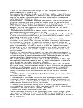 Fazendo uso dos poderes miraculosos do Ogó, Exu fezse transportar imediatamente ao
palacio de Xangó, rei da cidade de Oyó.
De todos os Orixás masculinos, Xangó era, sem dúvida, o mais belo e fogoso. Mulherengo
como ninguém, jamáis submetera-se ao matrimonio, sob a alegaçáo de que um homem
como ele, que adorava variar de parceiras, nao podia dedicar-se com exclusividade á
mulher alguma, por mais bela que fosse.
Por mais que seus 12 conselheiros insistissem em que deveria casar-se, se nao por outro
motivo, para assegurar uma prole, negava-se a, sequer, pensar nos aconselhamentos.
O poderoso monarca vivía cercado de luxo exagerado e, da mesma forma que esmerava-se
na sua aparéncia pessoal, cuidava pessoalmente da decoraçao do seu palacio.
A sala do trono, onde fazia questáo de recepcionar seus visitantes, era o seu grande
orgulho, a menina dos seus olhos.
Todas as paredes eram revestidas de madeira bordada com os mais diferentes tipos de
decoraçao entalhados pelos maiores artífices do reino.
O grande trono de madeira escura, forrado com almofadóes de tecido vermelho semelhante
ao veludo e bordado com finos fías de ouro, era na verdade uma escultura feita em uma
peça única de um enorme tronco de araba.80
O alto espaldar era encimado por uma belíssima coroa, símbolo da sua realeza,
inteiramente incrustada de rubis e sanguíneas. Os braços, revestidos no mesmo padrao
das almofadas, terminavam em forma de máos humanas, de anatomía perfeita, que
empunhavam machados de cobre polido adornados de pedrarias e pérolas reluzentes. As
pernas da imensa cadeira imitavam as pernas de um leáo, em uma reproduçáo exata,
destacando-se, ai, nao so o delineado da musculatura, como também a textura do pelo
daquéle animal. As unhas eram formadas por peças de marfím incrustadas com a mais
absoluta precisáo.
Contudo, o que mais impressionava naquele trono era o entalhe que contornava toda a
borda do assento, onde uma incontável quantidade de pequenas cabeças reproduzia, com
exatidáo de detalhes, as feiçoes de todos os inimigos, poderosos guerreíros que Xangó
orgulhava-se de haver abatido pessoalmente, nos campos de batalha.
Pelas paredes, cuidadosamente dispostos, viam-se escudos e machados de lámina dupla
com cabos caprichosamente forrados de peles de carneiro, além de elmos e couraças de
bronze dourado que reproduziam suas formas másculas.
O piso era de madeira um pouco mais clara do que a do trono, polida como um espelho,
sobre o qual, desde a grande porta de entrada até os pés da cadeira real, que fícava sobre
um patamar com 12 degraus, estendia-se uma grande passadeira vermelha de tecido
semelhante ao das almofadas, do qual se diferenciava apenas pela maior espessura.
Quando Exu ali chegou foi festivamente recebido pelo rei, que nutria por ele grande
simpatía.
— Laroié Exu! Como é bom rever-te depois de tanto tempo! Entáo, á que devo o prazer de
tua visita? — perguntou Xangó.
— Kawo Kabiesile! — saudou Exu, exagerando, como sempre fazia, em suas mesuras,
e continuou — Algo de muito grave está acontecendo sobre a Térra! Algo que coloca em
perigo o dominio que nos, homens, temos exercido sobre o mundo desde que nos unimos
para enfraquecer e desestabilizar o poder das mulheres!
— Conta-me, entao, do que se trata meu amigo. As mulheres, que estavam tao bem
comportadas desde que pusemos em prática o plano de Orumilá, estáo se rebelando contra
nosso dominio? Mas tudo estava indo táo bem! — falou Xangó.
— Disseste bem: estava! Infelizmente nao está mais.
Estáo se organizando novamente, e isto representa um perigo muito grande para nossa
segurança e para a segurança de todo o sistema. E por isso que estou aqui. Orumilá
mandou pedir que vas até ele. Existe alguma coisa que precisa ser feita e que so ele sabe o
que é — explicou Exu.
 