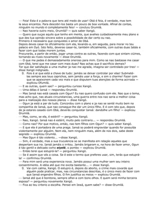 — Feia! Esta é a palavra que tens até medo de usar! Obá é feia, é verdade, mas tem
la seus encantos. Para descobri-los basta um pouco de boa vontade. Afinal de contas,
nínguém no mundo é completamente feio! — concluiu Orumilá.
— Nao haveria outro meio, Orumilá? — quis saber Xangó.
— Quero que ouças aquilo que tenho em mente, que avahes cuidadosamente meu plano e
que des tua opiniáo sincera sobre a possibilidade de dar certo ou nao.
Primeiro é necessário que conquistes o amor de Obá.
Depois deves casar-te oficialmente com ela, levando-a, em seguida, para morar no teu
palacio em Oyó. Isto feito, deveras casar-te, também oficialmente, com outras duas Iabás e
fazer com que todas morem juntas.
Procurarás, a partir de entáo, jogar umas contra as outras, fazendo com que sintam ciúmes,
tornando-as rivais novamente — disse Orumilá.
— O que me pedes é demasiadamente oneroso para mim. Como se nao bastasse me casar
com Obá, terei que me casar com mais duas? Nao achas que é sacrificio demais?
Ter que dar satisfaçáo a uma mulher ja nao me agrada, imagina ser controlado por tres! —
disse Xangó indignado.
0. Pois é ai que está a chave de tudo: jamáis se deixar controlar por elas! Submeté-
las sempre aos teus caprichos, sem jamáis usar a força, e sim o charme! Fazer com
que se apaixonem cada vez mais e que disputem tuas atençóes de forma acirrada —
explicou Ofumilá.
— E as outras, quem sao? — perguntou curioso Xangó.
— Uma délas é Iansá — respondeu Orumilá.
— Mas Iansá nao está casada com Ogun? Eu nao quero confusáo com ele. Nao que o tema,
mas acho que, nas atuais circunstancias, uma guerra entre nos nao seria a melhor coisa
para a realizaçáo dos nossos planos — disse Xangó.
— Ogun ja está a par de tudo. Concordou com o plano e ja nao se senté muito bem na
companhia de Iansá, que nao consegue-lhe dar um único fílho. E é com isto que, depois
de ja estares casado com Obá, deverás conquistar Iansá: dandolhe um fílho! — explicou
Orumilá.
— Mas, como, se ela, é estéril? — perguntou Xangó.
— Nao, Xangó. Iansá nao é estéril, muito pelo contrario... — respondeu Orumilá.
— Como nao? Por que motivo, entáo, nao tem fílhos com Ogun? — quis saber Xangó.
— E que ela é portadora de uma praga. Iansá so poderá engravidar quando for possuída
violentamente por alguém. Nem ela, nem ninguém mais, além de nos dois, sabe deste
segredo — explicou Orumilá.
— Mas Ogun é táo violento... —disse Xangó.
— Sim, é verdade, mas a sua truculencia so se manifesta em relaçáo aqueles que
despertam sua ira. Iansá jamáis o irritou. Jamáis brigaram e, na hora de fazer amor, Ogun
é táo gentil e delicado como eiyelé, o pombo — explicou Orumilá.
— Entáo terei que estuprá-la? — perguntou Xangó.
— Se é assim que vés a coisa. Se é este o termo que preferes usar, sim, terás que estuprá-
la! — confirmou Orumilá.
— Para mim será uma experiencia nova. Jamáis possui uma mulher sem seu inteiro
consentimento. A idéia até que me excita bastante... — disse Xangó.
0. Vai com calma, Xangó. O estupro é, depois do aborto, o crime mais covarde que
alguém pode praticar, mas, nas circunstancias descritas, é o único meio de fazer com
que Iansá engendre fílhos. O fim justifica os meios — explicou Orumilá.
— Iansá até que é bonitona, sempre olhei-a com bons olhos. E quem será minha terceira
esposa? — perguntou novamente Xangó.
— Fica ao teu criterio a escolha. Pensei em Iewá, quem sabe? — disse Orumilá.
 