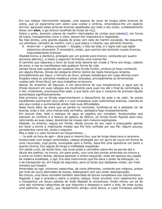Em sua cabeça inteiramente raspada, uma especie de cocar de longos pelos brancos de
cabra, que se esparrama-vam sobre suas costas e ombros, emprestava-lhe um aspecto
terrível, agravado pelas pinturas brancas espalhadas por todo o seu corpo, cuidadosamente
feitas com efun, o giz branco recolhido do fundo do rio29.
Sobre o peito, diversos colares de marfim intercalados de contas azul-celeste30, em forma
de tubos, transparentes como o vidro, davam-lhe imponencia e majestade.
Na máo direita, uma grande espada de prata com cabo de marfim esculpido. Na esquerda,
um almofariz, também de marfim, com o qual pilava o inhame, seu alimento favorito.
0. Aviem-se! — gritava excitado — Ejiogbe, o Odu da Vida, é o signo sob cuja égide
estaremos doravante. É necessário, entáo, que usemos tao-somente roupas brancas,
imaculadamente brancas!
Obatalá tomou a dianteira, protegido por um grande pano branco, conduzido por quatro
escravos albinos31, e todos o seguiram formando uma imensa fila.
O caminho que separava o Orun do local onde deveria ser criada a Térra era longo, coberto
de areia, e nao se manifestava nele qualquer forma de vida.
Jamáis havia sido explorado por qualquer dos Orixás Funfün, embora já fosse conhecido
por alguns Eboras, Orixás de categoría inferior dentro da rigida hierarquia reinante,
principalmente por Ogun, o Ferreiro do Orun, artesao metalúrgico em cujas oficinas eram
forjados todos os utensilios metálicos entao utilizados, principalmente as ferramentas
usadas pelo Orixá Oko32 em seus trabalhos na lavoura.
Apesar do empenho de Oguiyan, e em decorréncia de sua inexperiencia, a agua que os
Orixás levavam em suas cabaças era insuficiente para supri-los até o final da caminhada, e
o Sol, inclemente, provocava-lhes sede, o que fazia com que o consumo do precioso líquido
aumentasse significativamente.
Pela primeira vez os Orixás experimentaram o desconforto da sede e do calor. As areias
escaldantes queimavam seus pés e o suor empapava suas vestimentas brancas, colando-as
aos seus corpos e aumentando aínda maís suas difículdades.
Nada havia além da areia que se perdía no horizonte, fundindo-se ali á abobada cor de
laranja, onde o Sol, uma imensa bola vermelha, dardejava fogo incessantemente.
Em poucos dias, todo o estoque de agua se esgotou por completo. Acostumados que
estavam ao conforto e á fartura do palacio de Olórun, os Orixás foram fíçando para tras,
retornando as suas casas, desistindo da missao sem maiores explicaçoes.
Obatalá, no entanto, seguía em frente, dando provas de seu valor e preocupado apenas
em levar a termo a importante missáo que lhe fora confiada por seu Pai. Alguns poucos,
persistentes como ele, ainda o seguiam.
Mas a sede e o calor tornaram-se insuportáveis...
— Ja está na hora de agir— dizia para si mesmo Exu, que de longe observava a caravana.
Acostumado com longas caminhadas, cabeça protegida por um gorro de couro em forma de
cone recurvado, cuja ponta, envergada para a frente, dava-lhe uma aparéncia um tanto o
quanto cómica, Exu seguía de longe a malfadada expedicáo.
Um saiote curto, de tecido leve, nas cores preta e vermelha cobria-lhe as pernas até a
altura dos joelhos; no tronco, um pano preto, com uma das pontas amarrada na cintura e
a outra no ombro direito, deixava aparecer o ombro esquerdo, onde ele apoiava seu cajado
de madeira entalhada, o ogó. Era este instrumento que lhe dava o poder da bilocaçáo, ou
o de transportar-se, em fraçáo de segundos, para os locáis que desejasse visitar, por mais
remotos que fossem.
Amarradas ao ogó, inúmeras cabacinhas, de cores diferentes, contendo pos mágicos, presas
por tiras de couro adornadas de búzios, balançavam com seu andar desengonçado.
Na cintura, uma faixa vermelha também adornada de búzios completava sua indumentaria.
Pegando o ogó e girando-o sobre a própria cabeça, fezse envolver num redemoinho que
o transportou um pouco adiante de onde Obatalá se encontrava. Entáo retirou um pó de
uma das inúmeras cabacinhas de que dispunha e despejou-o sobre o solo, de onde surgiu
uma palmeira, igui opé33, que rápidamente atingiu certa altura, e cujas frondosas palmas
 