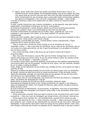 0. Agora, Iansá, serás máe. Quero que saibas que desejo levá-la para o Oyó e, la,
transformá-la em minha esposa, minha segunda esposa, pois ja sou casado com Obá,
com quem terás de conviver sob meu teto. Nao creio que seja conveniente que Ogun
tome conhecimento do que se passou aqui e, para selar nosso compromisso, gostaria
que agora te entregasses a mim, de livre e espontánea vontade — pediu Xangó.
E os dois se amaram, tendo como testemunha um velho carneiro de imensos chifres
enrolados.
Á noite, o jantar transcorreu sem maiores novidades e, no dia seguinte, logo pela manhá,
Xangó partiu, prometendo a Iansá que, em breve, viria buscá-la.
As semanas se passavam e Iansá começou asentir os primeiros síntomas da gravidez.
Enjoava por qualquer coisa e sua menstruaçáo ja nao vinha ha duas lúas.
Ao tomar conhecimento da gravidez de sua mulher, Ogun, julgando ser o pai, ficou
exultante e, para agradar sua mulher, foi ao pasto escolher um carneiro para a
comemoraçáo.
Depois de muito escolher, Ogun resolveu levar o mesmo animal que havia assistido a tudo o
que se passara, meses antes, entre Iansá e Xangó.
Pressentindo a proximidade da morte, o animal posse a chorar copiosamente, e Ogun
perguntou-lhe o motivo de tanto choro.
— Todo o mundo tem o direito de chorar quando se vé na iminéncia de morrer! —
responden o bicho. — Mas o que mais me entristece, nao é o fato de ser sacrificado, pois ja
vivi muito e fui criado para morrer um dia. O que me entristece é a tua alegría e o motivo
que me leva á morte.
— Ora, animal atrevido, entáo o fato de eu ser pai é para ti motivo de tristeza? —
perguntou Ogun.
— Nao, meu amo! Se fosses tu o pai do filho que tua mulher carrega hoje no ventre eu
estaría conformado com minha morte. O que me causa tristeza é saber que aquela criança
nao é tua, mas de Xangó! — respondeu o animal.
E o carneiro contou tudo o que havia assistido numa tarde em que pastava tranquilamente,
mas mesmo assim ele nao foi poupado. Tomado de furia, Ogun, com seu machete, decepou
de um so golpe a cabeça do delator.
Irado, dirigiu-se aos aposentos de sua mulher que, avisada por Exu, ja se pusera em fuga a
caminho de Oyó.
Embora ja soubesse da determinaçáo de sua muiher em deixá-lo para viver na companhia
de Xangó, revoltou-se pela forma como as coisas aconteceram. O fato de lansá, mesmo
depois de violentada, entregar-se prazerosamente ao seu agressor foi por ele visto como
uma afronta á sua masculinidade. Uma verdadeira traiçáo.
Em váo, Ogun saiu em sua perseguiçáo, mas Iansá era a Senhora dos Ventos e, cavalgando
neles, nao poderia ser alcançada por ninguém.
Dessa forma os planos de Orumilá iam sendo cumpridos, etapa por etapa.
Dias depois da chegada de Iansá a Oyó, Xangó providenciou as nupcias, o que alegrou a
todos os habitantes da cidade, com exceçao de Obá que, pelos cantos, mordia os próprios
dedos de tanto ciúme.
As duas mulheres se estranhavam, se provocavam, se agrediam, mas tudo as escondidas.
Diante de Xangó eram obrigadas a se tratarem como irmás, e isto aumentava aínda mais o
rancor entre elas.
— Minha parte está cumprida! Exijo que agora cumpras a tua, enviando Oxum para minha
companhia. — Este era o teor da mensagem que Xangó enviou a Orumilá por meio de Exu,
— Minha palavra será mantida, Exu. Sei perfeitamente o quanto Oxum anseia por este
momento. Ela está arta de mim! — disse, tristonho, Orumilá. — Diga a ela que se prepare
pois, amanhá, com o nascer do Sol, deverá partir ao encontró de seu novo amor. Nao quero
despedidas, e hoje mesmo sairei pelo mundo em busca de meu próprio destino. Sem rumo,
sem direçao, ensinando aos homens os segredos de Ifá. Abandono tudo o que aqui construí
 